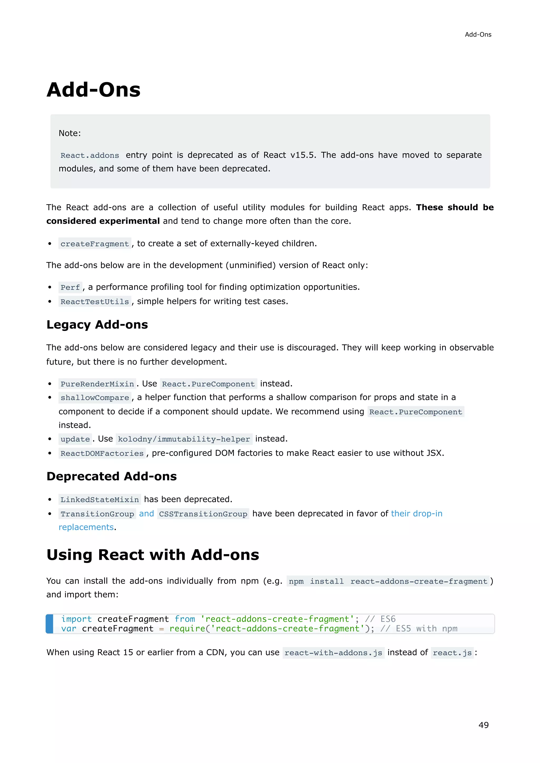 Add-Ons
Note:
React.addons entry point is deprecated as of React v15.5. The add-ons have moved to separate
modules, and some of them have been deprecated.
The React add-ons are a collection of useful utility modules for building React apps. These should be
considered experimental and tend to change more often than the core.
createFragment , to create a set of externally-keyed children.
The add-ons below are in the development (unminified) version of React only:
Perf , a performance profiling tool for finding optimization opportunities.
ReactTestUtils , simple helpers for writing test cases.
Legacy Add-ons
The add-ons below are considered legacy and their use is discouraged. They will keep working in observable
future, but there is no further development.
PureRenderMixin . Use React.PureComponent instead.
shallowCompare , a helper function that performs a shallow comparison for props and state in a
component to decide if a component should update. We recommend using React.PureComponent
instead.
update . Use kolodny/immutability-helper instead.
ReactDOMFactories , pre-configured DOM factories to make React easier to use without JSX.
Deprecated Add-ons
LinkedStateMixin has been deprecated.
TransitionGroup and CSSTransitionGroup have been deprecated in favor of their drop-in
replacements.
Using React with Add-ons
You can install the add-ons individually from npm (e.g. npm install react-addons-create-fragment )
and import them:
When using React 15 or earlier from a CDN, you can use react-with-addons.js instead of react.js :
import createFragment from 'react-addons-create-fragment'; // ES6
var createFragment = require('react-addons-create-fragment'); // ES5 with npm
Add-Ons
49
 
