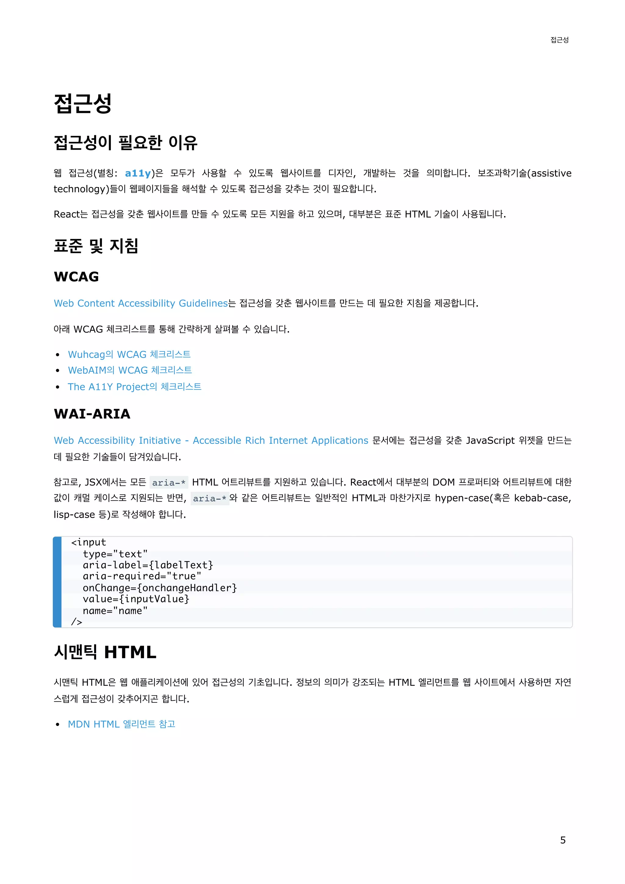 접근성
접근성이 필요한 이유
웹 접근성(별칭: a11y)은 모두가 사용할 수 있도록 웹사이트를 디자인, 개발하는 것을 의미합니다. 보조과학기술(assistive
technology)들이 웹페이지들을 해석할 수 있도록 접근성을 갖추는 것이 필요합니다.
React는 접근성을 갖춘 웹사이트를 만들 수 있도록 모든 지원을 하고 있으며, 대부분은 표준 HTML 기술이 사용됩니다.
표준 및 지침
WCAG
Web Content Accessibility Guidelines는 접근성을 갖춘 웹사이트를 만드는 데 필요한 지침을 제공합니다.
아래 WCAG 체크리스트를 통해 간략하게 살펴볼 수 있습니다.
Wuhcag의 WCAG 체크리스트
WebAIM의 WCAG 체크리스트
The A11Y Project의 체크리스트
WAI-ARIA
Web Accessibility Initiative - Accessible Rich Internet Applications 문서에는 접근성을 갖춘 JavaScript 위젯을 만드는
데 필요한 기술들이 담겨있습니다.
참고로, JSX에서는 모든 aria-* HTML 어트리뷰트를 지원하고 있습니다. React에서 대부분의 DOM 프로퍼티와 어트리뷰트에 대한
값이 캐멀 케이스로 지원되는 반면, aria-* 와 같은 어트리뷰트는 일반적인 HTML과 마찬가지로 hypen-case(혹은 kebab-case,
lisp-case 등)로 작성해야 합니다.
시맨틱 HTML
시맨틱 HTML은 웹 애플리케이션에 있어 접근성의 기초입니다. 정보의 의미가 강조되는 HTML 엘리먼트를 웹 사이트에서 사용하면 자연
스럽게 접근성이 갖추어지곤 합니다.
MDN HTML 엘리먼트 참고
<input
type="text"
aria-label={labelText}
aria-required="true"
onChange={onchangeHandler}
value={inputValue}
name="name"
/>
접근성
5
 