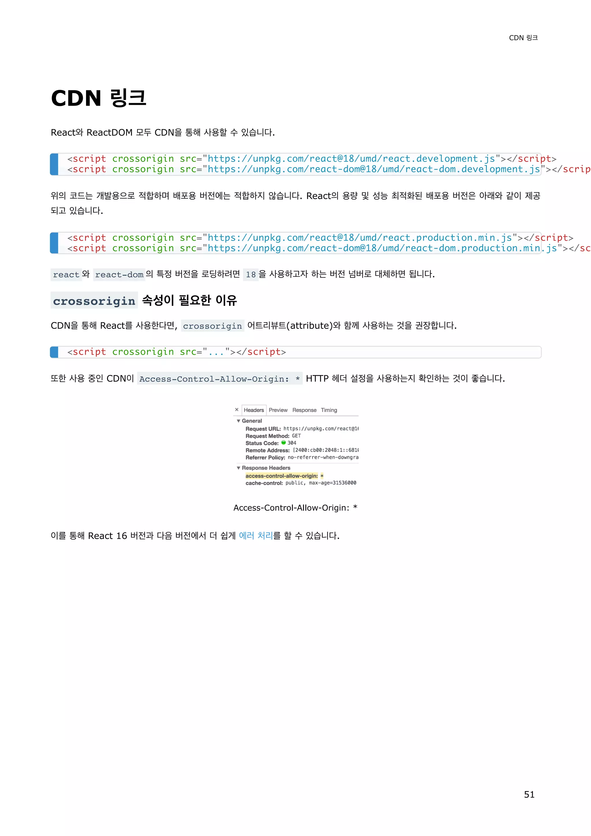 CDN 링크
React와 ReactDOM 모두 CDN을 통해 사용할 수 있습니다.
위의 코드는 개발용으로 적합하며 배포용 버전에는 적합하지 않습니다. React의 용량 및 성능 최적화된 배포용 버전은 아래와 같이 제공
되고 있습니다.
react 와 react-dom 의 특정 버전을 로딩하려면 18 을 사용하고자 하는 버전 넘버로 대체하면 됩니다.
crossorigin 속성이 필요한 이유
CDN을 통해 React를 사용한다면, crossorigin 어트리뷰트(attribute)와 함께 사용하는 것을 권장합니다.
또한 사용 중인 CDN이 Access-Control-Allow-Origin: * HTTP 헤더 설정을 사용하는지 확인하는 것이 좋습니다.
Access-Control-Allow-Origin: *
이를 통해 React 16 버전과 다음 버전에서 더 쉽게 에러 처리를 할 수 있습니다.
<script crossorigin src="https://unpkg.com/react@18/umd/react.development.js"></script>
<script crossorigin src="https://unpkg.com/react-dom@18/umd/react-dom.development.js"></scrip
<script crossorigin src="https://unpkg.com/react@18/umd/react.production.min.js"></script>
<script crossorigin src="https://unpkg.com/react-dom@18/umd/react-dom.production.min.js"></sc
<script crossorigin src="..."></script>
CDN 링크
51
 
