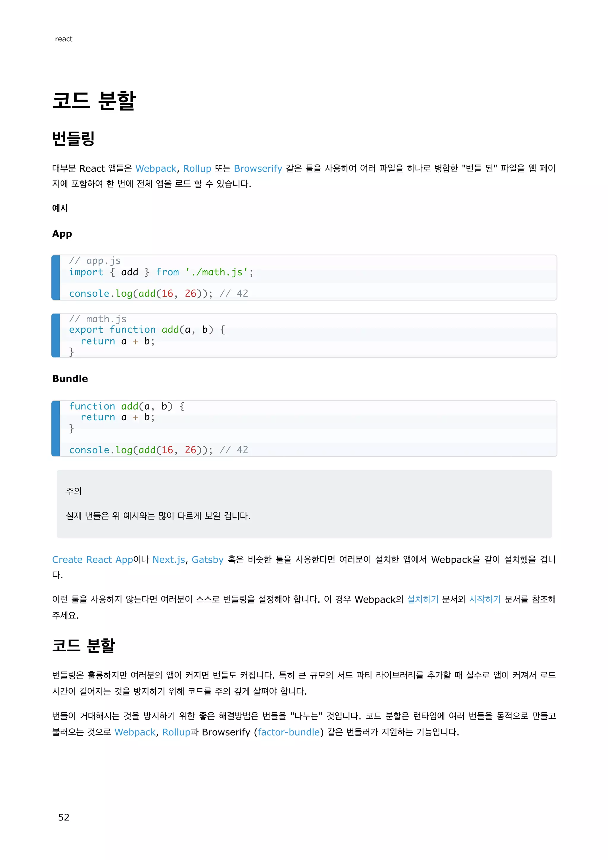 코드 분할
번들링
대부분 React 앱들은 Webpack, Rollup 또는 Browserify 같은 툴을 사용하여 여러 파일을 하나로 병합한 "번들 된" 파일을 웹 페이
지에 포함하여 한 번에 전체 앱을 로드 할 수 있습니다.
예시
App
Bundle
주의
실제 번들은 위 예시와는 많이 다르게 보일 겁니다.
Create React App이나 Next.js, Gatsby 혹은 비슷한 툴을 사용한다면 여러분이 설치한 앱에서 Webpack을 같이 설치했을 겁니
다.
이런 툴을 사용하지 않는다면 여러분이 스스로 번들링을 설정해야 합니다. 이 경우 Webpack의 설치하기 문서와 시작하기 문서를 참조해
주세요.
코드 분할
번들링은 훌륭하지만 여러분의 앱이 커지면 번들도 커집니다. 특히 큰 규모의 서드 파티 라이브러리를 추가할 때 실수로 앱이 커져서 로드
시간이 길어지는 것을 방지하기 위해 코드를 주의 깊게 살펴야 합니다.
번들이 거대해지는 것을 방지하기 위한 좋은 해결방법은 번들을 "나누는" 것입니다. 코드 분할은 런타임에 여러 번들을 동적으로 만들고
불러오는 것으로 Webpack, Rollup과 Browserify (factor-bundle) 같은 번들러가 지원하는 기능입니다.
// app.js
import { add } from './math.js';
console.log(add(16, 26)); // 42
// math.js
export function add(a, b) {
return a + b;
}
function add(a, b) {
return a + b;
}
console.log(add(16, 26)); // 42
react
52
 