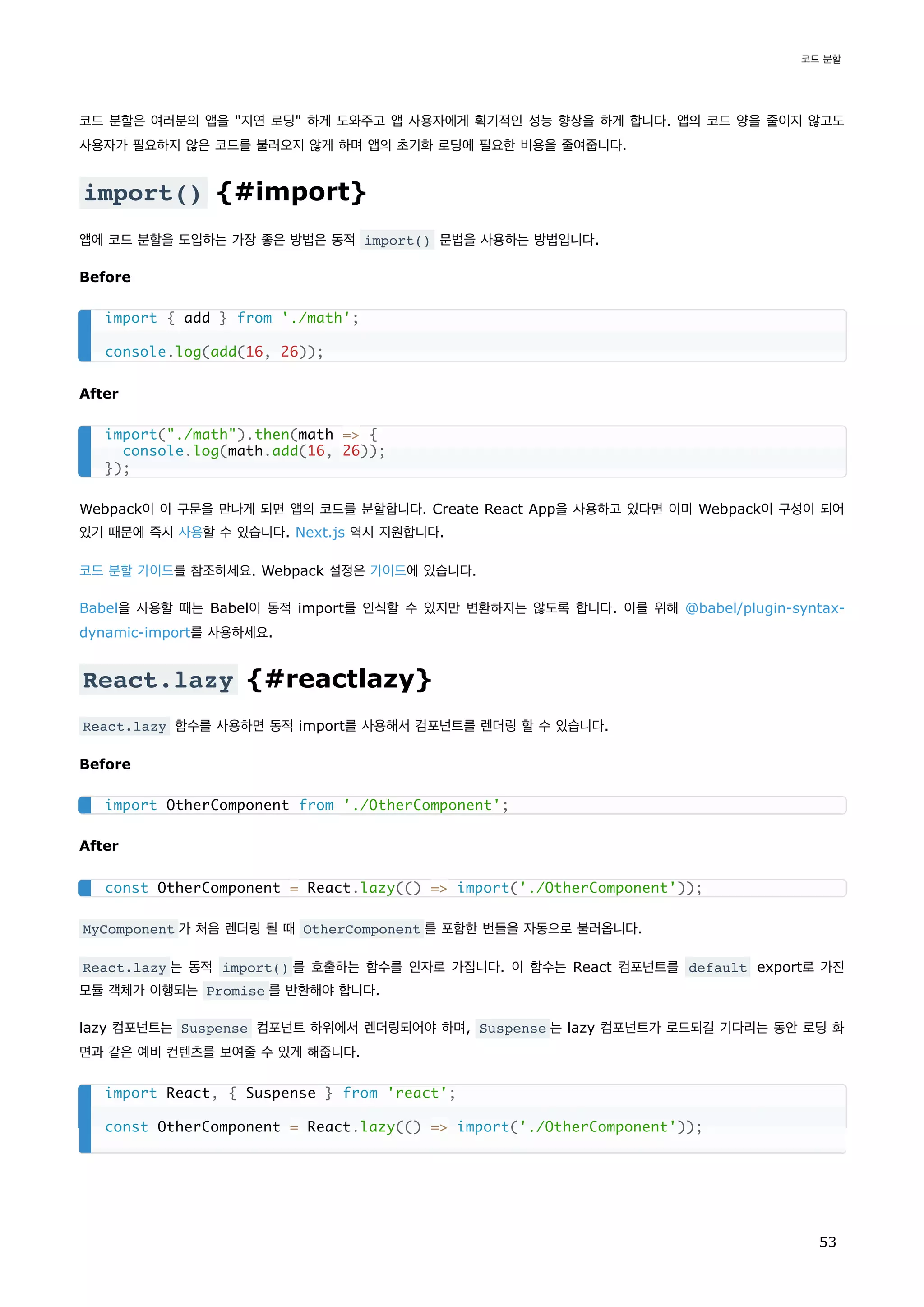코드 분할은 여러분의 앱을 "지연 로딩" 하게 도와주고 앱 사용자에게 획기적인 성능 향상을 하게 합니다. 앱의 코드 양을 줄이지 않고도
사용자가 필요하지 않은 코드를 불러오지 않게 하며 앱의 초기화 로딩에 필요한 비용을 줄여줍니다.
import() {#import}
앱에 코드 분할을 도입하는 가장 좋은 방법은 동적 import() 문법을 사용하는 방법입니다.
Before
After
Webpack이 이 구문을 만나게 되면 앱의 코드를 분할합니다. Create React App을 사용하고 있다면 이미 Webpack이 구성이 되어
있기 때문에 즉시 사용할 수 있습니다. Next.js 역시 지원합니다.
코드 분할 가이드를 참조하세요. Webpack 설정은 가이드에 있습니다.
Babel을 사용할 때는 Babel이 동적 import를 인식할 수 있지만 변환하지는 않도록 합니다. 이를 위해 @babel/plugin-syntax-
dynamic-import를 사용하세요.
React.lazy {#reactlazy}
React.lazy 함수를 사용하면 동적 import를 사용해서 컴포넌트를 렌더링 할 수 있습니다.
Before
After
MyComponent 가 처음 렌더링 될 때 OtherComponent 를 포함한 번들을 자동으로 불러옵니다.
React.lazy 는 동적 import() 를 호출하는 함수를 인자로 가집니다. 이 함수는 React 컴포넌트를 default export로 가진
모듈 객체가 이행되는 Promise 를 반환해야 합니다.
lazy 컴포넌트는 Suspense 컴포넌트 하위에서 렌더링되어야 하며, Suspense 는 lazy 컴포넌트가 로드되길 기다리는 동안 로딩 화
면과 같은 예비 컨텐츠를 보여줄 수 있게 해줍니다.
import { add } from './math';
console.log(add(16, 26));
import("./math").then(math => {
console.log(math.add(16, 26));
});
import OtherComponent from './OtherComponent';
const OtherComponent = React.lazy(() => import('./OtherComponent'));
import React, { Suspense } from 'react';
const OtherComponent = React.lazy(() => import('./OtherComponent'));
코드 분할
53
 