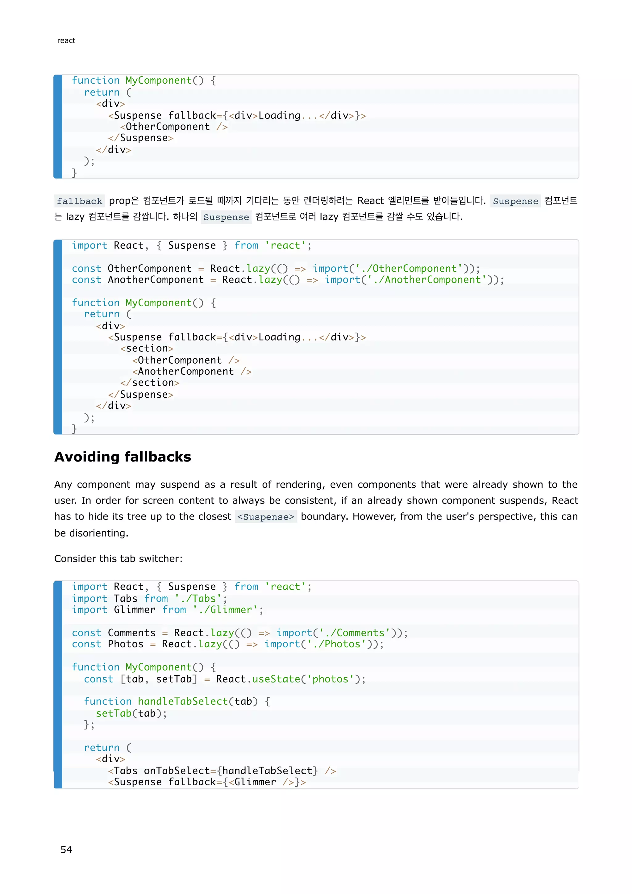 fallback prop은 컴포넌트가 로드될 때까지 기다리는 동안 렌더링하려는 React 엘리먼트를 받아들입니다. Suspense 컴포넌트
는 lazy 컴포넌트를 감쌉니다. 하나의 Suspense 컴포넌트로 여러 lazy 컴포넌트를 감쌀 수도 있습니다.
Avoiding fallbacks
Any component may suspend as a result of rendering, even components that were already shown to the
user. In order for screen content to always be consistent, if an already shown component suspends, React
has to hide its tree up to the closest <Suspense> boundary. However, from the user's perspective, this can
be disorienting.
Consider this tab switcher:
function MyComponent() {
return (
<div>
<Suspense fallback={<div>Loading...</div>}>
<OtherComponent />
</Suspense>
</div>
);
}
import React, { Suspense } from 'react';
const OtherComponent = React.lazy(() => import('./OtherComponent'));
const AnotherComponent = React.lazy(() => import('./AnotherComponent'));
function MyComponent() {
return (
<div>
<Suspense fallback={<div>Loading...</div>}>
<section>
<OtherComponent />
<AnotherComponent />
</section>
</Suspense>
</div>
);
}
import React, { Suspense } from 'react';
import Tabs from './Tabs';
import Glimmer from './Glimmer';
const Comments = React.lazy(() => import('./Comments'));
const Photos = React.lazy(() => import('./Photos'));
function MyComponent() {
const [tab, setTab] = React.useState('photos');
function handleTabSelect(tab) {
setTab(tab);
};
return (
<div>
<Tabs onTabSelect={handleTabSelect} />
<Suspense fallback={<Glimmer />}>
react
54
 