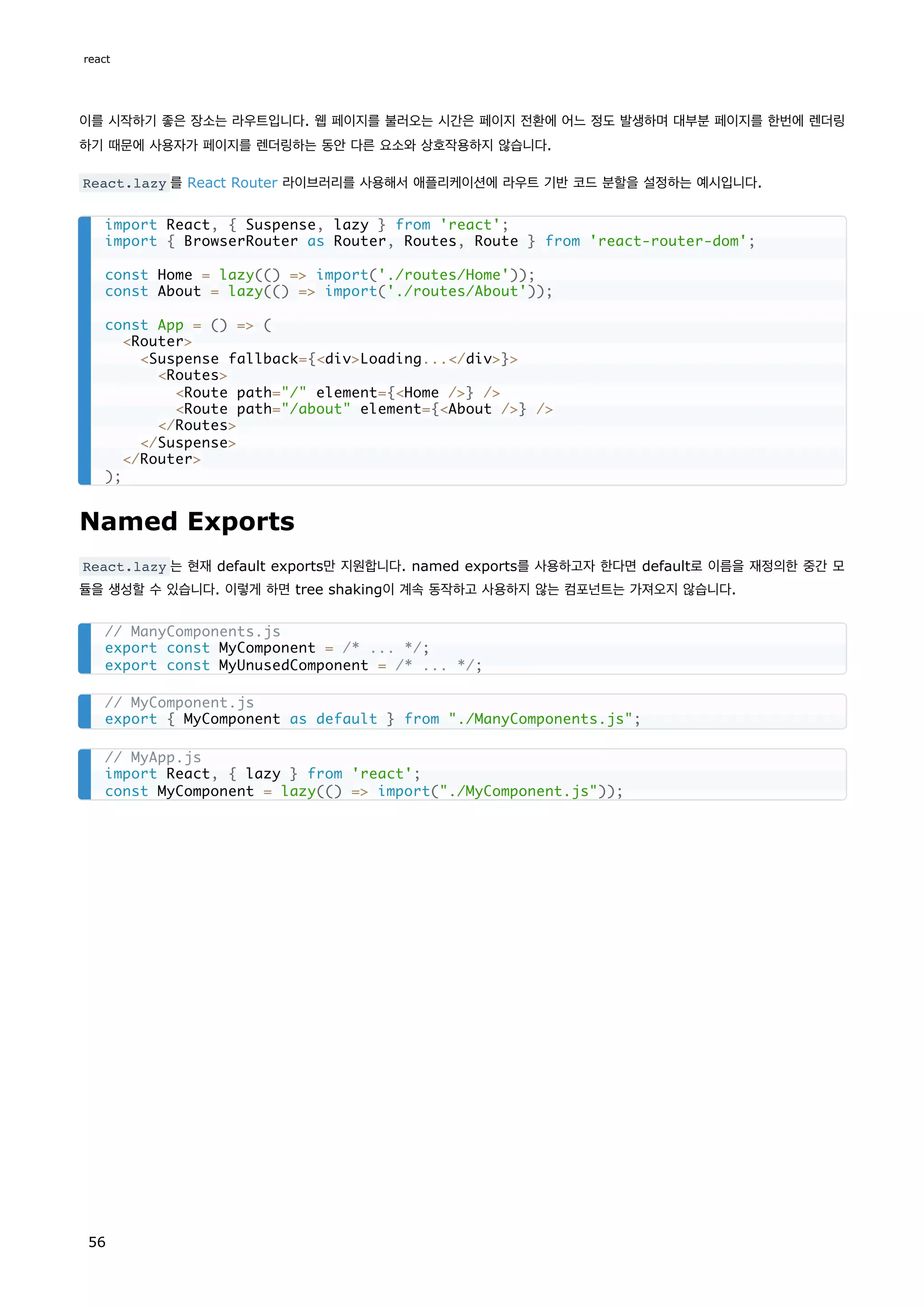 이를 시작하기 좋은 장소는 라우트입니다. 웹 페이지를 불러오는 시간은 페이지 전환에 어느 정도 발생하며 대부분 페이지를 한번에 렌더링
하기 때문에 사용자가 페이지를 렌더링하는 동안 다른 요소와 상호작용하지 않습니다.
React.lazy 를 React Router 라이브러리를 사용해서 애플리케이션에 라우트 기반 코드 분할을 설정하는 예시입니다.
Named Exports
React.lazy 는 현재 default exports만 지원합니다. named exports를 사용하고자 한다면 default로 이름을 재정의한 중간 모
듈을 생성할 수 있습니다. 이렇게 하면 tree shaking이 계속 동작하고 사용하지 않는 컴포넌트는 가져오지 않습니다.
import React, { Suspense, lazy } from 'react';
import { BrowserRouter as Router, Routes, Route } from 'react-router-dom';
const Home = lazy(() => import('./routes/Home'));
const About = lazy(() => import('./routes/About'));
const App = () => (
<Router>
<Suspense fallback={<div>Loading...</div>}>
<Routes>
<Route path="/" element={<Home />} />
<Route path="/about" element={<About />} />
</Routes>
</Suspense>
</Router>
);
// ManyComponents.js
export const MyComponent = /* ... */;
export const MyUnusedComponent = /* ... */;
// MyComponent.js
export { MyComponent as default } from "./ManyComponents.js";
// MyApp.js
import React, { lazy } from 'react';
const MyComponent = lazy(() => import("./MyComponent.js"));
react
56
 