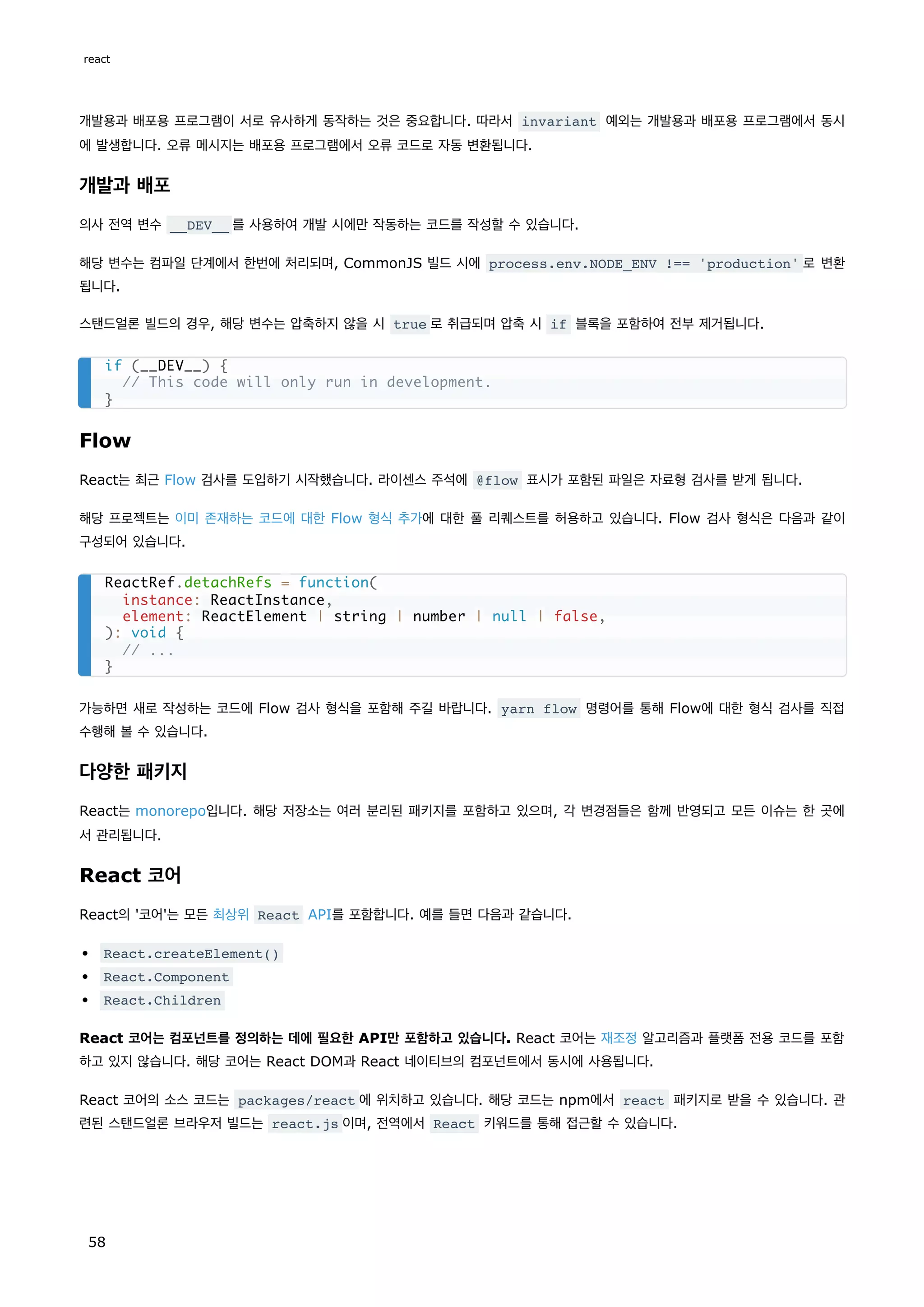 개발용과 배포용 프로그램이 서로 유사하게 동작하는 것은 중요합니다. 따라서 invariant 예외는 개발용과 배포용 프로그램에서 동시
에 발생합니다. 오류 메시지는 배포용 프로그램에서 오류 코드로 자동 변환됩니다.
개발과 배포
의사 전역 변수 __DEV__ 를 사용하여 개발 시에만 작동하는 코드를 작성할 수 있습니다.
해당 변수는 컴파일 단계에서 한번에 처리되며, CommonJS 빌드 시에 process.env.NODE_ENV !== 'production' 로 변환
됩니다.
스탠드얼론 빌드의 경우, 해당 변수는 압축하지 않을 시 true 로 취급되며 압축 시 if 블록을 포함하여 전부 제거됩니다.
Flow
React는 최근 Flow 검사를 도입하기 시작했습니다. 라이센스 주석에 @flow 표시가 포함된 파일은 자료형 검사를 받게 됩니다.
해당 프로젝트는 이미 존재하는 코드에 대한 Flow 형식 추가에 대한 풀 리퀘스트를 허용하고 있습니다. Flow 검사 형식은 다음과 같이
구성되어 있습니다.
가능하면 새로 작성하는 코드에 Flow 검사 형식을 포함해 주길 바랍니다. yarn flow 명령어를 통해 Flow에 대한 형식 검사를 직접
수행해 볼 수 있습니다.
다양한 패키지
React는 monorepo입니다. 해당 저장소는 여러 분리된 패키지를 포함하고 있으며, 각 변경점들은 함께 반영되고 모든 이슈는 한 곳에
서 관리됩니다.
React 코어
React의 '코어'는 모든 최상위 React API를 포함합니다. 예를 들면 다음과 같습니다.
React.createElement()
React.Component
React.Children
React 코어는 컴포넌트를 정의하는 데에 필요한 API만 포함하고 있습니다. React 코어는 재조정 알고리즘과 플랫폼 전용 코드를 포함
하고 있지 않습니다. 해당 코어는 React DOM과 React 네이티브의 컴포넌트에서 동시에 사용됩니다.
React 코어의 소스 코드는 packages/react 에 위치하고 있습니다. 해당 코드는 npm에서 react 패키지로 받을 수 있습니다. 관
련된 스탠드얼론 브라우저 빌드는 react.js 이며, 전역에서 React 키워드를 통해 접근할 수 있습니다.
if (__DEV__) {
// This code will only run in development.
}
ReactRef.detachRefs = function(
instance: ReactInstance,
element: ReactElement | string | number | null | false,
): void {
// ...
}
react
58
 