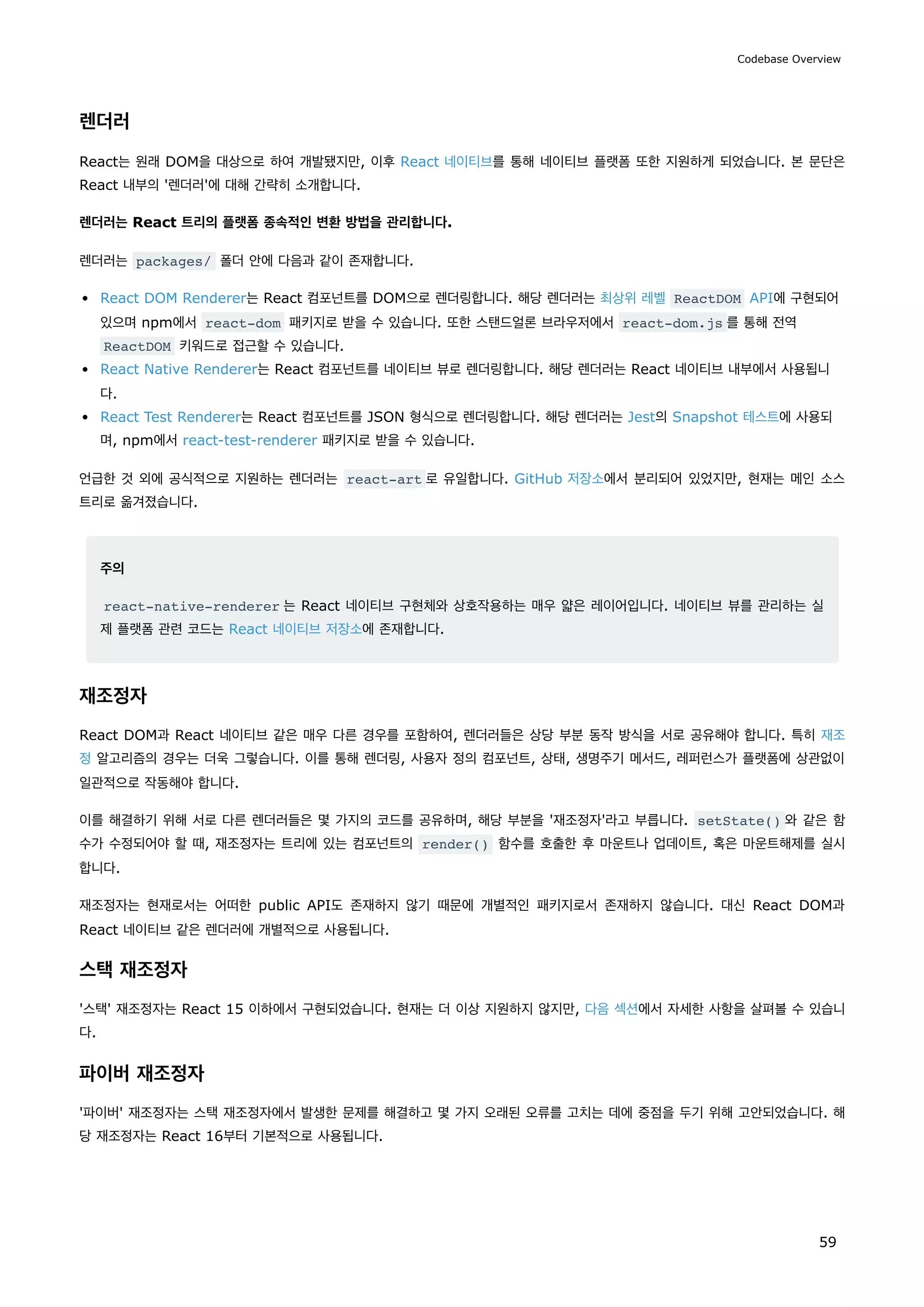 렌더러
React는 원래 DOM을 대상으로 하여 개발됐지만, 이후 React 네이티브를 통해 네이티브 플랫폼 또한 지원하게 되었습니다. 본 문단은
React 내부의 '렌더러'에 대해 간략히 소개합니다.
렌더러는 React 트리의 플랫폼 종속적인 변환 방법을 관리합니다.
렌더러는 packages/ 폴더 안에 다음과 같이 존재합니다.
React DOM Renderer는 React 컴포넌트를 DOM으로 렌더링합니다. 해당 렌더러는 최상위 레벨 ReactDOM API에 구현되어
있으며 npm에서 react-dom 패키지로 받을 수 있습니다. 또한 스탠드얼론 브라우저에서 react-dom.js 를 통해 전역
ReactDOM 키워드로 접근할 수 있습니다.
React Native Renderer는 React 컴포넌트를 네이티브 뷰로 렌더링합니다. 해당 렌더러는 React 네이티브 내부에서 사용됩니
다.
React Test Renderer는 React 컴포넌트를 JSON 형식으로 렌더링합니다. 해당 렌더러는 Jest의 Snapshot 테스트에 사용되
며, npm에서 react-test-renderer 패키지로 받을 수 있습니다.
언급한 것 외에 공식적으로 지원하는 렌더러는 react-art 로 유일합니다. GitHub 저장소에서 분리되어 있었지만, 현재는 메인 소스
트리로 옮겨졌습니다.
주의
react-native-renderer 는 React 네이티브 구현체와 상호작용하는 매우 얇은 레이어입니다. 네이티브 뷰를 관리하는 실
제 플랫폼 관련 코드는 React 네이티브 저장소에 존재합니다.
재조정자
React DOM과 React 네이티브 같은 매우 다른 경우를 포함하여, 렌더러들은 상당 부분 동작 방식을 서로 공유해야 합니다. 특히 재조
정 알고리즘의 경우는 더욱 그렇습니다. 이를 통해 렌더링, 사용자 정의 컴포넌트, 상태, 생명주기 메서드, 레퍼런스가 플랫폼에 상관없이
일관적으로 작동해야 합니다.
이를 해결하기 위해 서로 다른 렌더러들은 몇 가지의 코드를 공유하며, 해당 부분을 '재조정자'라고 부릅니다. setState() 와 같은 함
수가 수정되어야 할 때, 재조정자는 트리에 있는 컴포넌트의 render() 함수를 호출한 후 마운트나 업데이트, 혹은 마운트해제를 실시
합니다.
재조정자는 현재로서는 어떠한 public API도 존재하지 않기 때문에 개별적인 패키지로서 존재하지 않습니다. 대신 React DOM과
React 네이티브 같은 렌더러에 개별적으로 사용됩니다.
스택 재조정자
'스택' 재조정자는 React 15 이하에서 구현되었습니다. 현재는 더 이상 지원하지 않지만, 다음 섹션에서 자세한 사항을 살펴볼 수 있습니
다.
파이버 재조정자
'파이버' 재조정자는 스택 재조정자에서 발생한 문제를 해결하고 몇 가지 오래된 오류를 고치는 데에 중점을 두기 위해 고안되었습니다. 해
당 재조정자는 React 16부터 기본적으로 사용됩니다.
Codebase Overview
59
 