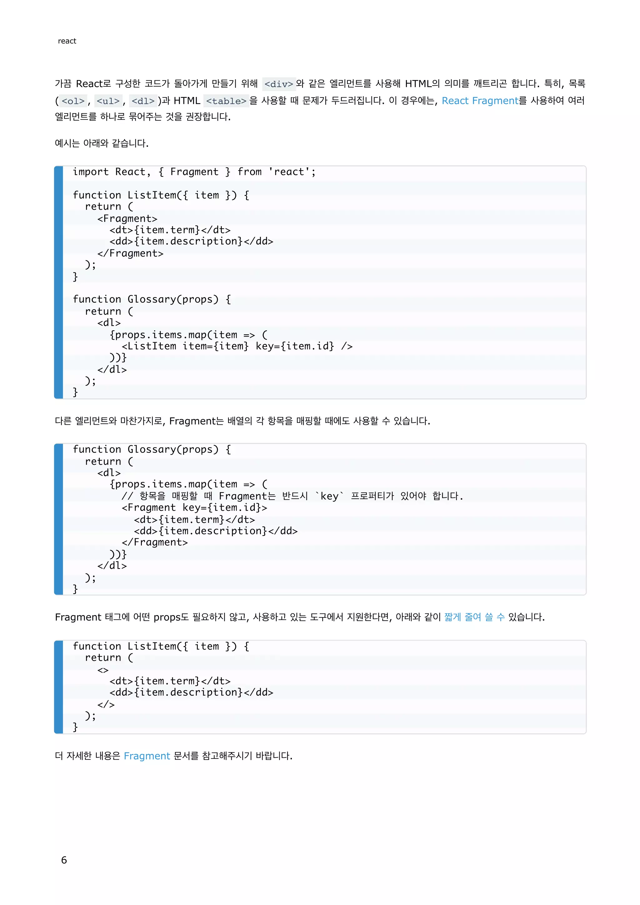 가끔 React로 구성한 코드가 돌아가게 만들기 위해 <div> 와 같은 엘리먼트를 사용해 HTML의 의미를 깨트리곤 합니다. 특히, 목록
( <ol> , <ul> , <dl> )과 HTML <table> 을 사용할 때 문제가 두드러집니다. 이 경우에는, React Fragment를 사용하여 여러
엘리먼트를 하나로 묶어주는 것을 권장합니다.
예시는 아래와 같습니다.
다른 엘리먼트와 마찬가지로, Fragment는 배열의 각 항목을 매핑할 때에도 사용할 수 있습니다.
Fragment 태그에 어떤 props도 필요하지 않고, 사용하고 있는 도구에서 지원한다면, 아래와 같이 짧게 줄여 쓸 수 있습니다.
더 자세한 내용은 Fragment 문서를 참고해주시기 바랍니다.
import React, { Fragment } from 'react';
function ListItem({ item }) {
return (
<Fragment>
<dt>{item.term}</dt>
<dd>{item.description}</dd>
</Fragment>
);
}
function Glossary(props) {
return (
<dl>
{props.items.map(item => (
<ListItem item={item} key={item.id} />
))}
</dl>
);
}
function Glossary(props) {
return (
<dl>
{props.items.map(item => (
// 항목을 매핑할 때 Fragment는 반드시 `key` 프로퍼티가 있어야 합니다.
<Fragment key={item.id}>
<dt>{item.term}</dt>
<dd>{item.description}</dd>
</Fragment>
))}
</dl>
);
}
function ListItem({ item }) {
return (
<>
<dt>{item.term}</dt>
<dd>{item.description}</dd>
</>
);
}
react
6
 