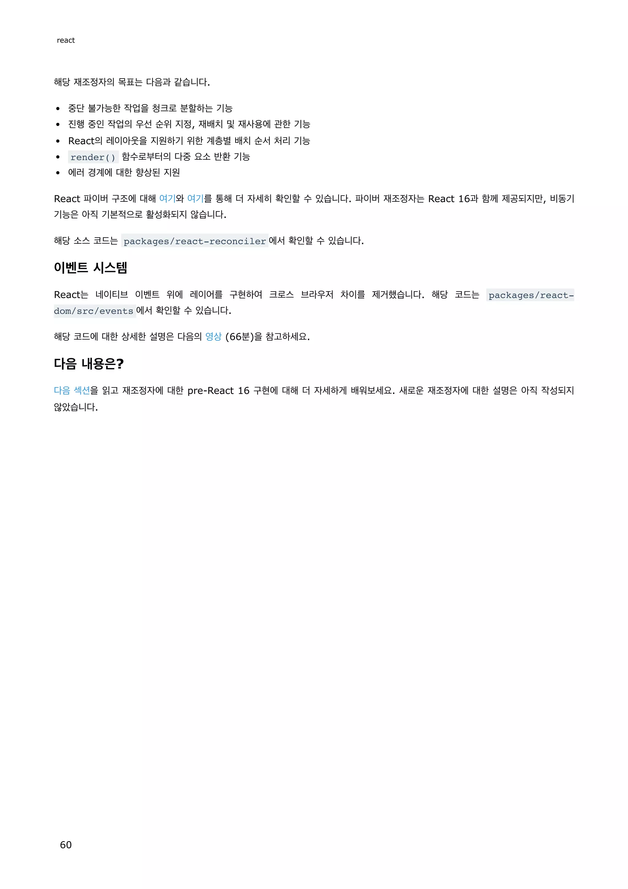 해당 재조정자의 목표는 다음과 같습니다.
중단 불가능한 작업을 청크로 분할하는 기능
진행 중인 작업의 우선 순위 지정, 재배치 및 재사용에 관한 기능
React의 레이아웃을 지원하기 위한 계층별 배치 순서 처리 기능
render() 함수로부터의 다중 요소 반환 기능
에러 경계에 대한 향상된 지원
React 파이버 구조에 대해 여기와 여기를 통해 더 자세히 확인할 수 있습니다. 파이버 재조정자는 React 16과 함께 제공되지만, 비동기
기능은 아직 기본적으로 활성화되지 않습니다.
해당 소스 코드는 packages/react-reconciler 에서 확인할 수 있습니다.
이벤트 시스템
React는 네이티브 이벤트 위에 레이어를 구현하여 크로스 브라우저 차이를 제거했습니다. 해당 코드는 packages/react-
dom/src/events 에서 확인할 수 있습니다.
해당 코드에 대한 상세한 설명은 다음의 영상 (66분)을 참고하세요.
다음 내용은?
다음 섹션을 읽고 재조정자에 대한 pre-React 16 구현에 대해 더 자세하게 배워보세요. 새로운 재조정자에 대한 설명은 아직 작성되지
않았습니다.
react
60
 