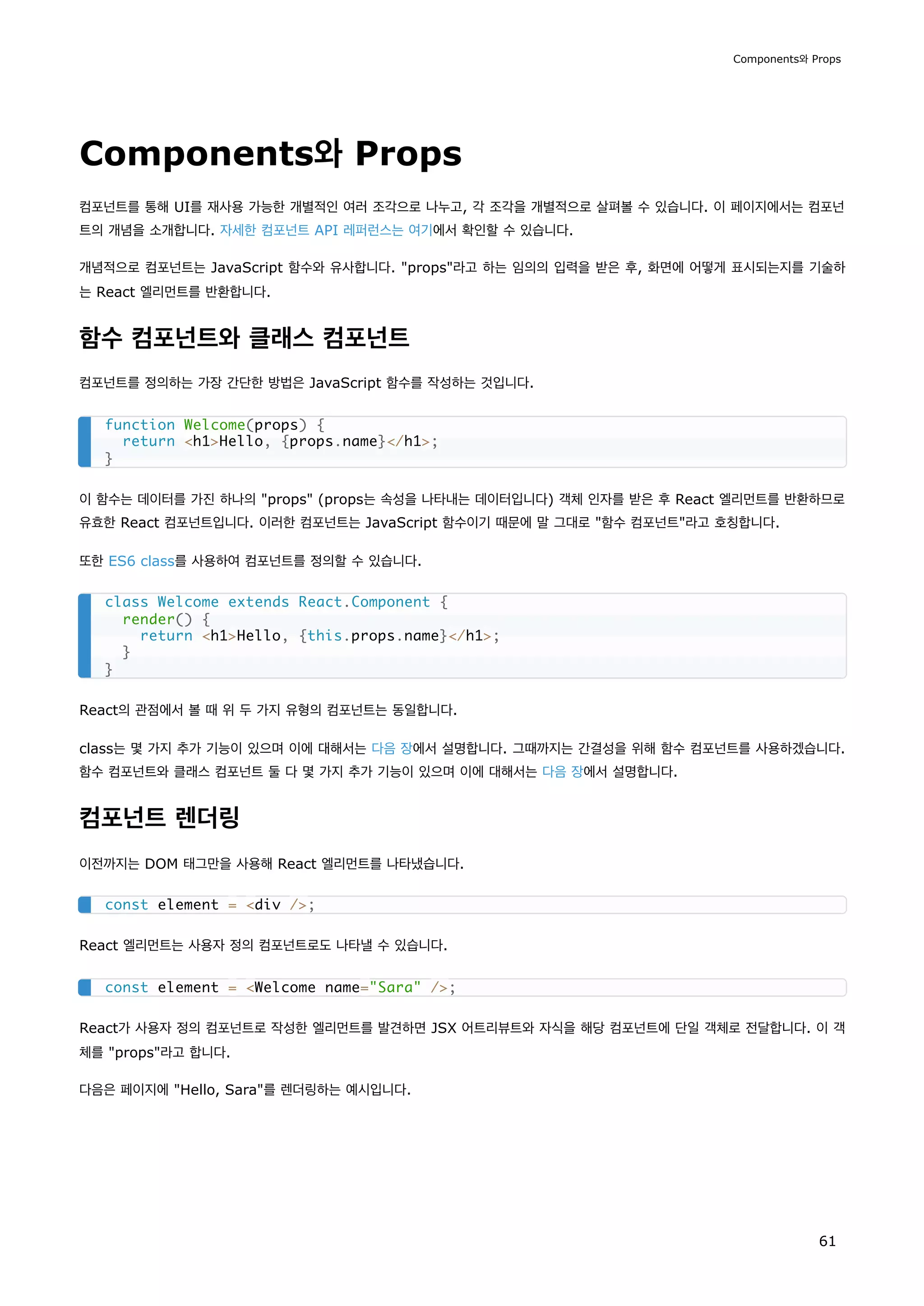 Components와 Props
컴포넌트를 통해 UI를 재사용 가능한 개별적인 여러 조각으로 나누고, 각 조각을 개별적으로 살펴볼 수 있습니다. 이 페이지에서는 컴포넌
트의 개념을 소개합니다. 자세한 컴포넌트 API 레퍼런스는 여기에서 확인할 수 있습니다.
개념적으로 컴포넌트는 JavaScript 함수와 유사합니다. props라고 하는 임의의 입력을 받은 후, 화면에 어떻게 표시되는지를 기술하
는 React 엘리먼트를 반환합니다.
함수 컴포넌트와 클래스 컴포넌트
컴포넌트를 정의하는 가장 간단한 방법은 JavaScript 함수를 작성하는 것입니다.
이 함수는 데이터를 가진 하나의 props (props는 속성을 나타내는 데이터입니다) 객체 인자를 받은 후 React 엘리먼트를 반환하므로
유효한 React 컴포넌트입니다. 이러한 컴포넌트는 JavaScript 함수이기 때문에 말 그대로 함수 컴포넌트라고 호칭합니다.
또한 ES6 class를 사용하여 컴포넌트를 정의할 수 있습니다.
React의 관점에서 볼 때 위 두 가지 유형의 컴포넌트는 동일합니다.
class는 몇 가지 추가 기능이 있으며 이에 대해서는 다음 장에서 설명합니다. 그때까지는 간결성을 위해 함수 컴포넌트를 사용하겠습니다.
함수 컴포넌트와 클래스 컴포넌트 둘 다 몇 가지 추가 기능이 있으며 이에 대해서는 다음 장에서 설명합니다.
컴포넌트 렌더링
이전까지는 DOM 태그만을 사용해 React 엘리먼트를 나타냈습니다.
React 엘리먼트는 사용자 정의 컴포넌트로도 나타낼 수 있습니다.
React가 사용자 정의 컴포넌트로 작성한 엘리먼트를 발견하면 JSX 어트리뷰트와 자식을 해당 컴포넌트에 단일 객체로 전달합니다. 이 객
체를 props라고 합니다.
다음은 페이지에 Hello, Sara를 렌더링하는 예시입니다.
function Welcome(props) {
return h1Hello, {props.name}/h1;
}
class Welcome extends React.Component {
render() {
return h1Hello, {this.props.name}/h1;
}
}
const element = div /;
const element = Welcome name=Sara /;
Components와 Props
61
 