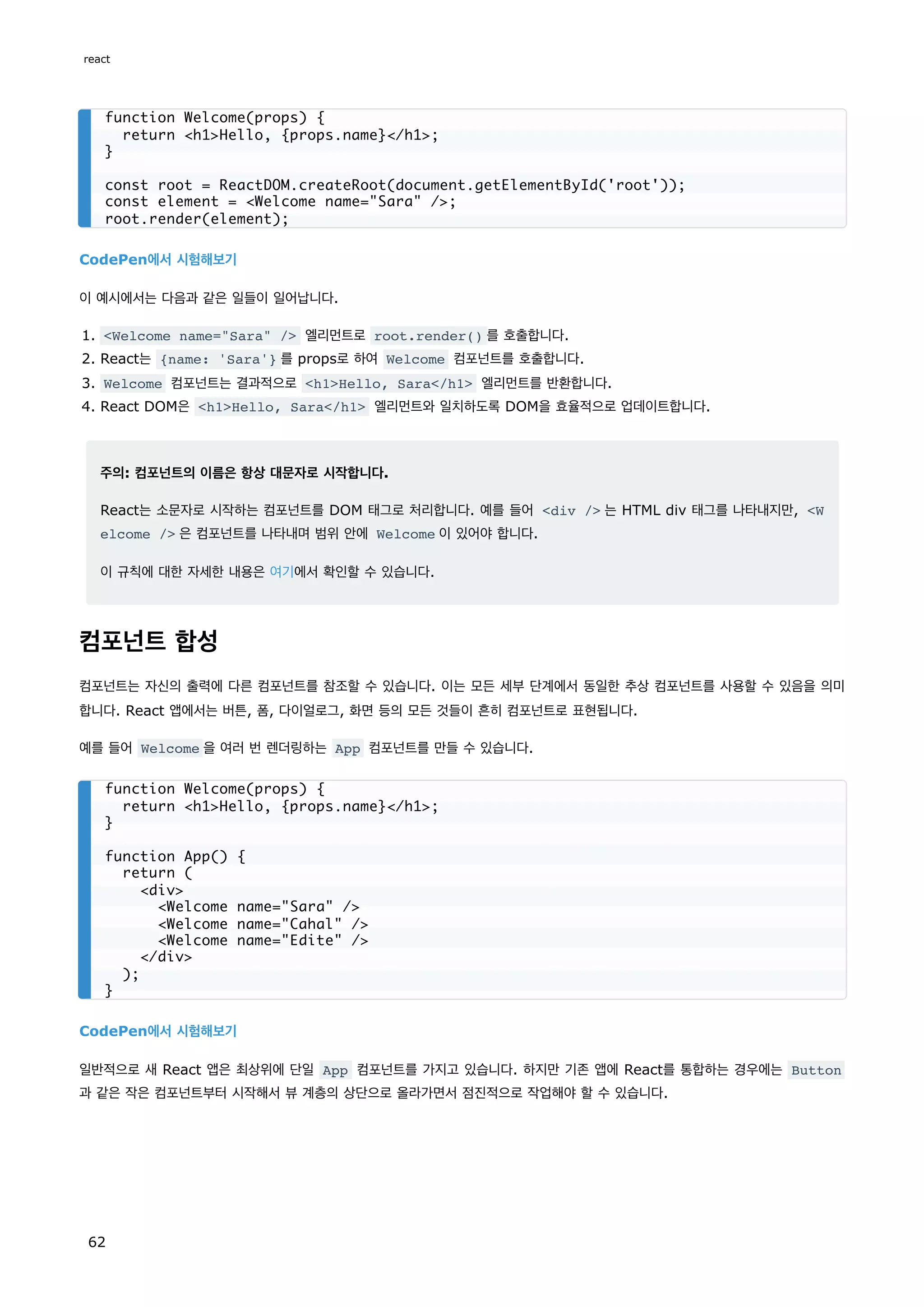 CodePen에서 시험해보기
이 예시에서는 다음과 같은 일들이 일어납니다.
1. Welcome name=Sara / 엘리먼트로 root.render() 를 호출합니다.
2. React는 {name: 'Sara'} 를 props로 하여 Welcome 컴포넌트를 호출합니다.
3. Welcome 컴포넌트는 결과적으로 h1Hello, Sara/h1 엘리먼트를 반환합니다.
4. React DOM은 h1Hello, Sara/h1 엘리먼트와 일치하도록 DOM을 효율적으로 업데이트합니다.
주의: 컴포넌트의 이름은 항상 대문자로 시작합니다.
React는 소문자로 시작하는 컴포넌트를 DOM 태그로 처리합니다. 예를 들어 div / 는 HTML div 태그를 나타내지만, W
elcome / 은 컴포넌트를 나타내며 범위 안에 Welcome 이 있어야 합니다.
이 규칙에 대한 자세한 내용은 여기에서 확인할 수 있습니다.
컴포넌트 합성
컴포넌트는 자신의 출력에 다른 컴포넌트를 참조할 수 있습니다. 이는 모든 세부 단계에서 동일한 추상 컴포넌트를 사용할 수 있음을 의미
합니다. React 앱에서는 버튼, 폼, 다이얼로그, 화면 등의 모든 것들이 흔히 컴포넌트로 표현됩니다.
예를 들어 Welcome 을 여러 번 렌더링하는 App 컴포넌트를 만들 수 있습니다.
CodePen에서 시험해보기
일반적으로 새 React 앱은 최상위에 단일 App 컴포넌트를 가지고 있습니다. 하지만 기존 앱에 React를 통합하는 경우에는 Button
과 같은 작은 컴포넌트부터 시작해서 뷰 계층의 상단으로 올라가면서 점진적으로 작업해야 할 수 있습니다.
function Welcome(props) {
return h1Hello, {props.name}/h1;
}
const root = ReactDOM.createRoot(document.getElementById('root'));
const element = Welcome name=Sara /;
root.render(element);
function Welcome(props) {
return h1Hello, {props.name}/h1;
}
function App() {
return (
div
Welcome name=Sara /
Welcome name=Cahal /
Welcome name=Edite /
/div
);
}
react
62
 