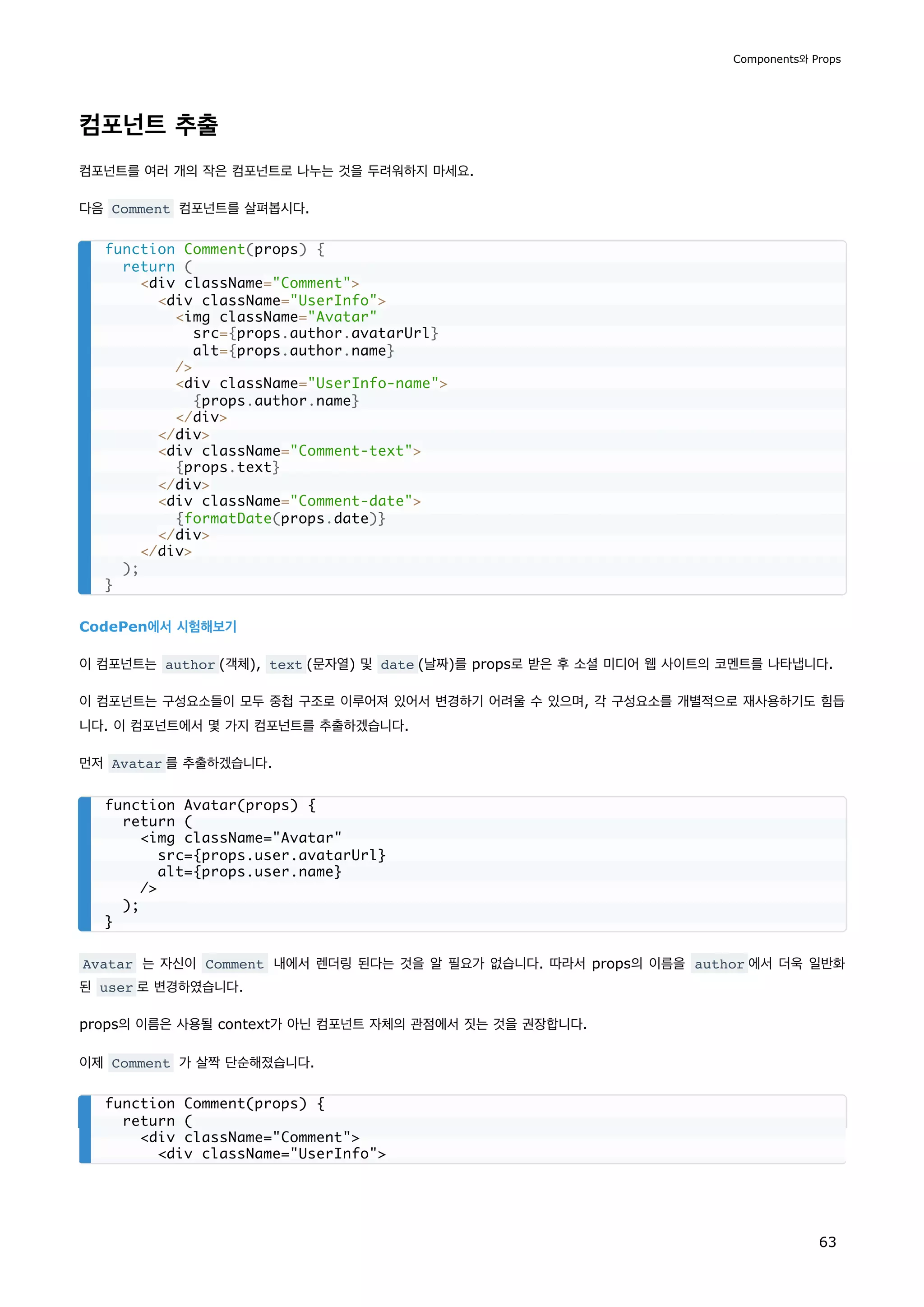 컴포넌트 추출
컴포넌트를 여러 개의 작은 컴포넌트로 나누는 것을 두려워하지 마세요.
다음 Comment 컴포넌트를 살펴봅시다.
CodePen에서 시험해보기
이 컴포넌트는 author (객체), text (문자열) 및 date (날짜)를 props로 받은 후 소셜 미디어 웹 사이트의 코멘트를 나타냅니다.
이 컴포넌트는 구성요소들이 모두 중첩 구조로 이루어져 있어서 변경하기 어려울 수 있으며, 각 구성요소를 개별적으로 재사용하기도 힘듭
니다. 이 컴포넌트에서 몇 가지 컴포넌트를 추출하겠습니다.
먼저 Avatar 를 추출하겠습니다.
Avatar 는 자신이 Comment 내에서 렌더링 된다는 것을 알 필요가 없습니다. 따라서 props의 이름을 author 에서 더욱 일반화
된 user 로 변경하였습니다.
props의 이름은 사용될 context가 아닌 컴포넌트 자체의 관점에서 짓는 것을 권장합니다.
이제 Comment 가 살짝 단순해졌습니다.
function Comment(props) {
return (
div className=Comment
div className=UserInfo
img className=Avatar
src={props.author.avatarUrl}
alt={props.author.name}
/
div className=UserInfo-name
{props.author.name}
/div
/div
div className=Comment-text
{props.text}
/div
div className=Comment-date
{formatDate(props.date)}
/div
/div
);
}
function Avatar(props) {
return (
img className=Avatar
src={props.user.avatarUrl}
alt={props.user.name}
/
);
}
function Comment(props) {
return (
div className=Comment
div className=UserInfo
Components와 Props
63
 