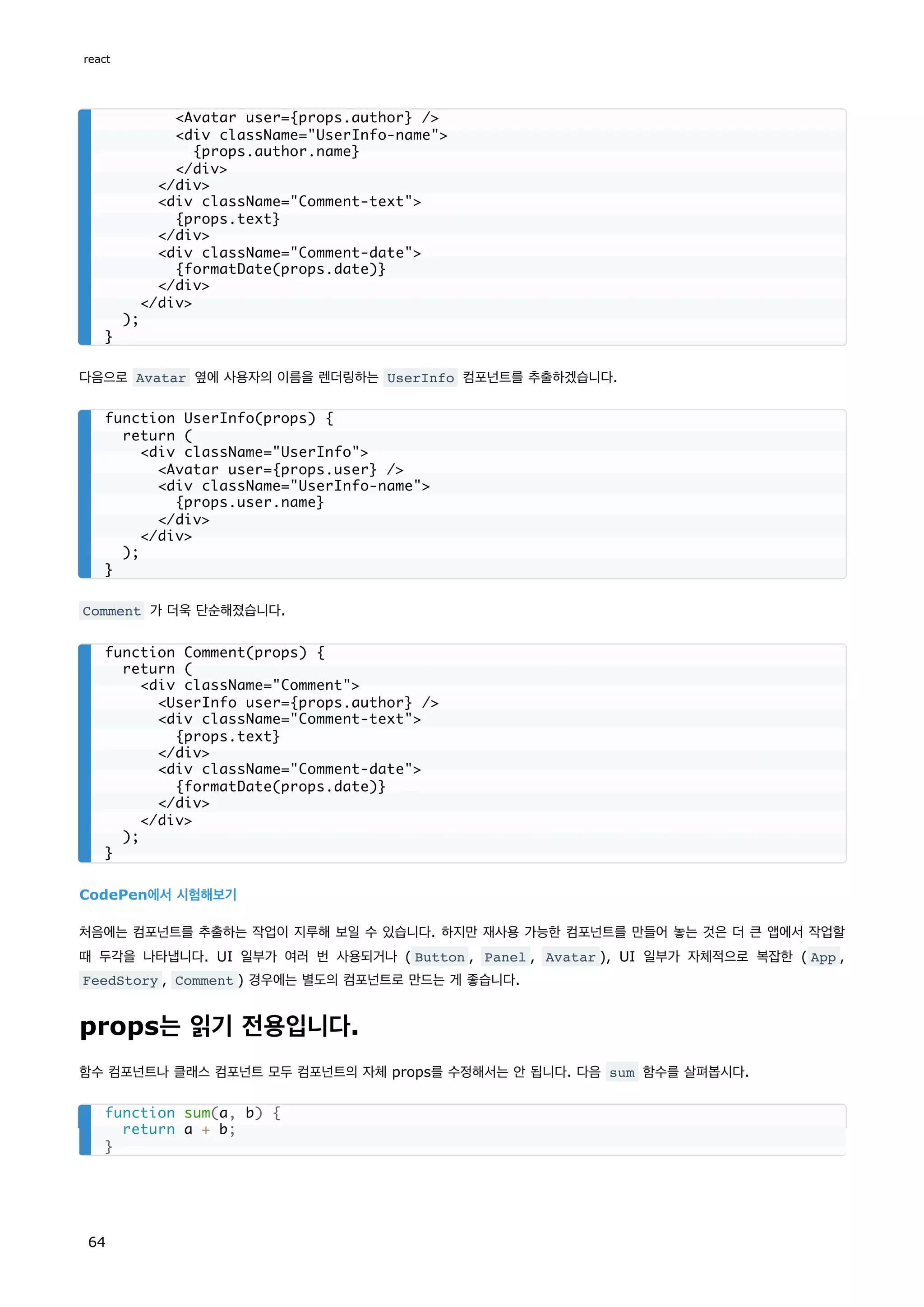 다음으로 Avatar 옆에 사용자의 이름을 렌더링하는 UserInfo 컴포넌트를 추출하겠습니다.
Comment 가 더욱 단순해졌습니다.
CodePen에서 시험해보기
처음에는 컴포넌트를 추출하는 작업이 지루해 보일 수 있습니다. 하지만 재사용 가능한 컴포넌트를 만들어 놓는 것은 더 큰 앱에서 작업할
때 두각을 나타냅니다. UI 일부가 여러 번 사용되거나 ( Button , Panel , Avatar ), UI 일부가 자체적으로 복잡한 ( App ,
FeedStory , Comment ) 경우에는 별도의 컴포넌트로 만드는 게 좋습니다.
props는 읽기 전용입니다.
함수 컴포넌트나 클래스 컴포넌트 모두 컴포넌트의 자체 props를 수정해서는 안 됩니다. 다음 sum 함수를 살펴봅시다.
Avatar user={props.author} /
div className=UserInfo-name
{props.author.name}
/div
/div
div className=Comment-text
{props.text}
/div
div className=Comment-date
{formatDate(props.date)}
/div
/div
);
}
function UserInfo(props) {
return (
div className=UserInfo
Avatar user={props.user} /
div className=UserInfo-name
{props.user.name}
/div
/div
);
}
function Comment(props) {
return (
div className=Comment
UserInfo user={props.author} /
div className=Comment-text
{props.text}
/div
div className=Comment-date
{formatDate(props.date)}
/div
/div
);
}
function sum(a, b) {
return a + b;
}
react
64
 