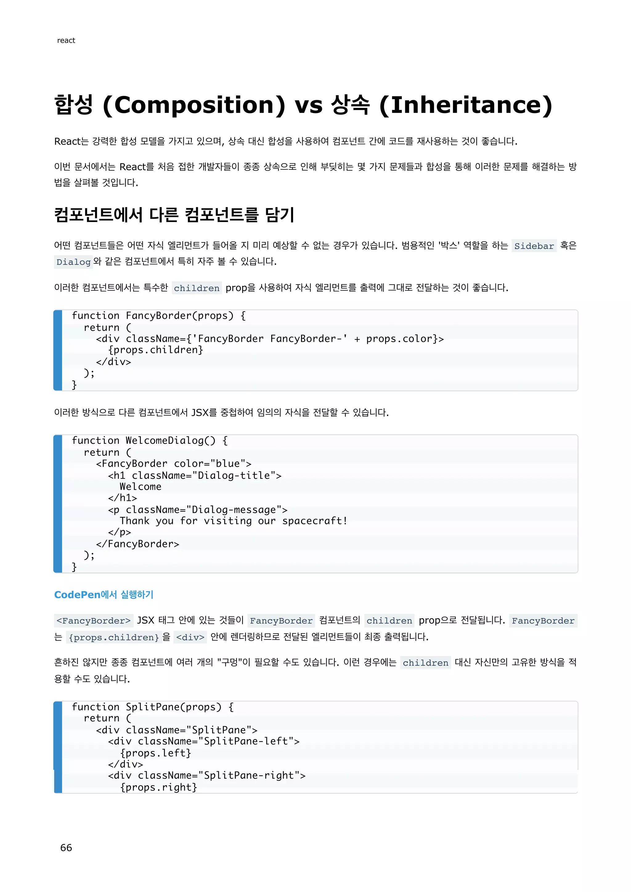 합성 (Composition) vs 상속 (Inheritance)
React는 강력한 합성 모델을 가지고 있으며, 상속 대신 합성을 사용하여 컴포넌트 간에 코드를 재사용하는 것이 좋습니다.
이번 문서에서는 React를 처음 접한 개발자들이 종종 상속으로 인해 부딪히는 몇 가지 문제들과 합성을 통해 이러한 문제를 해결하는 방
법을 살펴볼 것입니다.
컴포넌트에서 다른 컴포넌트를 담기
어떤 컴포넌트들은 어떤 자식 엘리먼트가 들어올 지 미리 예상할 수 없는 경우가 있습니다. 범용적인 '박스' 역할을 하는 Sidebar 혹은
Dialog 와 같은 컴포넌트에서 특히 자주 볼 수 있습니다.
이러한 컴포넌트에서는 특수한 children prop을 사용하여 자식 엘리먼트를 출력에 그대로 전달하는 것이 좋습니다.
이러한 방식으로 다른 컴포넌트에서 JSX를 중첩하여 임의의 자식을 전달할 수 있습니다.
CodePen에서 실행하기
FancyBorder JSX 태그 안에 있는 것들이 FancyBorder 컴포넌트의 children prop으로 전달됩니다. FancyBorder
는 {props.children} 을 div 안에 렌더링하므로 전달된 엘리먼트들이 최종 출력됩니다.
흔하진 않지만 종종 컴포넌트에 여러 개의 구멍이 필요할 수도 있습니다. 이런 경우에는 children 대신 자신만의 고유한 방식을 적
용할 수도 있습니다.
function FancyBorder(props) {
return (
div className={'FancyBorder FancyBorder-' + props.color}
{props.children}
/div
);
}
function WelcomeDialog() {
return (
FancyBorder color=blue
h1 className=Dialog-title
Welcome
/h1
p className=Dialog-message
Thank you for visiting our spacecraft!
/p
/FancyBorder
);
}
function SplitPane(props) {
return (
div className=SplitPane
div className=SplitPane-left
{props.left}
/div
div className=SplitPane-right
{props.right}
react
66
 