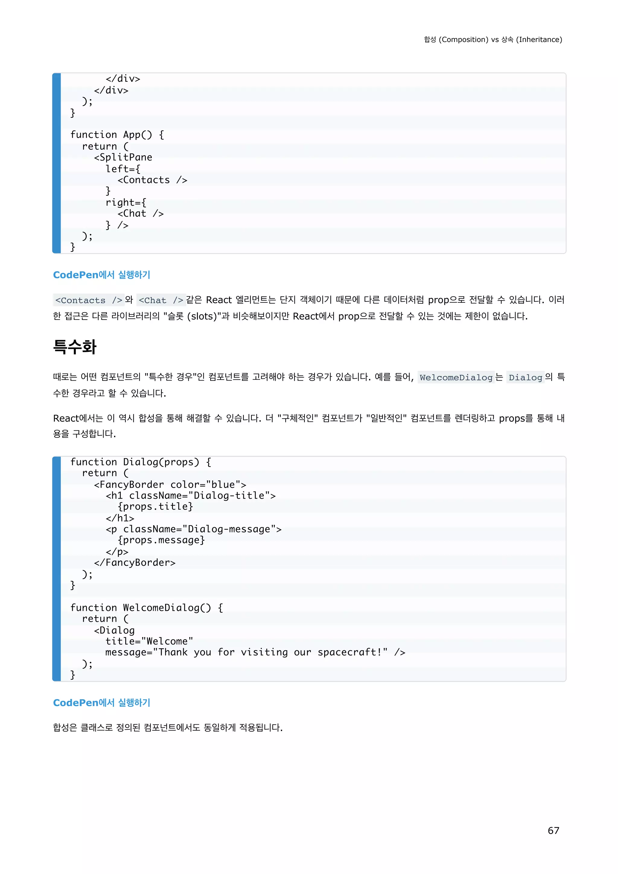 CodePen에서 실행하기
Contacts / 와 Chat / 같은 React 엘리먼트는 단지 객체이기 때문에 다른 데이터처럼 prop으로 전달할 수 있습니다. 이러
한 접근은 다른 라이브러리의 슬롯 (slots)과 비슷해보이지만 React에서 prop으로 전달할 수 있는 것에는 제한이 없습니다.
특수화
때로는 어떤 컴포넌트의 특수한 경우인 컴포넌트를 고려해야 하는 경우가 있습니다. 예를 들어, WelcomeDialog 는 Dialog 의 특
수한 경우라고 할 수 있습니다.
React에서는 이 역시 합성을 통해 해결할 수 있습니다. 더 구체적인 컴포넌트가 일반적인 컴포넌트를 렌더링하고 props를 통해 내
용을 구성합니다.
CodePen에서 실행하기
합성은 클래스로 정의된 컴포넌트에서도 동일하게 적용됩니다.
/div
/div
);
}
function App() {
return (
SplitPane
left={
Contacts /
}
right={
Chat /
} /
);
}
function Dialog(props) {
return (
FancyBorder color=blue
h1 className=Dialog-title
{props.title}
/h1
p className=Dialog-message
{props.message}
/p
/FancyBorder
);
}
function WelcomeDialog() {
return (
Dialog
title=Welcome
message=Thank you for visiting our spacecraft! /
);
}
합성 (Composition) vs 상속 (Inheritance)
67
 