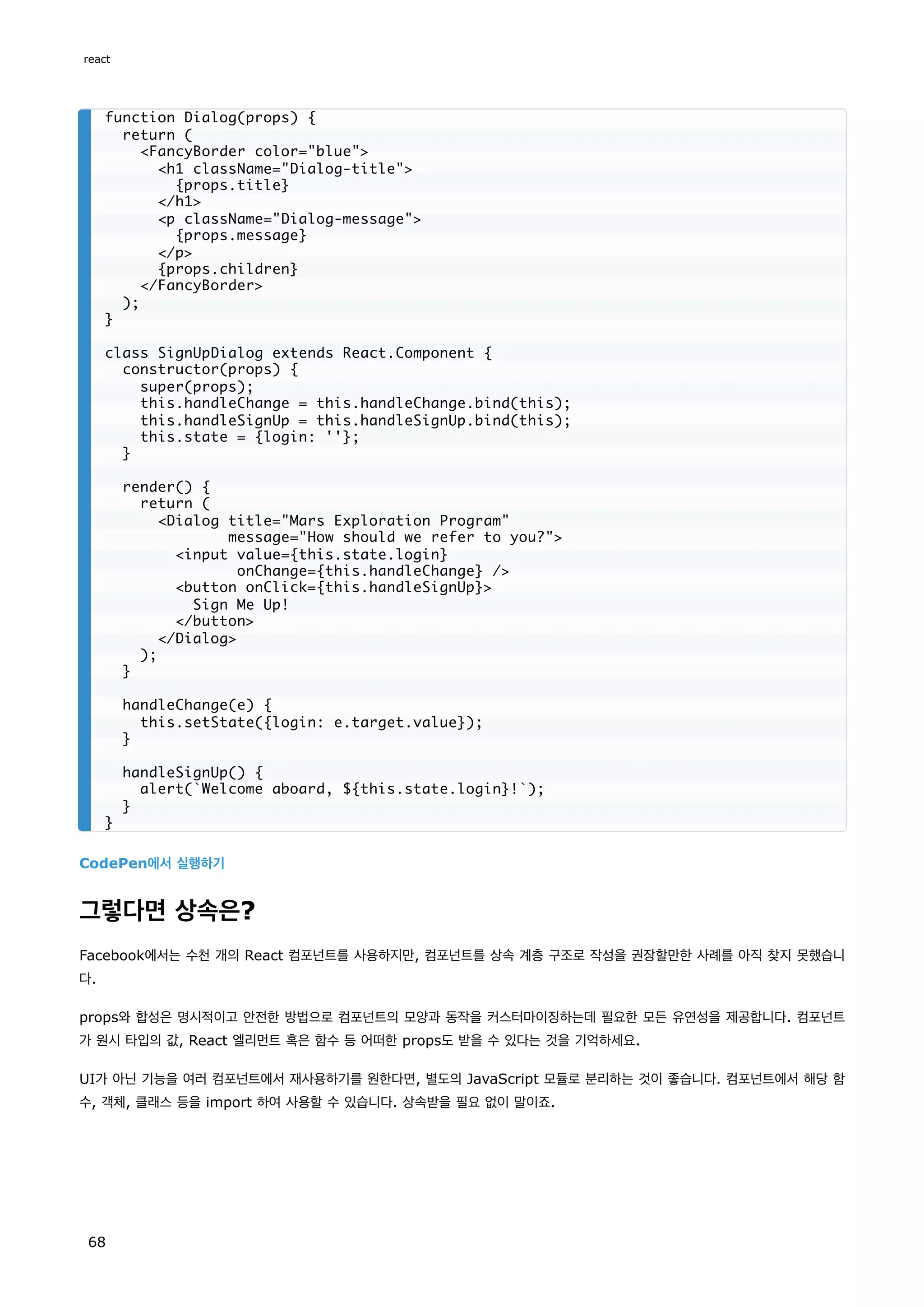 CodePen에서 실행하기
그렇다면 상속은?
Facebook에서는 수천 개의 React 컴포넌트를 사용하지만, 컴포넌트를 상속 계층 구조로 작성을 권장할만한 사례를 아직 찾지 못했습니
다.
props와 합성은 명시적이고 안전한 방법으로 컴포넌트의 모양과 동작을 커스터마이징하는데 필요한 모든 유연성을 제공합니다. 컴포넌트
가 원시 타입의 값, React 엘리먼트 혹은 함수 등 어떠한 props도 받을 수 있다는 것을 기억하세요.
UI가 아닌 기능을 여러 컴포넌트에서 재사용하기를 원한다면, 별도의 JavaScript 모듈로 분리하는 것이 좋습니다. 컴포넌트에서 해당 함
수, 객체, 클래스 등을 import 하여 사용할 수 있습니다. 상속받을 필요 없이 말이죠.
function Dialog(props) {
return (
FancyBorder color=blue
h1 className=Dialog-title
{props.title}
/h1
p className=Dialog-message
{props.message}
/p
{props.children}
/FancyBorder
);
}
class SignUpDialog extends React.Component {
constructor(props) {
super(props);
this.handleChange = this.handleChange.bind(this);
this.handleSignUp = this.handleSignUp.bind(this);
this.state = {login: ''};
}
render() {
return (
Dialog title=Mars Exploration Program
message=How should we refer to you?
input value={this.state.login}
onChange={this.handleChange} /
button onClick={this.handleSignUp}
Sign Me Up!
/button
/Dialog
);
}
handleChange(e) {
this.setState({login: e.target.value});
}
handleSignUp() {
alert(`Welcome aboard, ${this.state.login}!`);
}
}
react
68
 