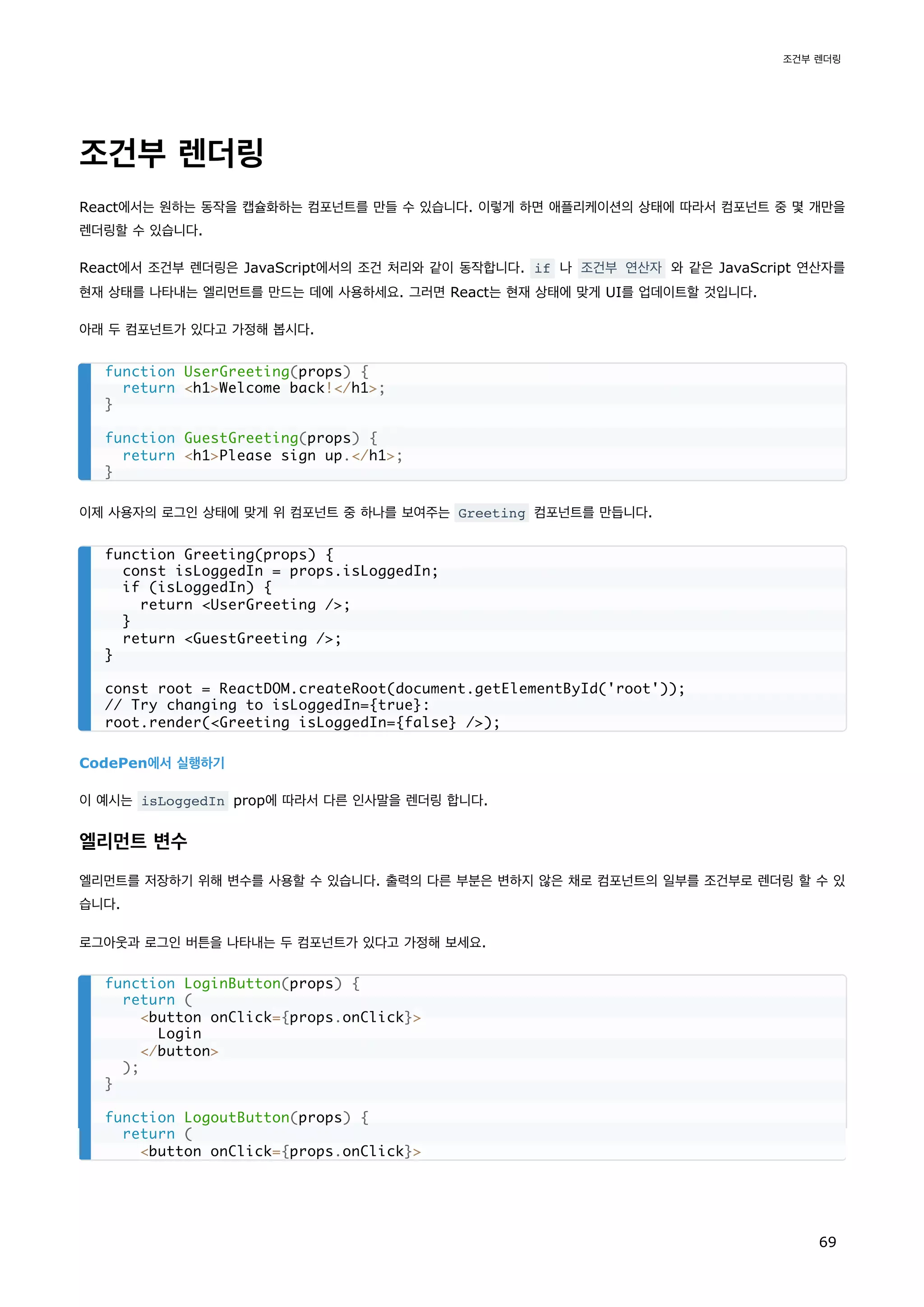 조건부 렌더링
React에서는 원하는 동작을 캡슐화하는 컴포넌트를 만들 수 있습니다. 이렇게 하면 애플리케이션의 상태에 따라서 컴포넌트 중 몇 개만을
렌더링할 수 있습니다.
React에서 조건부 렌더링은 JavaScript에서의 조건 처리와 같이 동작합니다. if 나 조건부 연산자 와 같은 JavaScript 연산자를
현재 상태를 나타내는 엘리먼트를 만드는 데에 사용하세요. 그러면 React는 현재 상태에 맞게 UI를 업데이트할 것입니다.
아래 두 컴포넌트가 있다고 가정해 봅시다.
이제 사용자의 로그인 상태에 맞게 위 컴포넌트 중 하나를 보여주는 Greeting 컴포넌트를 만듭니다.
CodePen에서 실행하기
이 예시는 isLoggedIn prop에 따라서 다른 인사말을 렌더링 합니다.
엘리먼트 변수
엘리먼트를 저장하기 위해 변수를 사용할 수 있습니다. 출력의 다른 부분은 변하지 않은 채로 컴포넌트의 일부를 조건부로 렌더링 할 수 있
습니다.
로그아웃과 로그인 버튼을 나타내는 두 컴포넌트가 있다고 가정해 보세요.
function UserGreeting(props) {
return h1Welcome back!/h1;
}
function GuestGreeting(props) {
return h1Please sign up./h1;
}
function Greeting(props) {
const isLoggedIn = props.isLoggedIn;
if (isLoggedIn) {
return UserGreeting /;
}
return GuestGreeting /;
}
const root = ReactDOM.createRoot(document.getElementById('root'));
// Try changing to isLoggedIn={true}:
root.render(Greeting isLoggedIn={false} /);
function LoginButton(props) {
return (
button onClick={props.onClick}
Login
/button
);
}
function LogoutButton(props) {
return (
button onClick={props.onClick}
조건부 렌더링
69
 