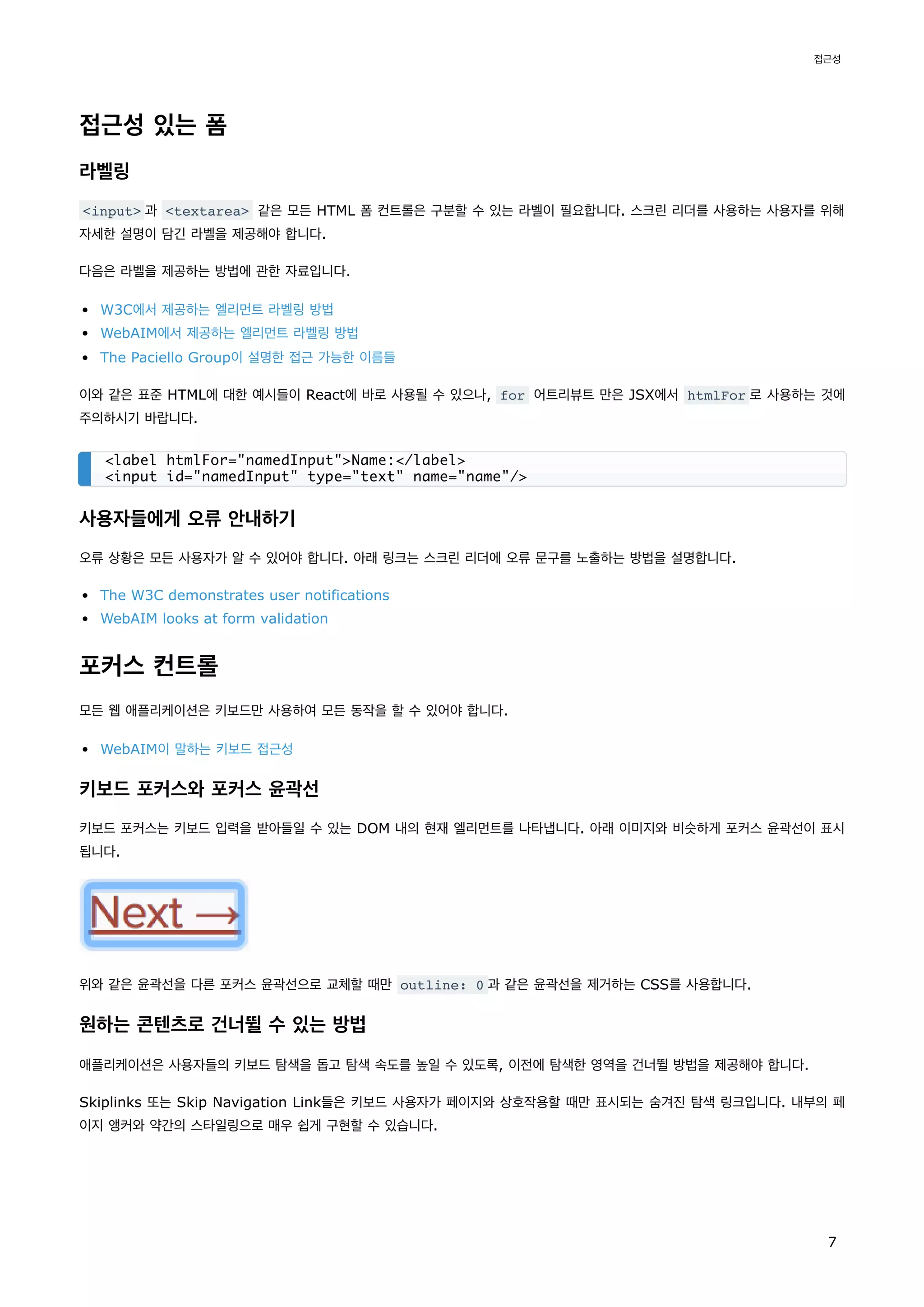 접근성 있는 폼
라벨링
<input> 과 <textarea> 같은 모든 HTML 폼 컨트롤은 구분할 수 있는 라벨이 필요합니다. 스크린 리더를 사용하는 사용자를 위해
자세한 설명이 담긴 라벨을 제공해야 합니다.
다음은 라벨을 제공하는 방법에 관한 자료입니다.
W3C에서 제공하는 엘리먼트 라벨링 방법
WebAIM에서 제공하는 엘리먼트 라벨링 방법
The Paciello Group이 설명한 접근 가능한 이름들
이와 같은 표준 HTML에 대한 예시들이 React에 바로 사용될 수 있으나, for 어트리뷰트 만은 JSX에서 htmlFor 로 사용하는 것에
주의하시기 바랍니다.
사용자들에게 오류 안내하기
오류 상황은 모든 사용자가 알 수 있어야 합니다. 아래 링크는 스크린 리더에 오류 문구를 노출하는 방법을 설명합니다.
The W3C demonstrates user notifications
WebAIM looks at form validation
포커스 컨트롤
모든 웹 애플리케이션은 키보드만 사용하여 모든 동작을 할 수 있어야 합니다.
WebAIM이 말하는 키보드 접근성
키보드 포커스와 포커스 윤곽선
키보드 포커스는 키보드 입력을 받아들일 수 있는 DOM 내의 현재 엘리먼트를 나타냅니다. 아래 이미지와 비슷하게 포커스 윤곽선이 표시
됩니다.
위와 같은 윤곽선을 다른 포커스 윤곽선으로 교체할 때만 outline: 0 과 같은 윤곽선을 제거하는 CSS를 사용합니다.
원하는 콘텐츠로 건너뛸 수 있는 방법
애플리케이션은 사용자들의 키보드 탐색을 돕고 탐색 속도를 높일 수 있도록, 이전에 탐색한 영역을 건너뛸 방법을 제공해야 합니다.
Skiplinks 또는 Skip Navigation Link들은 키보드 사용자가 페이지와 상호작용할 때만 표시되는 숨겨진 탐색 링크입니다. 내부의 페
이지 앵커와 약간의 스타일링으로 매우 쉽게 구현할 수 있습니다.
<label htmlFor="namedInput">Name:</label>
<input id="namedInput" type="text" name="name"/>
접근성
7
 