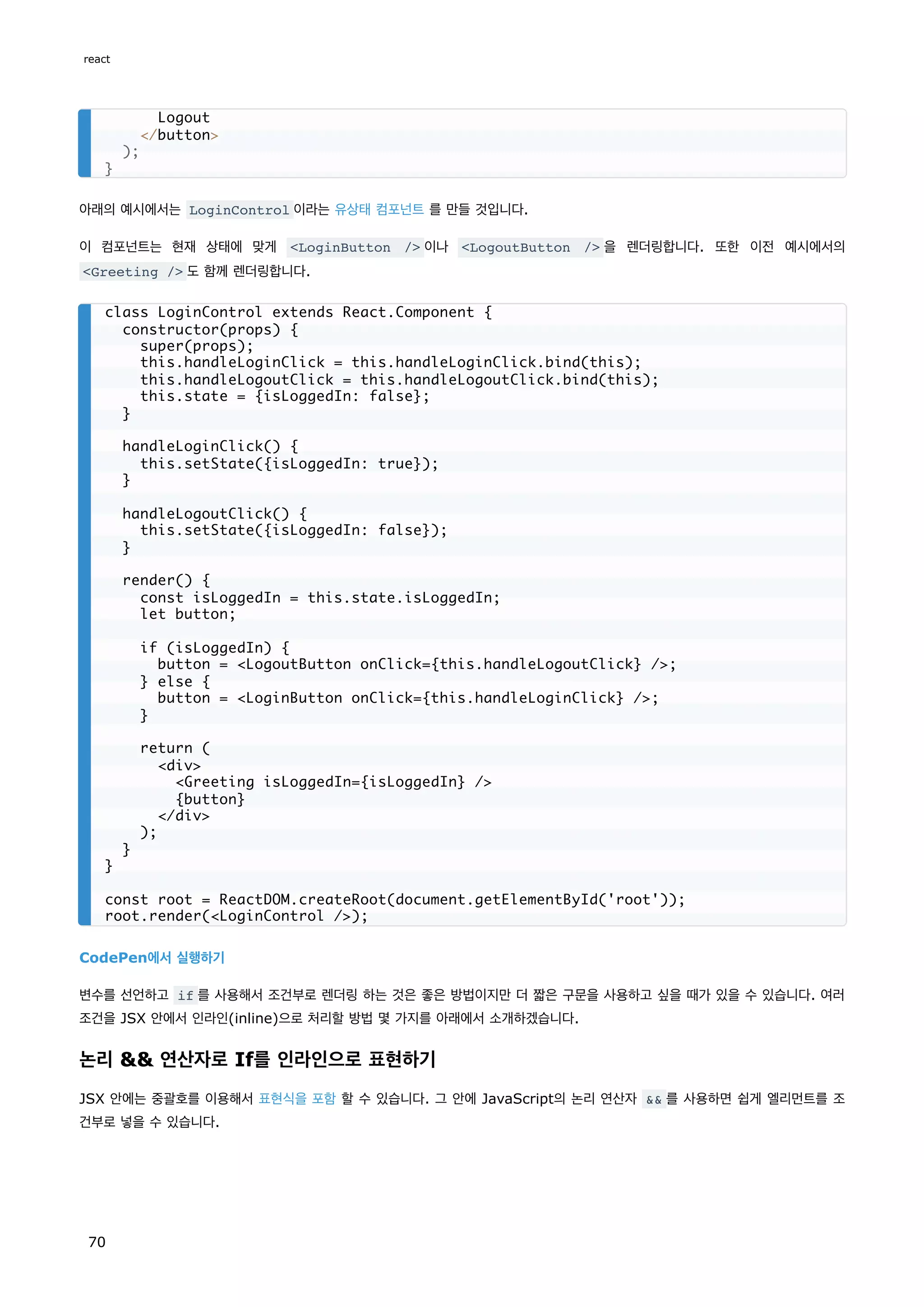 아래의 예시에서는 LoginControl 이라는 유상태 컴포넌트 를 만들 것입니다.
이 컴포넌트는 현재 상태에 맞게 LoginButton / 이나 LogoutButton / 을 렌더링합니다. 또한 이전 예시에서의
Greeting / 도 함께 렌더링합니다.
CodePen에서 실행하기
변수를 선언하고 if 를 사용해서 조건부로 렌더링 하는 것은 좋은 방법이지만 더 짧은 구문을 사용하고 싶을 때가 있을 수 있습니다. 여러
조건을 JSX 안에서 인라인(inline)으로 처리할 방법 몇 가지를 아래에서 소개하겠습니다.
논리  연산자로 If를 인라인으로 표현하기
JSX 안에는 중괄호를 이용해서 표현식을 포함 할 수 있습니다. 그 안에 JavaScript의 논리 연산자  를 사용하면 쉽게 엘리먼트를 조
건부로 넣을 수 있습니다.
Logout
/button
);
}
class LoginControl extends React.Component {
constructor(props) {
super(props);
this.handleLoginClick = this.handleLoginClick.bind(this);
this.handleLogoutClick = this.handleLogoutClick.bind(this);
this.state = {isLoggedIn: false};
}
handleLoginClick() {
this.setState({isLoggedIn: true});
}
handleLogoutClick() {
this.setState({isLoggedIn: false});
}
render() {
const isLoggedIn = this.state.isLoggedIn;
let button;
if (isLoggedIn) {
button = LogoutButton onClick={this.handleLogoutClick} /;
} else {
button = LoginButton onClick={this.handleLoginClick} /;
}
return (
div
Greeting isLoggedIn={isLoggedIn} /
{button}
/div
);
}
}
const root = ReactDOM.createRoot(document.getElementById('root'));
root.render(LoginControl /);
react
70
 