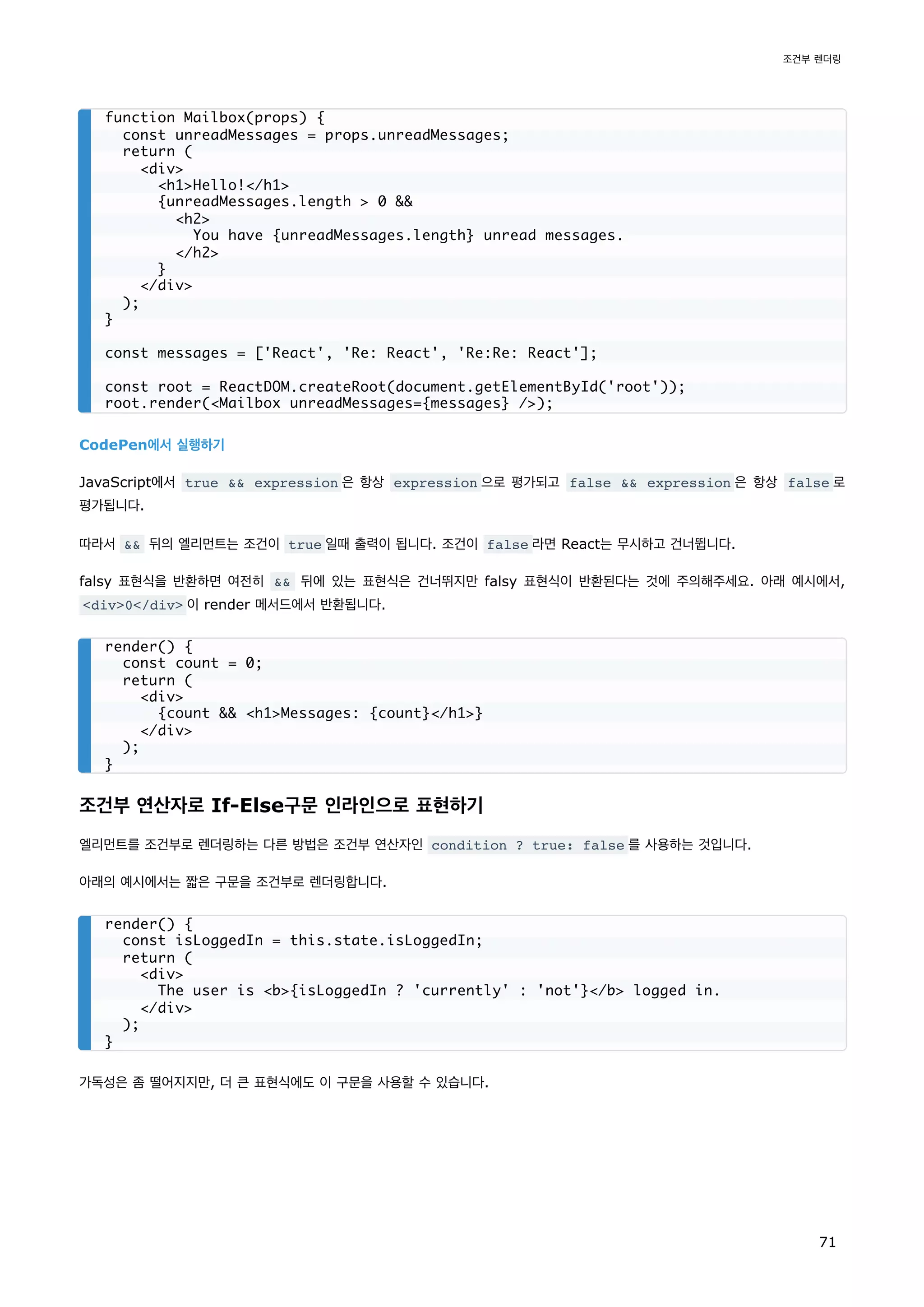 CodePen에서 실행하기
JavaScript에서 true  expression 은 항상 expression 으로 평가되고 false  expression 은 항상 false 로
평가됩니다.
따라서  뒤의 엘리먼트는 조건이 true 일때 출력이 됩니다. 조건이 false 라면 React는 무시하고 건너뜁니다.
falsy 표현식을 반환하면 여전히  뒤에 있는 표현식은 건너뛰지만 falsy 표현식이 반환된다는 것에 주의해주세요. 아래 예시에서,
div0/div 이 render 메서드에서 반환됩니다.
조건부 연산자로 If-Else구문 인라인으로 표현하기
엘리먼트를 조건부로 렌더링하는 다른 방법은 조건부 연산자인 condition ? true: false 를 사용하는 것입니다.
아래의 예시에서는 짧은 구문을 조건부로 렌더링합니다.
가독성은 좀 떨어지지만, 더 큰 표현식에도 이 구문을 사용할 수 있습니다.
function Mailbox(props) {
const unreadMessages = props.unreadMessages;
return (
div
h1Hello!/h1
{unreadMessages.length  0 
h2
You have {unreadMessages.length} unread messages.
/h2
}
/div
);
}
const messages = ['React', 'Re: React', 'Re:Re: React'];
const root = ReactDOM.createRoot(document.getElementById('root'));
root.render(Mailbox unreadMessages={messages} /);
render() {
const count = 0;
return (
div
{count  h1Messages: {count}/h1}
/div
);
}
render() {
const isLoggedIn = this.state.isLoggedIn;
return (
div
The user is b{isLoggedIn ? 'currently' : 'not'}/b logged in.
/div
);
}
조건부 렌더링
71
 
