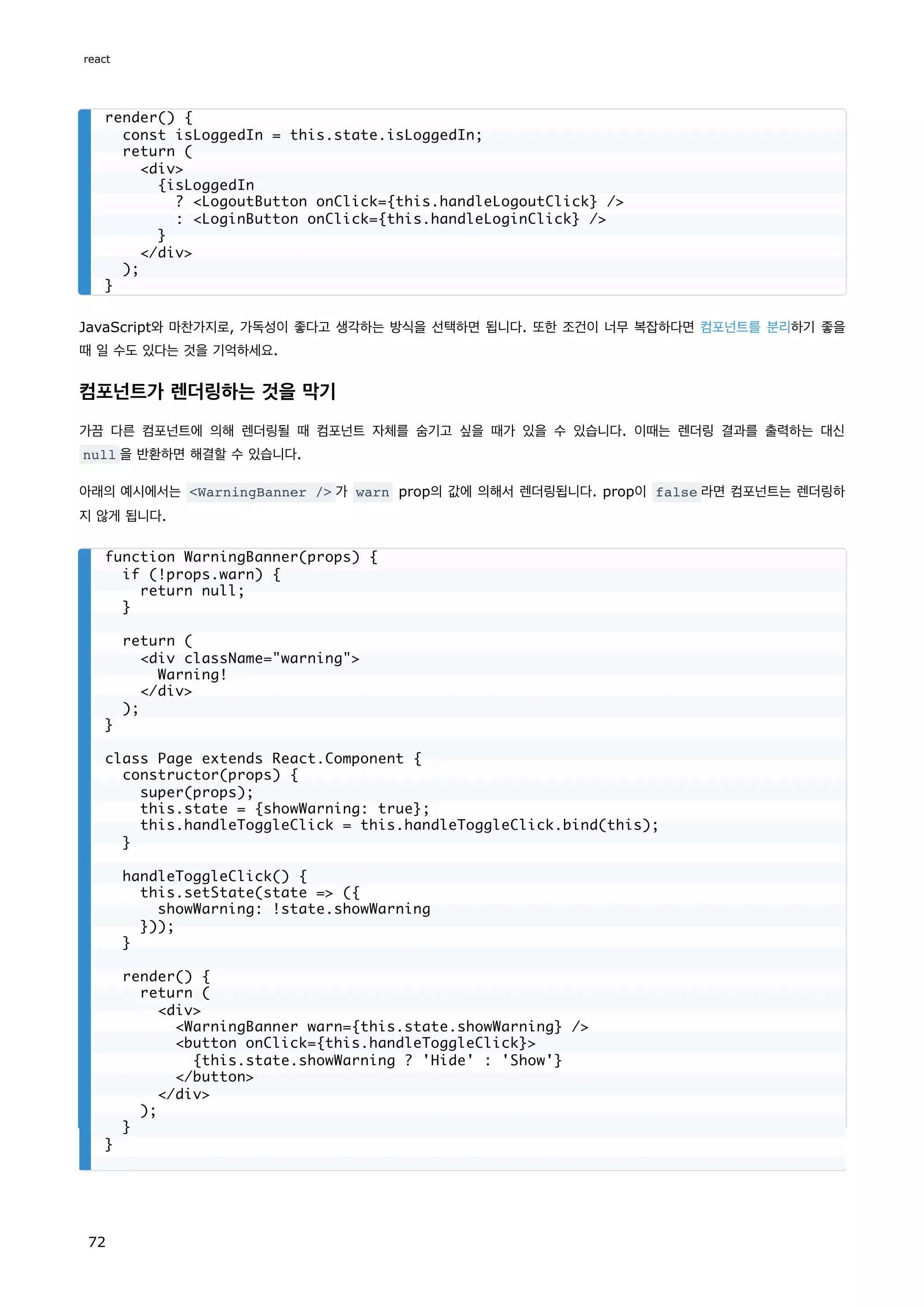 JavaScript와 마찬가지로, 가독성이 좋다고 생각하는 방식을 선택하면 됩니다. 또한 조건이 너무 복잡하다면 컴포넌트를 분리하기 좋을
때 일 수도 있다는 것을 기억하세요.
컴포넌트가 렌더링하는 것을 막기
가끔 다른 컴포넌트에 의해 렌더링될 때 컴포넌트 자체를 숨기고 싶을 때가 있을 수 있습니다. 이때는 렌더링 결과를 출력하는 대신
null 을 반환하면 해결할 수 있습니다.
아래의 예시에서는 WarningBanner / 가 warn prop의 값에 의해서 렌더링됩니다. prop이 false 라면 컴포넌트는 렌더링하
지 않게 됩니다.
render() {
const isLoggedIn = this.state.isLoggedIn;
return (
div
{isLoggedIn
? LogoutButton onClick={this.handleLogoutClick} /
: LoginButton onClick={this.handleLoginClick} /
}
/div
);
}
function WarningBanner(props) {
if (!props.warn) {
return null;
}
return (
div className=warning
Warning!
/div
);
}
class Page extends React.Component {
constructor(props) {
super(props);
this.state = {showWarning: true};
this.handleToggleClick = this.handleToggleClick.bind(this);
}
handleToggleClick() {
this.setState(state = ({
showWarning: !state.showWarning
}));
}
render() {
return (
div
WarningBanner warn={this.state.showWarning} /
button onClick={this.handleToggleClick}
{this.state.showWarning ? 'Hide' : 'Show'}
/button
/div
);
}
}
react
72
 