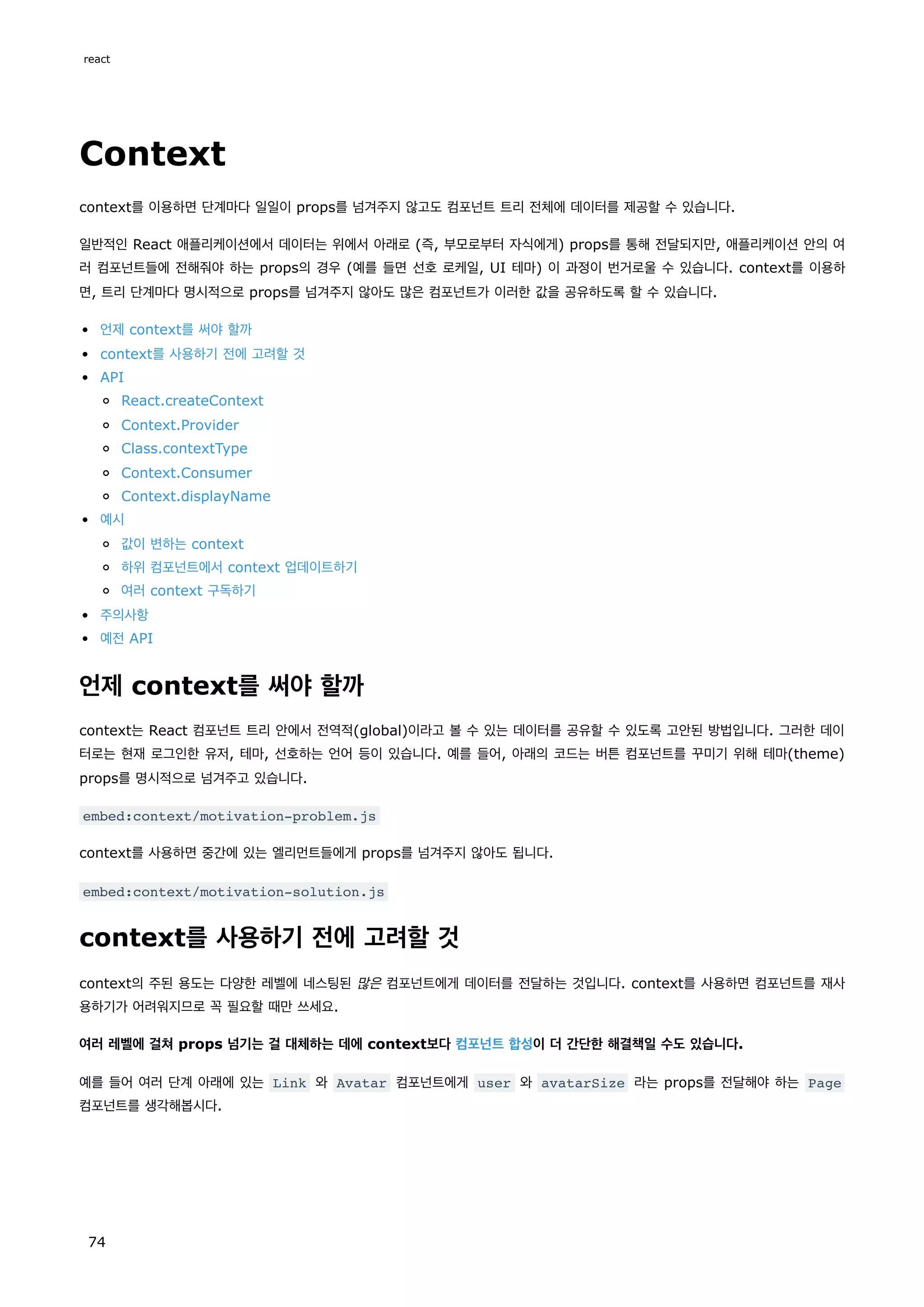Context
context를 이용하면 단계마다 일일이 props를 넘겨주지 않고도 컴포넌트 트리 전체에 데이터를 제공할 수 있습니다.
일반적인 React 애플리케이션에서 데이터는 위에서 아래로 (즉, 부모로부터 자식에게) props를 통해 전달되지만, 애플리케이션 안의 여
러 컴포넌트들에 전해줘야 하는 props의 경우 (예를 들면 선호 로케일, UI 테마) 이 과정이 번거로울 수 있습니다. context를 이용하
면, 트리 단계마다 명시적으로 props를 넘겨주지 않아도 많은 컴포넌트가 이러한 값을 공유하도록 할 수 있습니다.
언제 context를 써야 할까
context를 사용하기 전에 고려할 것
API
React.createContext
Context.Provider
Class.contextType
Context.Consumer
Context.displayName
예시
값이 변하는 context
하위 컴포넌트에서 context 업데이트하기
여러 context 구독하기
주의사항
예전 API
언제 context를 써야 할까
context는 React 컴포넌트 트리 안에서 전역적(global)이라고 볼 수 있는 데이터를 공유할 수 있도록 고안된 방법입니다. 그러한 데이
터로는 현재 로그인한 유저, 테마, 선호하는 언어 등이 있습니다. 예를 들어, 아래의 코드는 버튼 컴포넌트를 꾸미기 위해 테마(theme)
props를 명시적으로 넘겨주고 있습니다.
embed:context/motivation-problem.js
context를 사용하면 중간에 있는 엘리먼트들에게 props를 넘겨주지 않아도 됩니다.
embed:context/motivation-solution.js
context를 사용하기 전에 고려할 것
context의 주된 용도는 다양한 레벨에 네스팅된 많은 컴포넌트에게 데이터를 전달하는 것입니다. context를 사용하면 컴포넌트를 재사
용하기가 어려워지므로 꼭 필요할 때만 쓰세요.
여러 레벨에 걸쳐 props 넘기는 걸 대체하는 데에 context보다 컴포넌트 합성이 더 간단한 해결책일 수도 있습니다.
예를 들어 여러 단계 아래에 있는 Link 와 Avatar 컴포넌트에게 user 와 avatarSize 라는 props를 전달해야 하는 Page
컴포넌트를 생각해봅시다.
react
74
 