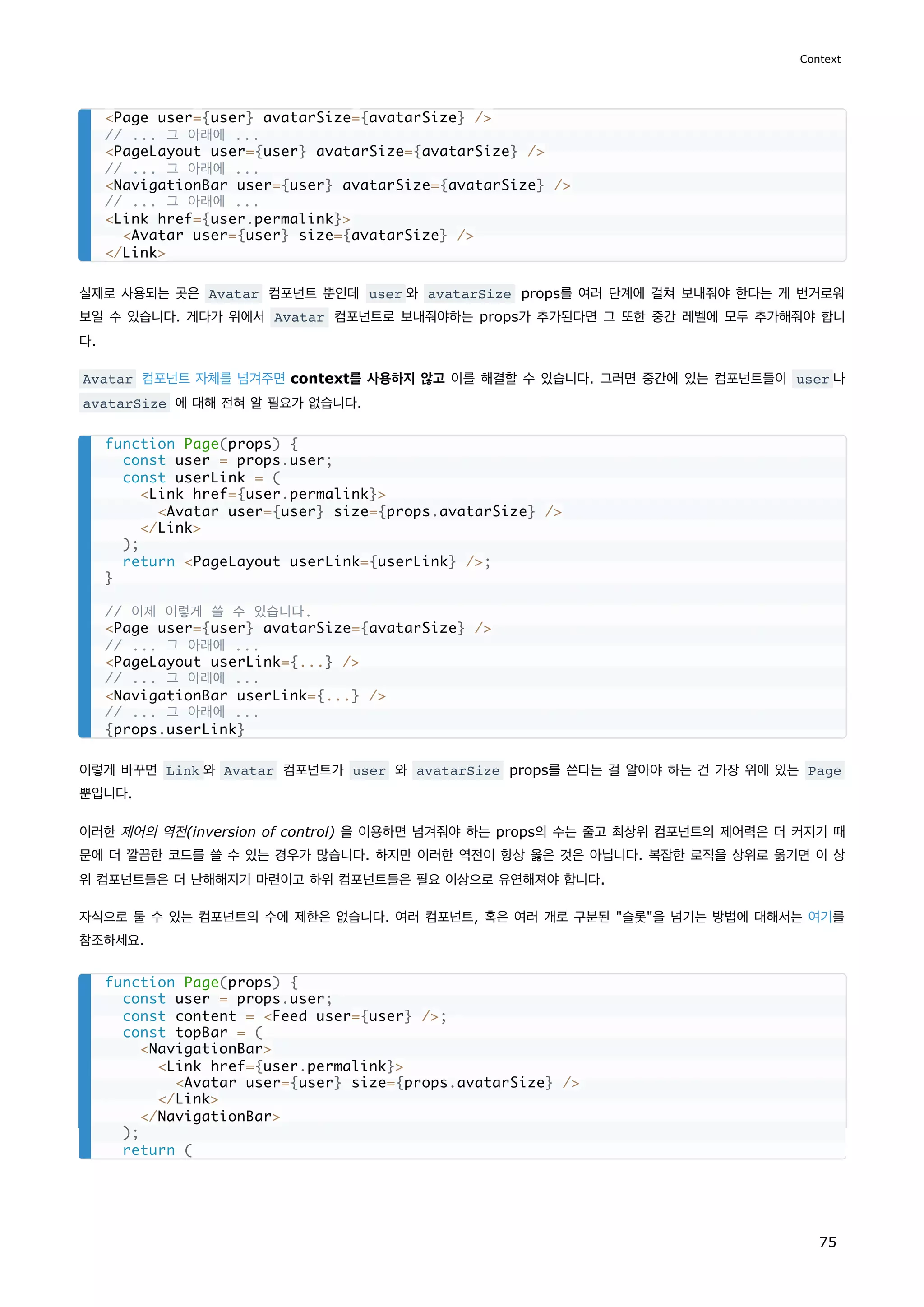 실제로 사용되는 곳은 Avatar 컴포넌트 뿐인데 user 와 avatarSize props를 여러 단계에 걸쳐 보내줘야 한다는 게 번거로워
보일 수 있습니다. 게다가 위에서 Avatar 컴포넌트로 보내줘야하는 props가 추가된다면 그 또한 중간 레벨에 모두 추가해줘야 합니
다.
Avatar 컴포넌트 자체를 넘겨주면 context를 사용하지 않고 이를 해결할 수 있습니다. 그러면 중간에 있는 컴포넌트들이 user 나
avatarSize 에 대해 전혀 알 필요가 없습니다.
이렇게 바꾸면 Link 와 Avatar 컴포넌트가 user 와 avatarSize props를 쓴다는 걸 알아야 하는 건 가장 위에 있는 Page
뿐입니다.
이러한 제어의 역전(inversion of control) 을 이용하면 넘겨줘야 하는 props의 수는 줄고 최상위 컴포넌트의 제어력은 더 커지기 때
문에 더 깔끔한 코드를 쓸 수 있는 경우가 많습니다. 하지만 이러한 역전이 항상 옳은 것은 아닙니다. 복잡한 로직을 상위로 옮기면 이 상
위 컴포넌트들은 더 난해해지기 마련이고 하위 컴포넌트들은 필요 이상으로 유연해져야 합니다.
자식으로 둘 수 있는 컴포넌트의 수에 제한은 없습니다. 여러 컴포넌트, 혹은 여러 개로 구분된 슬롯을 넘기는 방법에 대해서는 여기를
참조하세요.
Page user={user} avatarSize={avatarSize} /
// ... 그 아래에 ...
PageLayout user={user} avatarSize={avatarSize} /
// ... 그 아래에 ...
NavigationBar user={user} avatarSize={avatarSize} /
// ... 그 아래에 ...
Link href={user.permalink}
Avatar user={user} size={avatarSize} /
/Link
function Page(props) {
const user = props.user;
const userLink = (
Link href={user.permalink}
Avatar user={user} size={props.avatarSize} /
/Link
);
return PageLayout userLink={userLink} /;
}
// 이제 이렇게 쓸 수 있습니다.
Page user={user} avatarSize={avatarSize} /
// ... 그 아래에 ...
PageLayout userLink={...} /
// ... 그 아래에 ...
NavigationBar userLink={...} /
// ... 그 아래에 ...
{props.userLink}
function Page(props) {
const user = props.user;
const content = Feed user={user} /;
const topBar = (
NavigationBar
Link href={user.permalink}
Avatar user={user} size={props.avatarSize} /
/Link
/NavigationBar
);
return (
Context
75
 