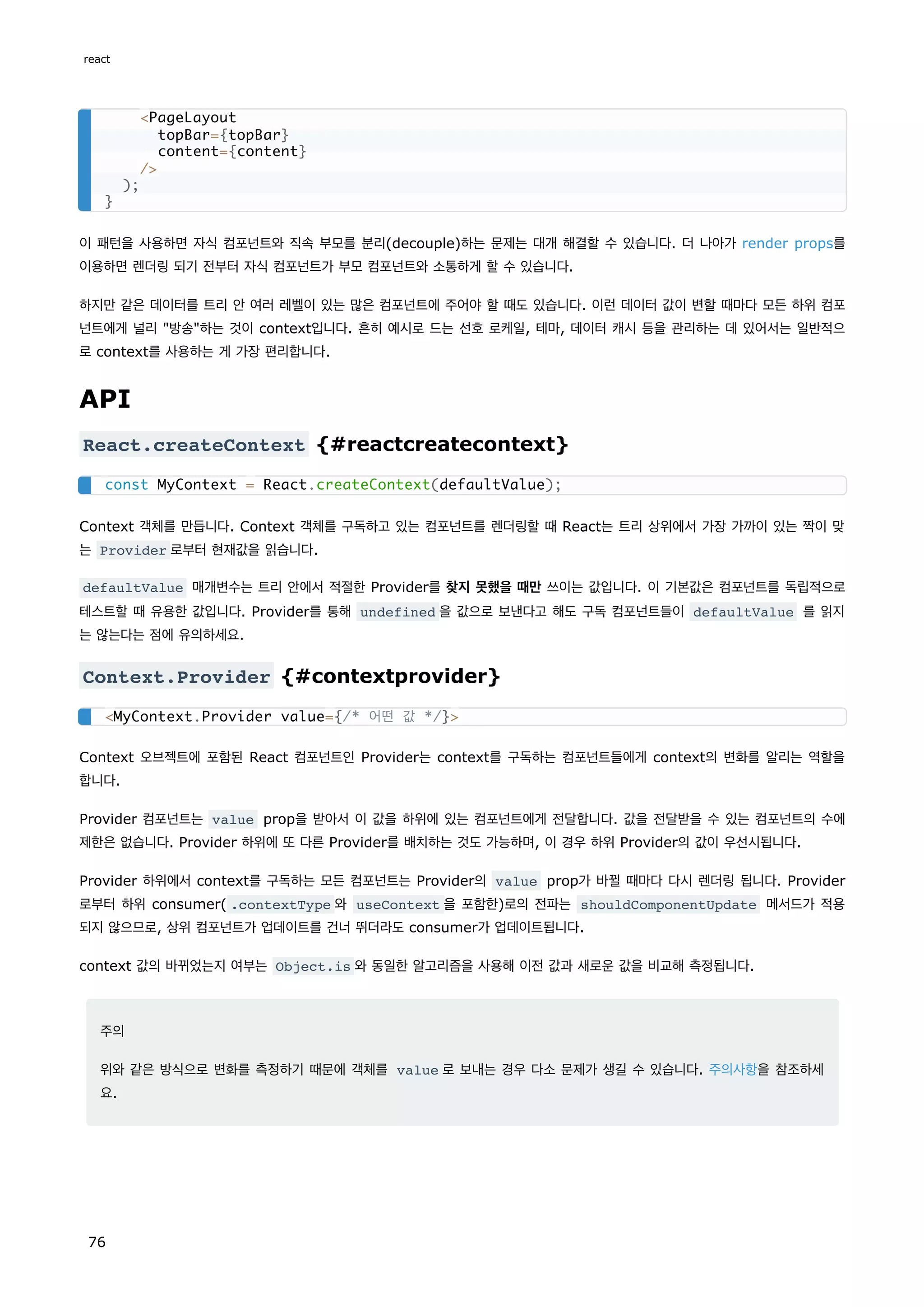 이 패턴을 사용하면 자식 컴포넌트와 직속 부모를 분리(decouple)하는 문제는 대개 해결할 수 있습니다. 더 나아가 render props를
이용하면 렌더링 되기 전부터 자식 컴포넌트가 부모 컴포넌트와 소통하게 할 수 있습니다.
하지만 같은 데이터를 트리 안 여러 레벨이 있는 많은 컴포넌트에 주어야 할 때도 있습니다. 이런 데이터 값이 변할 때마다 모든 하위 컴포
넌트에게 널리 방송하는 것이 context입니다. 흔히 예시로 드는 선호 로케일, 테마, 데이터 캐시 등을 관리하는 데 있어서는 일반적으
로 context를 사용하는 게 가장 편리합니다.
API
React.createContext {#reactcreatecontext}
Context 객체를 만듭니다. Context 객체를 구독하고 있는 컴포넌트를 렌더링할 때 React는 트리 상위에서 가장 가까이 있는 짝이 맞
는 Provider 로부터 현재값을 읽습니다.
defaultValue 매개변수는 트리 안에서 적절한 Provider를 찾지 못했을 때만 쓰이는 값입니다. 이 기본값은 컴포넌트를 독립적으로
테스트할 때 유용한 값입니다. Provider를 통해 undefined 을 값으로 보낸다고 해도 구독 컴포넌트들이 defaultValue 를 읽지
는 않는다는 점에 유의하세요.
Context.Provider {#contextprovider}
Context 오브젝트에 포함된 React 컴포넌트인 Provider는 context를 구독하는 컴포넌트들에게 context의 변화를 알리는 역할을
합니다.
Provider 컴포넌트는 value prop을 받아서 이 값을 하위에 있는 컴포넌트에게 전달합니다. 값을 전달받을 수 있는 컴포넌트의 수에
제한은 없습니다. Provider 하위에 또 다른 Provider를 배치하는 것도 가능하며, 이 경우 하위 Provider의 값이 우선시됩니다.
Provider 하위에서 context를 구독하는 모든 컴포넌트는 Provider의 value prop가 바뀔 때마다 다시 렌더링 됩니다. Provider
로부터 하위 consumer( .contextType 와 useContext 을 포함한)로의 전파는 shouldComponentUpdate 메서드가 적용
되지 않으므로, 상위 컴포넌트가 업데이트를 건너 뛰더라도 consumer가 업데이트됩니다.
context 값의 바뀌었는지 여부는 Object.is 와 동일한 알고리즘을 사용해 이전 값과 새로운 값을 비교해 측정됩니다.
주의
위와 같은 방식으로 변화를 측정하기 때문에 객체를 value 로 보내는 경우 다소 문제가 생길 수 있습니다. 주의사항을 참조하세
요.
PageLayout
topBar={topBar}
content={content}
/
);
}
const MyContext = React.createContext(defaultValue);
MyContext.Provider value={/* 어떤 값 */}
react
76
 