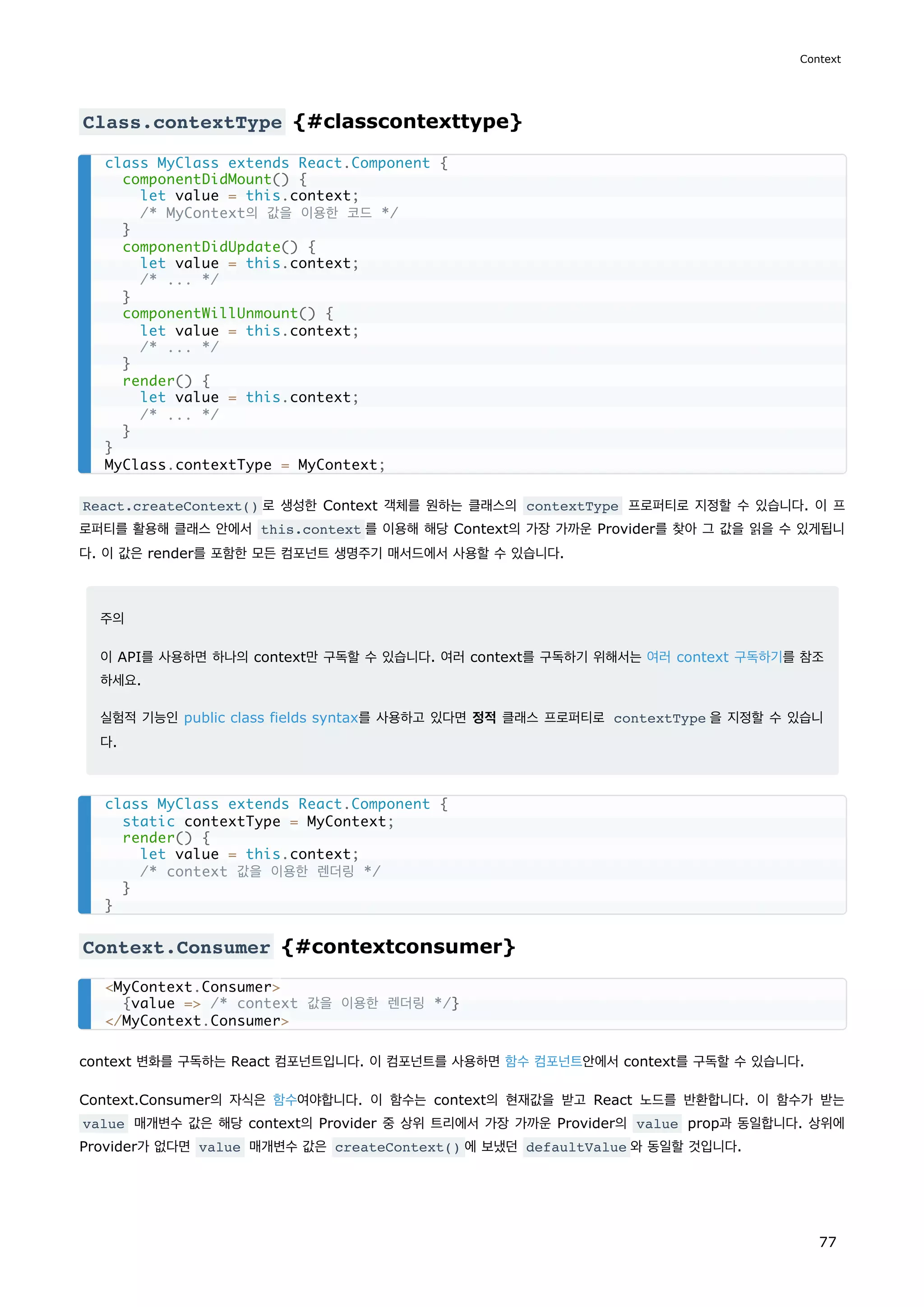 Class.contextType {#classcontexttype}
React.createContext() 로 생성한 Context 객체를 원하는 클래스의 contextType 프로퍼티로 지정할 수 있습니다. 이 프
로퍼티를 활용해 클래스 안에서 this.context 를 이용해 해당 Context의 가장 가까운 Provider를 찾아 그 값을 읽을 수 있게됩니
다. 이 값은 render를 포함한 모든 컴포넌트 생명주기 매서드에서 사용할 수 있습니다.
주의
이 API를 사용하면 하나의 context만 구독할 수 있습니다. 여러 context를 구독하기 위해서는 여러 context 구독하기를 참조
하세요.
실험적 기능인 public class fields syntax를 사용하고 있다면 정적 클래스 프로퍼티로 contextType 을 지정할 수 있습니
다.
Context.Consumer {#contextconsumer}
context 변화를 구독하는 React 컴포넌트입니다. 이 컴포넌트를 사용하면 함수 컴포넌트안에서 context를 구독할 수 있습니다.
Context.Consumer의 자식은 함수여야합니다. 이 함수는 context의 현재값을 받고 React 노드를 반환합니다. 이 함수가 받는
value 매개변수 값은 해당 context의 Provider 중 상위 트리에서 가장 가까운 Provider의 value prop과 동일합니다. 상위에
Provider가 없다면 value 매개변수 값은 createContext() 에 보냈던 defaultValue 와 동일할 것입니다.
class MyClass extends React.Component {
componentDidMount() {
let value = this.context;
/* MyContext의 값을 이용한 코드 */
}
componentDidUpdate() {
let value = this.context;
/* ... */
}
componentWillUnmount() {
let value = this.context;
/* ... */
}
render() {
let value = this.context;
/* ... */
}
}
MyClass.contextType = MyContext;
class MyClass extends React.Component {
static contextType = MyContext;
render() {
let value = this.context;
/* context 값을 이용한 렌더링 */
}
}
MyContext.Consumer
{value = /* context 값을 이용한 렌더링 */}
/MyContext.Consumer
Context
77
 