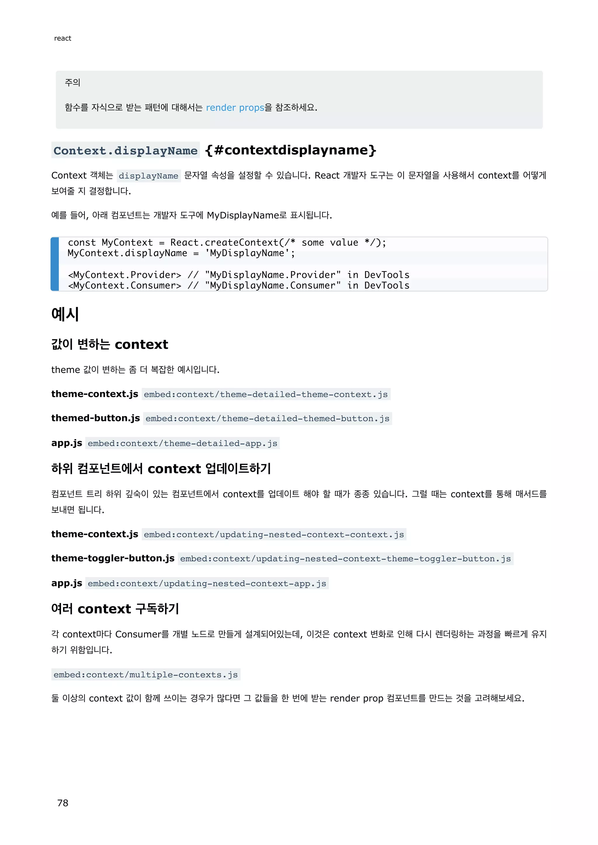 주의
함수를 자식으로 받는 패턴에 대해서는 render props을 참조하세요.
Context.displayName {#contextdisplayname}
Context 객체는 displayName 문자열 속성을 설정할 수 있습니다. React 개발자 도구는 이 문자열을 사용해서 context를 어떻게
보여줄 지 결정합니다.
예를 들어, 아래 컴포넌트는 개발자 도구에 MyDisplayName로 표시됩니다.
예시
값이 변하는 context
theme 값이 변하는 좀 더 복잡한 예시입니다.
theme-context.js embed:context/theme-detailed-theme-context.js
themed-button.js embed:context/theme-detailed-themed-button.js
app.js embed:context/theme-detailed-app.js
하위 컴포넌트에서 context 업데이트하기
컴포넌트 트리 하위 깊숙이 있는 컴포넌트에서 context를 업데이트 해야 할 때가 종종 있습니다. 그럴 때는 context를 통해 매서드를
보내면 됩니다.
theme-context.js embed:context/updating-nested-context-context.js
theme-toggler-button.js embed:context/updating-nested-context-theme-toggler-button.js
app.js embed:context/updating-nested-context-app.js
여러 context 구독하기
각 context마다 Consumer를 개별 노드로 만들게 설계되어있는데, 이것은 context 변화로 인해 다시 렌더링하는 과정을 빠르게 유지
하기 위함입니다.
embed:context/multiple-contexts.js
둘 이상의 context 값이 함께 쓰이는 경우가 많다면 그 값들을 한 번에 받는 render prop 컴포넌트를 만드는 것을 고려해보세요.
const MyContext = React.createContext(/* some value */);
MyContext.displayName = 'MyDisplayName';
MyContext.Provider // MyDisplayName.Provider in DevTools
MyContext.Consumer // MyDisplayName.Consumer in DevTools
react
78
 