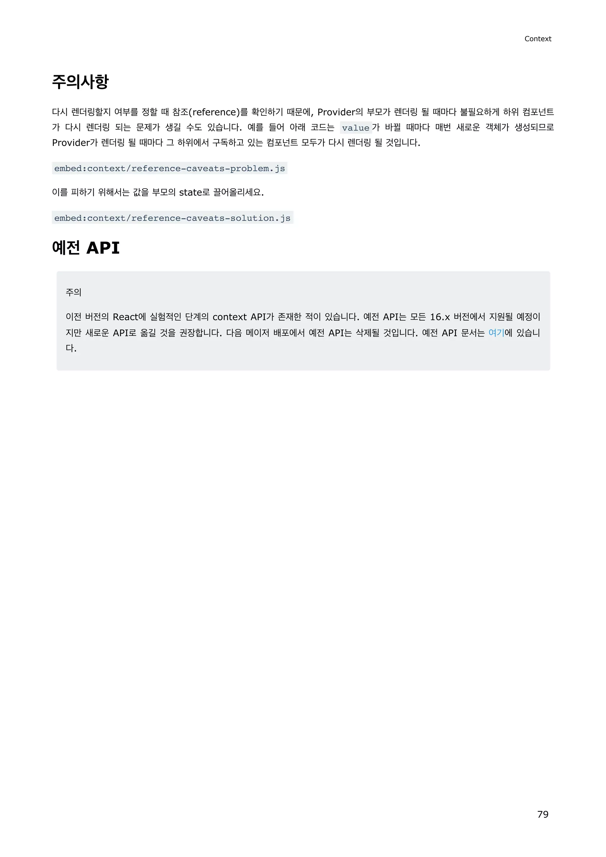 주의사항
다시 렌더링할지 여부를 정할 때 참조(reference)를 확인하기 때문에, Provider의 부모가 렌더링 될 때마다 불필요하게 하위 컴포넌트
가 다시 렌더링 되는 문제가 생길 수도 있습니다. 예를 들어 아래 코드는 value 가 바뀔 때마다 매번 새로운 객체가 생성되므로
Provider가 렌더링 될 때마다 그 하위에서 구독하고 있는 컴포넌트 모두가 다시 렌더링 될 것입니다.
embed:context/reference-caveats-problem.js
이를 피하기 위해서는 값을 부모의 state로 끌어올리세요.
embed:context/reference-caveats-solution.js
예전 API
주의
이전 버전의 React에 실험적인 단계의 context API가 존재한 적이 있습니다. 예전 API는 모든 16.x 버전에서 지원될 예정이
지만 새로운 API로 옮길 것을 권장합니다. 다음 메이저 배포에서 예전 API는 삭제될 것입니다. 예전 API 문서는 여기에 있습니
다.
Context
79
 