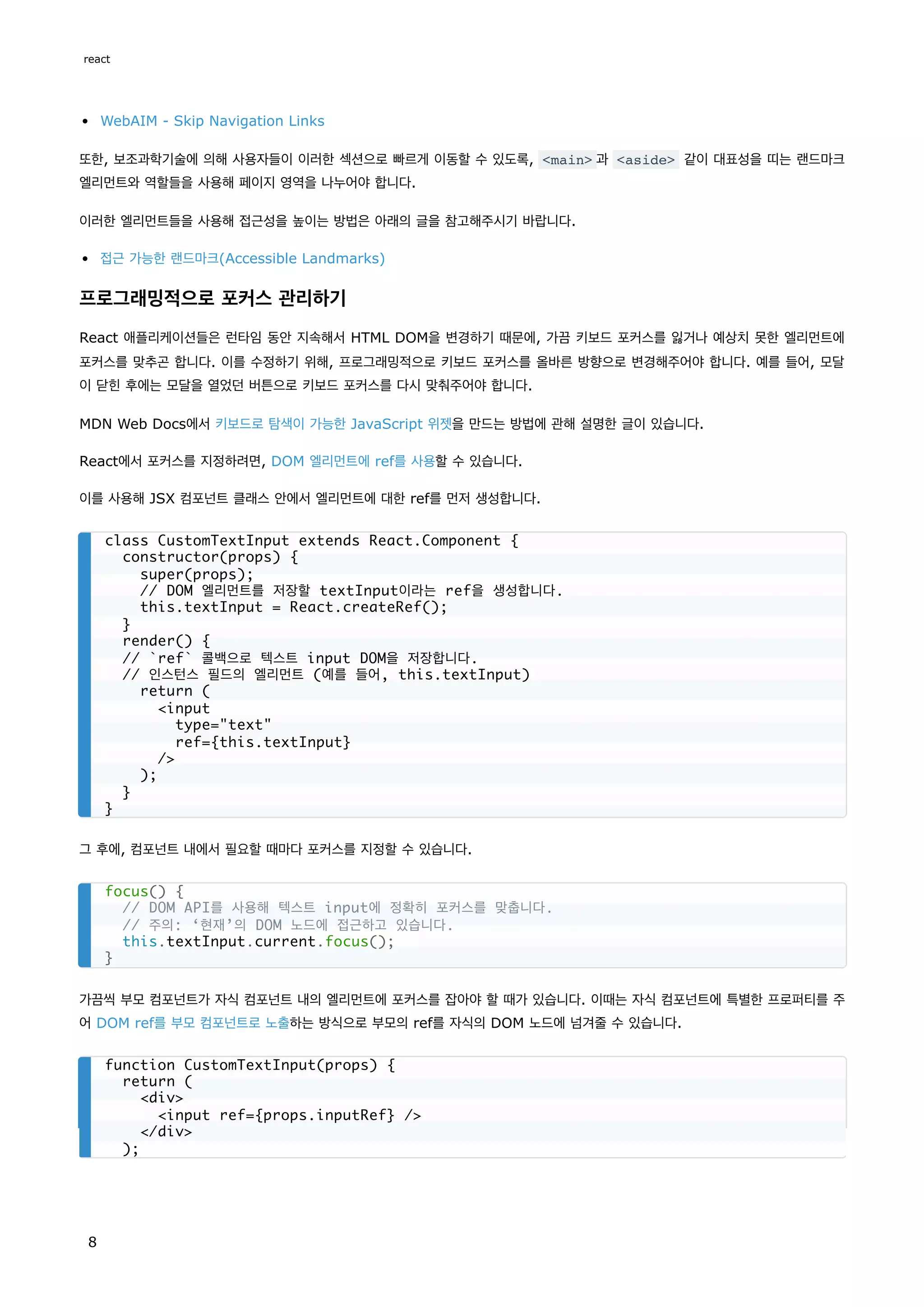 WebAIM - Skip Navigation Links
또한, 보조과학기술에 의해 사용자들이 이러한 섹션으로 빠르게 이동할 수 있도록, <main> 과 <aside> 같이 대표성을 띠는 랜드마크
엘리먼트와 역할들을 사용해 페이지 영역을 나누어야 합니다.
이러한 엘리먼트들을 사용해 접근성을 높이는 방법은 아래의 글을 참고해주시기 바랍니다.
접근 가능한 랜드마크(Accessible Landmarks)
프로그래밍적으로 포커스 관리하기
React 애플리케이션들은 런타임 동안 지속해서 HTML DOM을 변경하기 때문에, 가끔 키보드 포커스를 잃거나 예상치 못한 엘리먼트에
포커스를 맞추곤 합니다. 이를 수정하기 위해, 프로그래밍적으로 키보드 포커스를 올바른 방향으로 변경해주어야 합니다. 예를 들어, 모달
이 닫힌 후에는 모달을 열었던 버튼으로 키보드 포커스를 다시 맞춰주어야 합니다.
MDN Web Docs에서 키보드로 탐색이 가능한 JavaScript 위젯을 만드는 방법에 관해 설명한 글이 있습니다.
React에서 포커스를 지정하려면, DOM 엘리먼트에 ref를 사용할 수 있습니다.
이를 사용해 JSX 컴포넌트 클래스 안에서 엘리먼트에 대한 ref를 먼저 생성합니다.
그 후에, 컴포넌트 내에서 필요할 때마다 포커스를 지정할 수 있습니다.
가끔씩 부모 컴포넌트가 자식 컴포넌트 내의 엘리먼트에 포커스를 잡아야 할 때가 있습니다. 이때는 자식 컴포넌트에 특별한 프로퍼티를 주
어 DOM ref를 부모 컴포넌트로 노출하는 방식으로 부모의 ref를 자식의 DOM 노드에 넘겨줄 수 있습니다.
class CustomTextInput extends React.Component {
constructor(props) {
super(props);
// DOM 엘리먼트를 저장할 textInput이라는 ref을 생성합니다.
this.textInput = React.createRef();
}
render() {
// `ref` 콜백으로 텍스트 input DOM을 저장합니다.
// 인스턴스 필드의 엘리먼트 (예를 들어, this.textInput)
return (
<input
type="text"
ref={this.textInput}
/>
);
}
}
focus() {
// DOM API를 사용해 텍스트 input에 정확히 포커스를 맞춥니다.
// 주의: ‘현재’의 DOM 노드에 접근하고 있습니다.
this.textInput.current.focus();
}
function CustomTextInput(props) {
return (
<div>
<input ref={props.inputRef} />
</div>
);
react
8
 