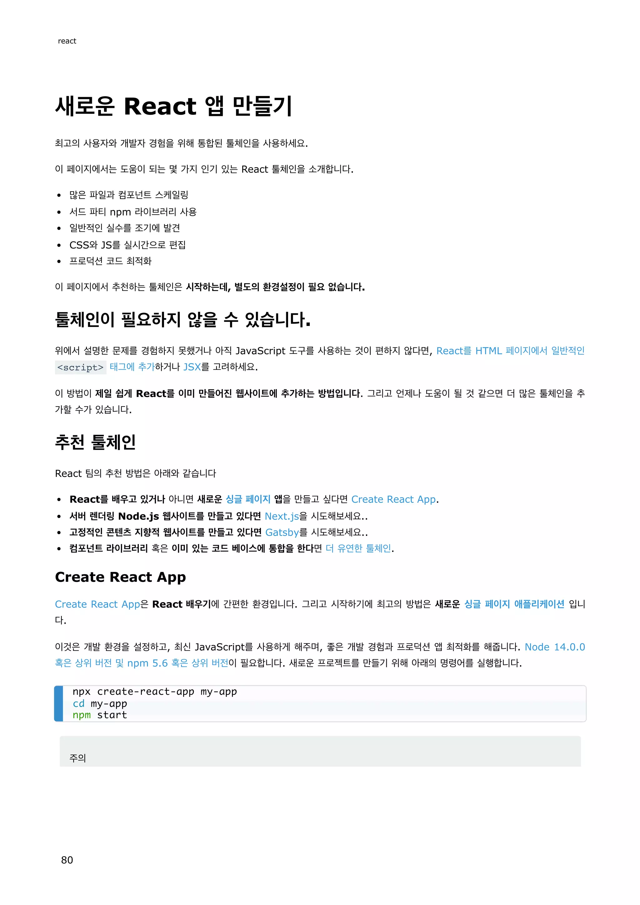 새로운 React 앱 만들기
최고의 사용자와 개발자 경험을 위해 통합된 툴체인을 사용하세요.
이 페이지에서는 도움이 되는 몇 가지 인기 있는 React 툴체인을 소개합니다.
많은 파일과 컴포넌트 스케일링
서드 파티 npm 라이브러리 사용
일반적인 실수를 조기에 발견
CSS와 JS를 실시간으로 편집
프로덕션 코드 최적화
이 페이지에서 추천하는 툴체인은 시작하는데, 별도의 환경설정이 필요 없습니다.
툴체인이 필요하지 않을 수 있습니다.
위에서 설명한 문제를 경험하지 못했거나 아직 JavaScript 도구를 사용하는 것이 편하지 않다면, React를 HTML 페이지에서 일반적인
script 태그에 추가하거나 JSX를 고려하세요.
이 방법이 제일 쉽게 React를 이미 만들어진 웹사이트에 추가하는 방법입니다. 그리고 언제나 도움이 될 것 같으면 더 많은 툴체인을 추
가할 수가 있습니다.
추천 툴체인
React 팀의 추천 방법은 아래와 같습니다
React를 배우고 있거나 아니면 새로운 싱글 페이지 앱을 만들고 싶다면 Create React App.
서버 렌더링 Node.js 웹사이트를 만들고 있다면 Next.js을 시도해보세요..
고정적인 콘텐츠 지향적 웹사이트를 만들고 있다면 Gatsby를 시도해보세요..
컴포넌트 라이브러리 혹은 이미 있는 코드 베이스에 통합을 한다면 더 유연한 툴체인.
Create React App
Create React App은 React 배우기에 간편한 환경입니다. 그리고 시작하기에 최고의 방법은 새로운 싱글 페이지 애플리케이션 입니
다.
이것은 개발 환경을 설정하고, 최신 JavaScript를 사용하게 해주며, 좋은 개발 경험과 프로덕션 앱 최적화를 해줍니다. Node 14.0.0
혹은 상위 버전 및 npm 5.6 혹은 상위 버전이 필요합니다. 새로운 프로젝트를 만들기 위해 아래의 명령어를 실행합니다.
주의
npx create-react-app my-app
cd my-app
npm start
react
80
 
