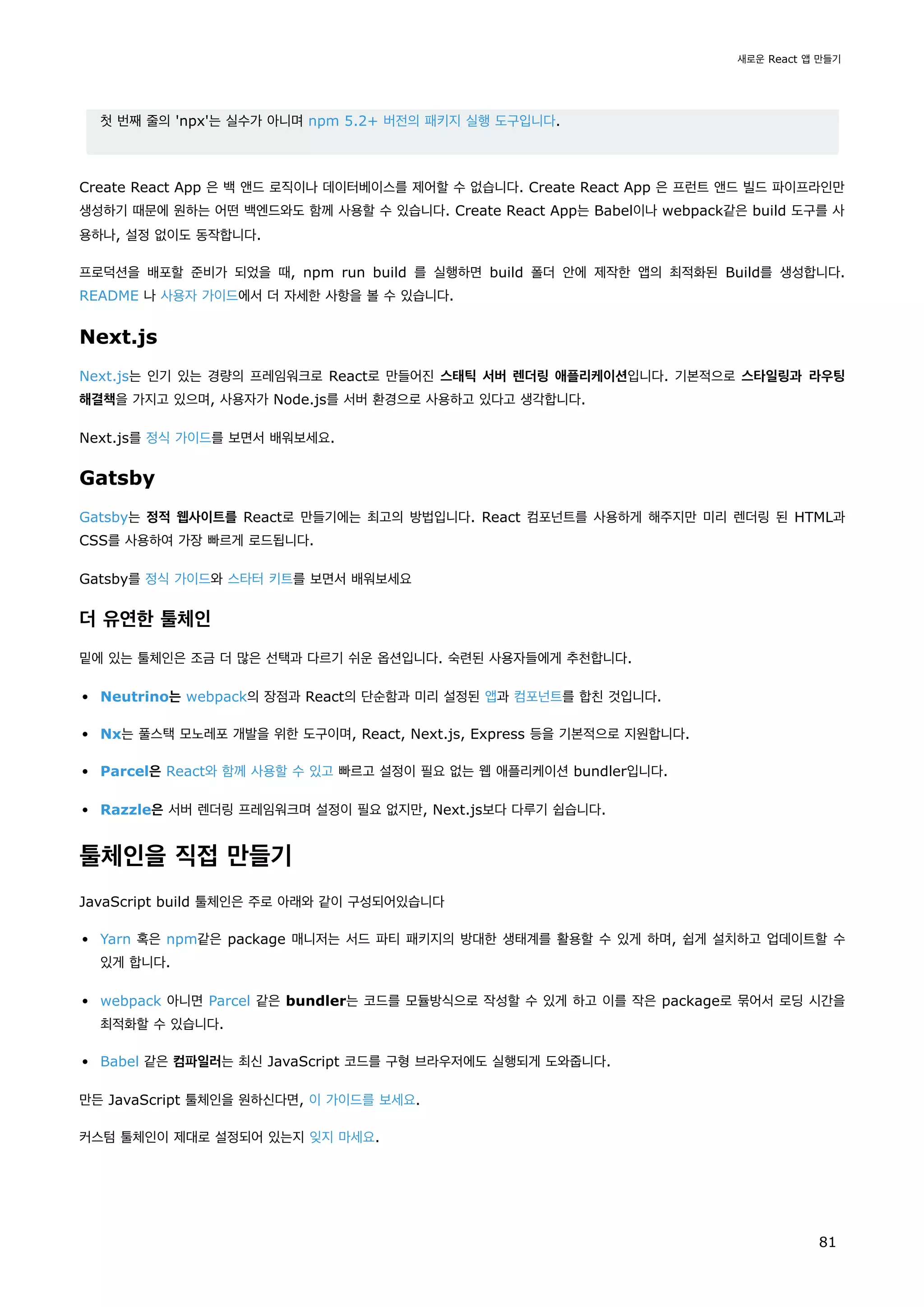 첫 번째 줄의 'npx'는 실수가 아니며 npm 5.2+ 버전의 패키지 실행 도구입니다.
Create React App 은 백 앤드 로직이나 데이터베이스를 제어할 수 없습니다. Create React App 은 프런트 앤드 빌드 파이프라인만
생성하기 때문에 원하는 어떤 백엔드와도 함께 사용할 수 있습니다. Create React App는 Babel이나 webpack같은 build 도구를 사
용하나, 설정 없이도 동작합니다.
프로덕션을 배포할 준비가 되었을 때, npm run build 를 실행하면 build 폴더 안에 제작한 앱의 최적화된 Build를 생성합니다.
README 나 사용자 가이드에서 더 자세한 사항을 볼 수 있습니다.
Next.js
Next.js는 인기 있는 경량의 프레임워크로 React로 만들어진 스태틱 서버 렌더링 애플리케이션입니다. 기본적으로 스타일링과 라우팅
해결책을 가지고 있으며, 사용자가 Node.js를 서버 환경으로 사용하고 있다고 생각합니다.
Next.js를 정식 가이드를 보면서 배워보세요.
Gatsby
Gatsby는 정적 웹사이트를 React로 만들기에는 최고의 방법입니다. React 컴포넌트를 사용하게 해주지만 미리 렌더링 된 HTML과
CSS를 사용하여 가장 빠르게 로드됩니다.
Gatsby를 정식 가이드와 스타터 키트를 보면서 배워보세요
더 유연한 툴체인
밑에 있는 툴체인은 조금 더 많은 선택과 다르기 쉬운 옵션입니다. 숙련된 사용자들에게 추천합니다.
Neutrino는 webpack의 장점과 React의 단순함과 미리 설정된 앱과 컴포넌트를 합친 것입니다.
Nx는 풀스택 모노레포 개발을 위한 도구이며, React, Next.js, Express 등을 기본적으로 지원합니다.
Parcel은 React와 함께 사용할 수 있고 빠르고 설정이 필요 없는 웹 애플리케이션 bundler입니다.
Razzle은 서버 렌더링 프레임워크며 설정이 필요 없지만, Next.js보다 다루기 쉽습니다.
툴체인을 직접 만들기
JavaScript build 툴체인은 주로 아래와 같이 구성되어있습니다
Yarn 혹은 npm같은 package 매니저는 서드 파티 패키지의 방대한 생태계를 활용할 수 있게 하며, 쉽게 설치하고 업데이트할 수
있게 합니다.
webpack 아니면 Parcel 같은 bundler는 코드를 모듈방식으로 작성할 수 있게 하고 이를 작은 package로 묶어서 로딩 시간을
최적화할 수 있습니다.
Babel 같은 컴파일러는 최신 JavaScript 코드를 구형 브라우저에도 실행되게 도와줍니다.
만든 JavaScript 툴체인을 원하신다면, 이 가이드를 보세요.
커스텀 툴체인이 제대로 설정되어 있는지 잊지 마세요.
새로운 React 앱 만들기
81
 