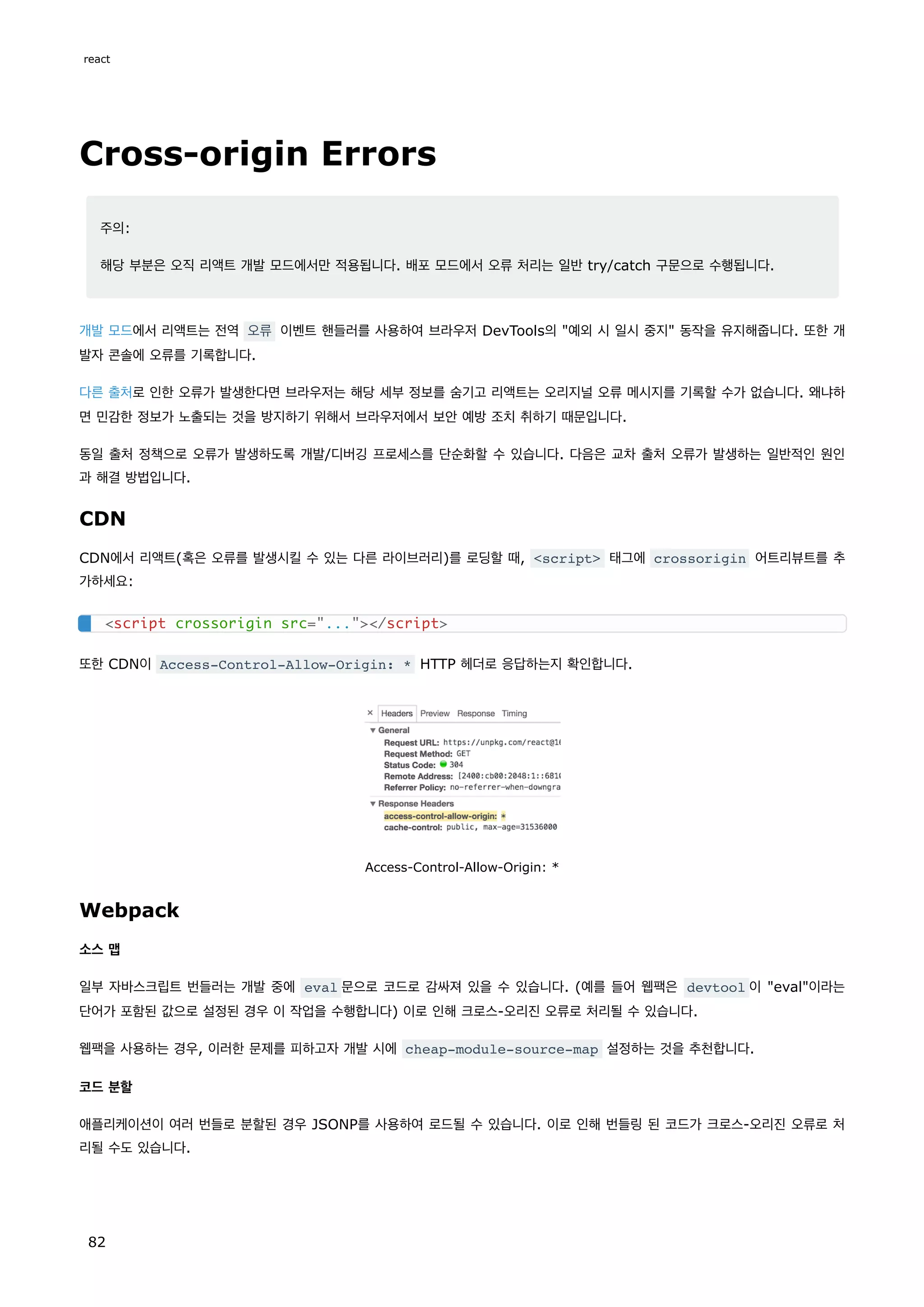 Cross-origin Errors
주의:
해당 부분은 오직 리액트 개발 모드에서만 적용됩니다. 배포 모드에서 오류 처리는 일반 try/catch 구문으로 수행됩니다.
개발 모드에서 리액트는 전역 오류 이벤트 핸들러를 사용하여 브라우저 DevTools의 예외 시 일시 중지 동작을 유지해줍니다. 또한 개
발자 콘솔에 오류를 기록합니다.
다른 출처로 인한 오류가 발생한다면 브라우저는 해당 세부 정보를 숨기고 리액트는 오리지널 오류 메시지를 기록할 수가 없습니다. 왜냐하
면 민감한 정보가 노출되는 것을 방지하기 위해서 브라우저에서 보안 예방 조치 취하기 때문입니다.
동일 출처 정책으로 오류가 발생하도록 개발/디버깅 프로세스를 단순화할 수 있습니다. 다음은 교차 출처 오류가 발생하는 일반적인 원인
과 해결 방법입니다.
CDN
CDN에서 리액트(혹은 오류를 발생시킬 수 있는 다른 라이브러리)를 로딩할 때, script 태그에 crossorigin 어트리뷰트를 추
가하세요:
또한 CDN이 Access-Control-Allow-Origin: * HTTP 헤더로 응답하는지 확인합니다.
Access-Control-Allow-Origin: *
Webpack
소스 맵
일부 자바스크립트 번들러는 개발 중에 eval 문으로 코드로 감싸져 있을 수 있습니다. (예를 들어 웹팩은 devtool 이 eval이라는
단어가 포함된 값으로 설정된 경우 이 작업을 수행합니다) 이로 인해 크로스-오리진 오류로 처리될 수 있습니다.
웹팩을 사용하는 경우, 이러한 문제를 피하고자 개발 시에 cheap-module-source-map 설정하는 것을 추천합니다.
코드 분할
애플리케이션이 여러 번들로 분할된 경우 JSONP를 사용하여 로드될 수 있습니다. 이로 인해 번들링 된 코드가 크로스-오리진 오류로 처
리될 수도 있습니다.
script crossorigin src=.../script
react
82
 