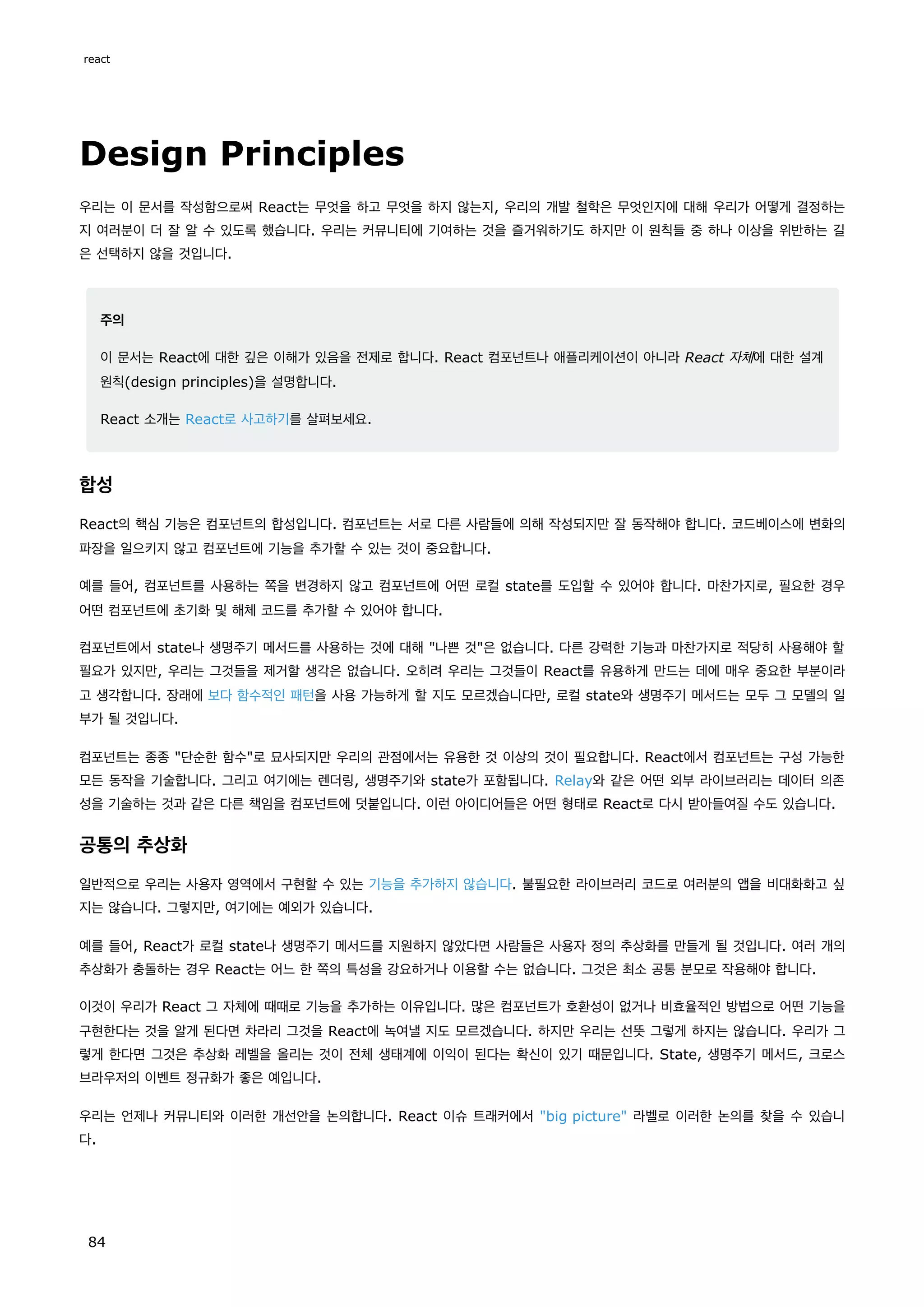 Design Principles
우리는 이 문서를 작성함으로써 React는 무엇을 하고 무엇을 하지 않는지, 우리의 개발 철학은 무엇인지에 대해 우리가 어떻게 결정하는
지 여러분이 더 잘 알 수 있도록 했습니다. 우리는 커뮤니티에 기여하는 것을 즐거워하기도 하지만 이 원칙들 중 하나 이상을 위반하는 길
은 선택하지 않을 것입니다.
주의
이 문서는 React에 대한 깊은 이해가 있음을 전제로 합니다. React 컴포넌트나 애플리케이션이 아니라 React 자체에 대한 설계
원칙(design principles)을 설명합니다.
React 소개는 React로 사고하기를 살펴보세요.
합성
React의 핵심 기능은 컴포넌트의 합성입니다. 컴포넌트는 서로 다른 사람들에 의해 작성되지만 잘 동작해야 합니다. 코드베이스에 변화의
파장을 일으키지 않고 컴포넌트에 기능을 추가할 수 있는 것이 중요합니다.
예를 들어, 컴포넌트를 사용하는 쪽을 변경하지 않고 컴포넌트에 어떤 로컬 state를 도입할 수 있어야 합니다. 마찬가지로, 필요한 경우
어떤 컴포넌트에 초기화 및 해체 코드를 추가할 수 있어야 합니다.
컴포넌트에서 state나 생명주기 메서드를 사용하는 것에 대해 나쁜 것은 없습니다. 다른 강력한 기능과 마찬가지로 적당히 사용해야 할
필요가 있지만, 우리는 그것들을 제거할 생각은 없습니다. 오히려 우리는 그것들이 React를 유용하게 만드는 데에 매우 중요한 부분이라
고 생각합니다. 장래에 보다 함수적인 패턴을 사용 가능하게 할 지도 모르겠습니다만, 로컬 state와 생명주기 메서드는 모두 그 모델의 일
부가 될 것입니다.
컴포넌트는 종종 단순한 함수로 묘사되지만 우리의 관점에서는 유용한 것 이상의 것이 필요합니다. React에서 컴포넌트는 구성 가능한
모든 동작을 기술합니다. 그리고 여기에는 렌더링, 생명주기와 state가 포함됩니다. Relay와 같은 어떤 외부 라이브러리는 데이터 의존
성을 기술하는 것과 같은 다른 책임을 컴포넌트에 덧붙입니다. 이런 아이디어들은 어떤 형태로 React로 다시 받아들여질 수도 있습니다.
공통의 추상화
일반적으로 우리는 사용자 영역에서 구현할 수 있는 기능을 추가하지 않습니다. 불필요한 라이브러리 코드로 여러분의 앱을 비대화화고 싶
지는 않습니다. 그렇지만, 여기에는 예외가 있습니다.
예를 들어, React가 로컬 state나 생명주기 메서드를 지원하지 않았다면 사람들은 사용자 정의 추상화를 만들게 될 것입니다. 여러 개의
추상화가 충돌하는 경우 React는 어느 한 쪽의 특성을 강요하거나 이용할 수는 없습니다. 그것은 최소 공통 분모로 작용해야 합니다.
이것이 우리가 React 그 자체에 때때로 기능을 추가하는 이유입니다. 많은 컴포넌트가 호환성이 없거나 비효율적인 방법으로 어떤 기능을
구현한다는 것을 알게 된다면 차라리 그것을 React에 녹여낼 지도 모르겠습니다. 하지만 우리는 선뜻 그렇게 하지는 않습니다. 우리가 그
렇게 한다면 그것은 추상화 레벨을 올리는 것이 전체 생태계에 이익이 된다는 확신이 있기 때문입니다. State, 생명주기 메서드, 크로스
브라우저의 이벤트 정규화가 좋은 예입니다.
우리는 언제나 커뮤니티와 이러한 개선안을 논의합니다. React 이슈 트래커에서 big picture 라벨로 이러한 논의를 찾을 수 있습니
다.
react
84
 
