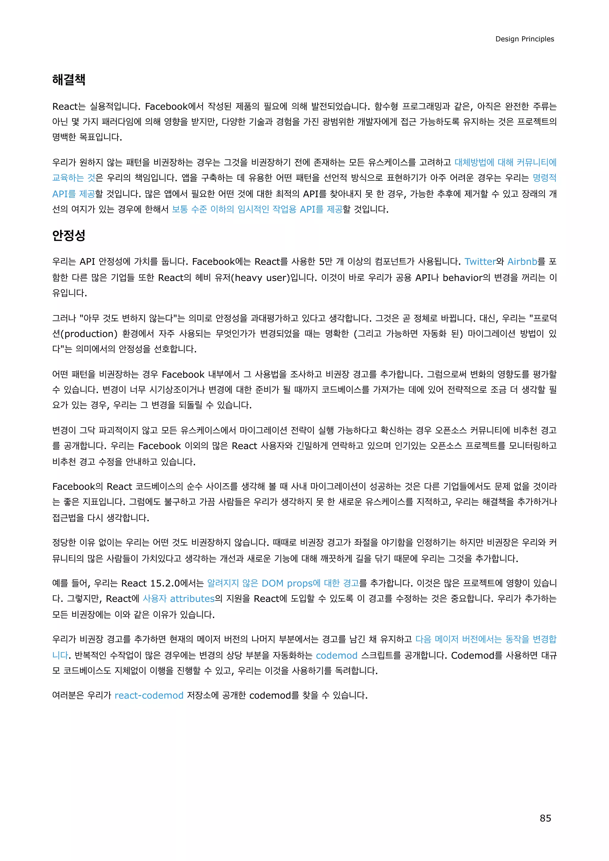 해결책
React는 실용적입니다. Facebook에서 작성된 제품의 필요에 의해 발전되었습니다. 함수형 프로그래밍과 같은, 아직은 완전한 주류는
아닌 몇 가지 패러다임에 의해 영향을 받지만, 다양한 기술과 경험을 가진 광범위한 개발자에게 접근 가능하도록 유지하는 것은 프로젝트의
명백한 목표입니다.
우리가 원하지 않는 패턴을 비권장하는 경우는 그것을 비권장하기 전에 존재하는 모든 유스케이스를 고려하고 대체방법에 대해 커뮤니티에
교육하는 것은 우리의 책임입니다. 앱을 구축하는 데 유용한 어떤 패턴을 선언적 방식으로 표현하기가 아주 어려운 경우는 우리는 명령적
API를 제공할 것입니다. 많은 앱에서 필요한 어떤 것에 대한 최적의 API를 찾아내지 못 한 경우, 가능한 추후에 제거할 수 있고 장래의 개
선의 여지가 있는 경우에 한해서 보통 수준 이하의 임시적인 작업용 API를 제공할 것입니다.
안정성
우리는 API 안정성에 가치를 둡니다. Facebook에는 React를 사용한 5만 개 이상의 컴포넌트가 사용됩니다. Twitter와 Airbnb를 포
함한 다른 많은 기업들 또한 React의 헤비 유저(heavy user)입니다. 이것이 바로 우리가 공용 API나 behavior의 변경을 꺼리는 이
유입니다.
그러나 아무 것도 변하지 않는다는 의미로 안정성을 과대평가하고 있다고 생각합니다. 그것은 곧 정체로 바뀝니다. 대신, 우리는 프로덕
션(production) 환경에서 자주 사용되는 무엇인가가 변경되었을 때는 명확한 (그리고 가능하면 자동화 된) 마이그레이션 방법이 있
다는 의미에서의 안정성을 선호합니다.
어떤 패턴을 비권장하는 경우 Facebook 내부에서 그 사용법을 조사하고 비권장 경고를 추가합니다. 그럼으로써 변화의 영향도를 평가할
수 있습니다. 변경이 너무 시기상조이거나 변경에 대한 준비가 될 때까지 코드베이스를 가져가는 데에 있어 전략적으로 조금 더 생각할 필
요가 있는 경우, 우리는 그 변경을 되돌릴 수 있습니다.
변경이 그닥 파괴적이지 않고 모든 유스케이스에서 마이그레이션 전략이 실행 가능하다고 확신하는 경우 오픈소스 커뮤니티에 비추천 경고
를 공개합니다. 우리는 Facebook 이외의 많은 React 사용자와 긴밀하게 연락하고 있으며 인기있는 오픈소스 프로젝트를 모니터링하고
비추천 경고 수정을 안내하고 있습니다.
Facebook의 React 코드베이스의 순수 사이즈를 생각해 볼 때 사내 마이그레이션이 성공하는 것은 다른 기업들에서도 문제 없을 것이라
는 좋은 지표입니다. 그럼에도 불구하고 가끔 사람들은 우리가 생각하지 못 한 새로운 유스케이스를 지적하고, 우리는 해결책을 추가하거나
접근법을 다시 생각합니다.
정당한 이유 없이는 우리는 어떤 것도 비권장하지 않습니다. 때때로 비권장 경고가 좌절을 야기함을 인정하기는 하지만 비권장은 우리와 커
뮤니티의 많은 사람들이 가치있다고 생각하는 개선과 새로운 기능에 대해 깨끗하게 길을 닦기 때문에 우리는 그것을 추가합니다.
예를 들어, 우리는 React 15.2.0에서는 알려지지 않은 DOM props에 대한 경고를 추가합니다. 이것은 많은 프로젝트에 영향이 있습니
다. 그렇지만, React에 사용자 attributes의 지원을 React에 도입할 수 있도록 이 경고를 수정하는 것은 중요합니다. 우리가 추가하는
모든 비권장에는 이와 같은 이유가 있습니다.
우리가 비권장 경고를 추가하면 현재의 메이저 버전의 나머지 부분에서는 경고를 남긴 채 유지하고 다음 메이저 버전에서는 동작을 변경합
니다. 반복적인 수작업이 많은 경우에는 변경의 상당 부분을 자동화하는 codemod 스크립트를 공개합니다. Codemod를 사용하면 대규
모 코드베이스도 지체없이 이행을 진행할 수 있고, 우리는 이것을 사용하기를 독려합니다.
여러분은 우리가 react-codemod 저장소에 공개한 codemod를 찾을 수 있습니다.
Design Principles
85
 