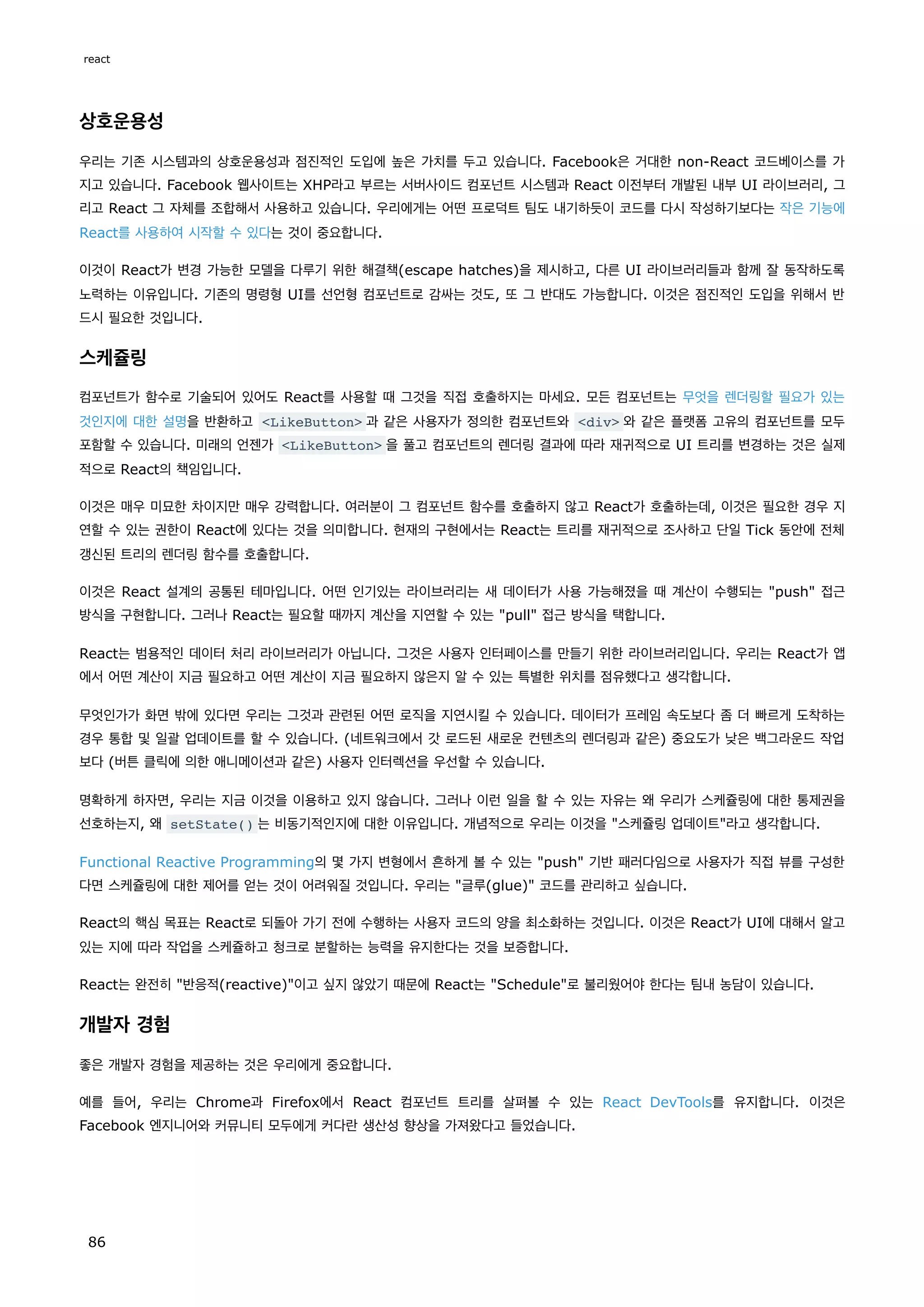 상호운용성
우리는 기존 시스템과의 상호운용성과 점진적인 도입에 높은 가치를 두고 있습니다. Facebook은 거대한 non-React 코드베이스를 가
지고 있습니다. Facebook 웹사이트는 XHP라고 부르는 서버사이드 컴포넌트 시스템과 React 이전부터 개발된 내부 UI 라이브러리, 그
리고 React 그 자체를 조합해서 사용하고 있습니다. 우리에게는 어떤 프로덕트 팀도 내기하듯이 코드를 다시 작성하기보다는 작은 기능에
React를 사용하여 시작할 수 있다는 것이 중요합니다.
이것이 React가 변경 가능한 모델을 다루기 위한 해결책(escape hatches)을 제시하고, 다른 UI 라이브러리들과 함께 잘 동작하도록
노력하는 이유입니다. 기존의 명령형 UI를 선언형 컴포넌트로 감싸는 것도, 또 그 반대도 가능합니다. 이것은 점진적인 도입을 위해서 반
드시 필요한 것입니다.
스케쥴링
컴포넌트가 함수로 기술되어 있어도 React를 사용할 때 그것을 직접 호출하지는 마세요. 모든 컴포넌트는 무엇을 렌더링할 필요가 있는
것인지에 대한 설명을 반환하고 LikeButton 과 같은 사용자가 정의한 컴포넌트와 div 와 같은 플랫폼 고유의 컴포넌트를 모두
포함할 수 있습니다. 미래의 언젠가 LikeButton 을 풀고 컴포넌트의 렌더링 결과에 따라 재귀적으로 UI 트리를 변경하는 것은 실제
적으로 React의 책임입니다.
이것은 매우 미묘한 차이지만 매우 강력합니다. 여러분이 그 컴포넌트 함수를 호출하지 않고 React가 호출하는데, 이것은 필요한 경우 지
연할 수 있는 권한이 React에 있다는 것을 의미합니다. 현재의 구현에서는 React는 트리를 재귀적으로 조사하고 단일 Tick 동안에 전체
갱신된 트리의 렌더링 함수를 호출합니다.
이것은 React 설계의 공통된 테마입니다. 어떤 인기있는 라이브러리는 새 데이터가 사용 가능해졌을 때 계산이 수행되는 push 접근
방식을 구현합니다. 그러나 React는 필요할 때까지 계산을 지연할 수 있는 pull 접근 방식을 택합니다.
React는 범용적인 데이터 처리 라이브러리가 아닙니다. 그것은 사용자 인터페이스를 만들기 위한 라이브러리입니다. 우리는 React가 앱
에서 어떤 계산이 지금 필요하고 어떤 계산이 지금 필요하지 않은지 알 수 있는 특별한 위치를 점유했다고 생각합니다.
무엇인가가 화면 밖에 있다면 우리는 그것과 관련된 어떤 로직을 지연시킬 수 있습니다. 데이터가 프레임 속도보다 좀 더 빠르게 도착하는
경우 통합 및 일괄 업데이트를 할 수 있습니다. (네트워크에서 갓 로드된 새로운 컨텐츠의 렌더링과 같은) 중요도가 낮은 백그라운드 작업
보다 (버튼 클릭에 의한 애니메이션과 같은) 사용자 인터렉션을 우선할 수 있습니다.
명확하게 하자면, 우리는 지금 이것을 이용하고 있지 않습니다. 그러나 이런 일을 할 수 있는 자유는 왜 우리가 스케쥴링에 대한 통제권을
선호하는지, 왜 setState() 는 비동기적인지에 대한 이유입니다. 개념적으로 우리는 이것을 스케쥴링 업데이트라고 생각합니다.
Functional Reactive Programming의 몇 가지 변형에서 흔하게 볼 수 있는 push 기반 패러다임으로 사용자가 직접 뷰를 구성한
다면 스케쥴링에 대한 제어를 얻는 것이 어려워질 것입니다. 우리는 글루(glue) 코드를 관리하고 싶습니다.
React의 핵심 목표는 React로 되돌아 가기 전에 수행하는 사용자 코드의 양을 최소화하는 것입니다. 이것은 React가 UI에 대해서 알고
있는 지에 따라 작업을 스케쥴하고 청크로 분할하는 능력을 유지한다는 것을 보증합니다.
React는 완전히 반응적(reactive)이고 싶지 않았기 때문에 React는 Schedule로 불리웠어야 한다는 팀내 농담이 있습니다.
개발자 경험
좋은 개발자 경험을 제공하는 것은 우리에게 중요합니다.
예를 들어, 우리는 Chrome과 Firefox에서 React 컴포넌트 트리를 살펴볼 수 있는 React DevTools를 유지합니다. 이것은
Facebook 엔지니어와 커뮤니티 모두에게 커다란 생산성 향상을 가져왔다고 들었습니다.
react
86
 