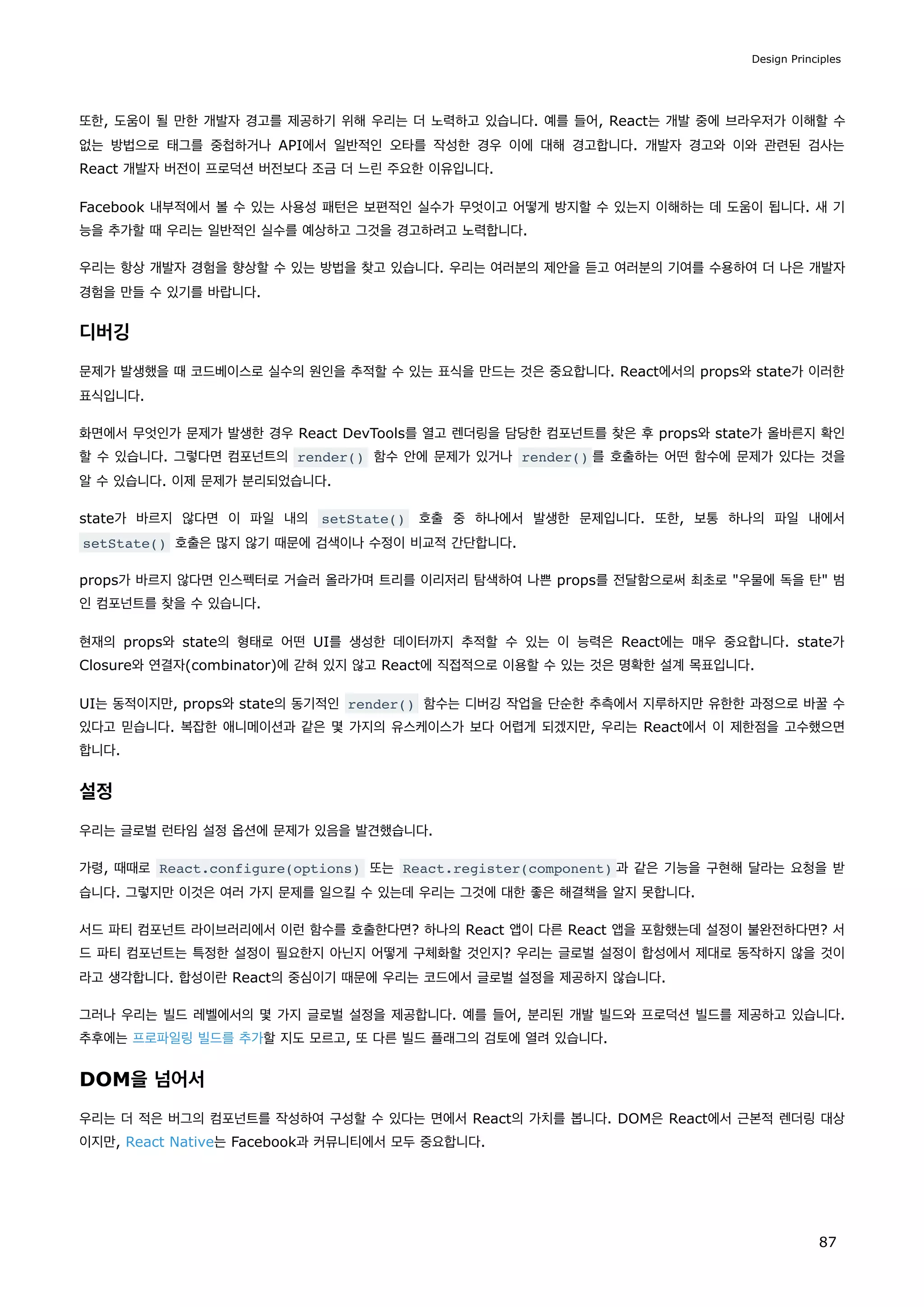 또한, 도움이 될 만한 개발자 경고를 제공하기 위해 우리는 더 노력하고 있습니다. 예를 들어, React는 개발 중에 브라우저가 이해할 수
없는 방법으로 태그를 중첩하거나 API에서 일반적인 오타를 작성한 경우 이에 대해 경고합니다. 개발자 경고와 이와 관련된 검사는
React 개발자 버전이 프로덕션 버전보다 조금 더 느린 주요한 이유입니다.
Facebook 내부적에서 볼 수 있는 사용성 패턴은 보편적인 실수가 무엇이고 어떻게 방지할 수 있는지 이해하는 데 도움이 됩니다. 새 기
능을 추가할 때 우리는 일반적인 실수를 예상하고 그것을 경고하려고 노력합니다.
우리는 항상 개발자 경험을 향상할 수 있는 방법을 찾고 있습니다. 우리는 여러분의 제안을 듣고 여러분의 기여를 수용하여 더 나은 개발자
경험을 만들 수 있기를 바랍니다.
디버깅
문제가 발생했을 때 코드베이스로 실수의 원인을 추적할 수 있는 표식을 만드는 것은 중요합니다. React에서의 props와 state가 이러한
표식입니다.
화면에서 무엇인가 문제가 발생한 경우 React DevTools를 열고 렌더링을 담당한 컴포넌트를 찾은 후 props와 state가 올바른지 확인
할 수 있습니다. 그렇다면 컴포넌트의 render() 함수 안에 문제가 있거나 render() 를 호출하는 어떤 함수에 문제가 있다는 것을
알 수 있습니다. 이제 문제가 분리되었습니다.
state가 바르지 않다면 이 파일 내의 setState() 호출 중 하나에서 발생한 문제입니다. 또한, 보통 하나의 파일 내에서
setState() 호출은 많지 않기 때문에 검색이나 수정이 비교적 간단합니다.
props가 바르지 않다면 인스펙터로 거슬러 올라가며 트리를 이리저리 탐색하여 나쁜 props를 전달함으로써 최초로 우물에 독을 탄 범
인 컴포넌트를 찾을 수 있습니다.
현재의 props와 state의 형태로 어떤 UI를 생성한 데이터까지 추적할 수 있는 이 능력은 React에는 매우 중요합니다. state가
Closure와 연결자(combinator)에 갇혀 있지 않고 React에 직접적으로 이용할 수 있는 것은 명확한 설계 목표입니다.
UI는 동적이지만, props와 state의 동기적인 render() 함수는 디버깅 작업을 단순한 추측에서 지루하지만 유한한 과정으로 바꿀 수
있다고 믿습니다. 복잡한 애니메이션과 같은 몇 가지의 유스케이스가 보다 어렵게 되겠지만, 우리는 React에서 이 제한점을 고수했으면
합니다.
설정
우리는 글로벌 런타임 설정 옵션에 문제가 있음을 발견했습니다.
가령, 때때로 React.configure(options) 또는 React.register(component) 과 같은 기능을 구현해 달라는 요청을 받
습니다. 그렇지만 이것은 여러 가지 문제를 일으킬 수 있는데 우리는 그것에 대한 좋은 해결책을 알지 못합니다.
서드 파티 컴포넌트 라이브러리에서 이런 함수를 호출한다면? 하나의 React 앱이 다른 React 앱을 포함했는데 설정이 불완전하다면? 서
드 파티 컴포넌트는 특정한 설정이 필요한지 아닌지 어떻게 구체화할 것인지? 우리는 글로벌 설정이 합성에서 제대로 동작하지 않을 것이
라고 생각합니다. 합성이란 React의 중심이기 때문에 우리는 코드에서 글로벌 설정을 제공하지 않습니다.
그러나 우리는 빌드 레벨에서의 몇 가지 글로벌 설정을 제공합니다. 예를 들어, 분리된 개발 빌드와 프로덕션 빌드를 제공하고 있습니다.
추후에는 프로파일링 빌드를 추가할 지도 모르고, 또 다른 빌드 플래그의 검토에 열려 있습니다.
DOM을 넘어서
우리는 더 적은 버그의 컴포넌트를 작성하여 구성할 수 있다는 면에서 React의 가치를 봅니다. DOM은 React에서 근본적 렌더링 대상
이지만, React Native는 Facebook과 커뮤니티에서 모두 중요합니다.
Design Principles
87
 