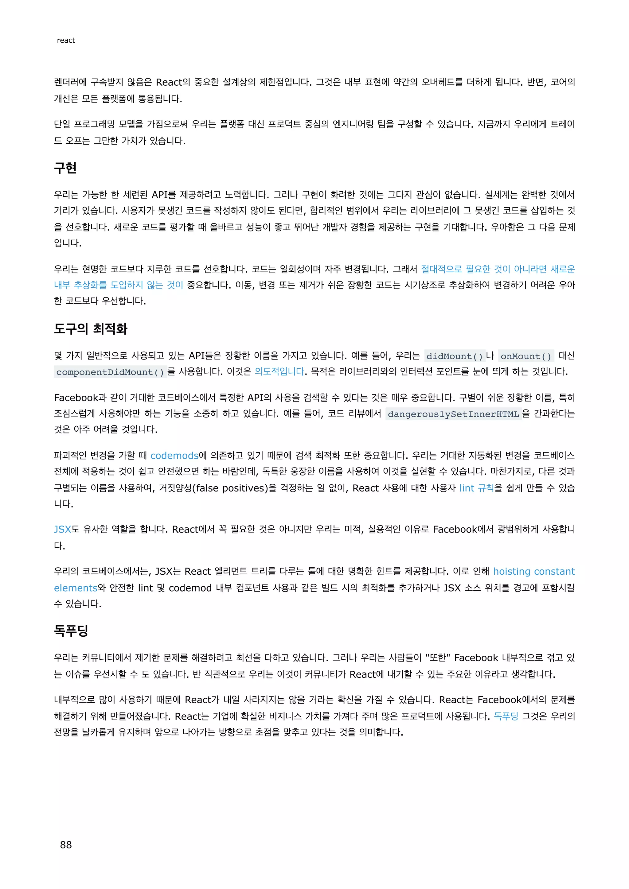 렌더러에 구속받지 않음은 React의 중요한 설계상의 제한점입니다. 그것은 내부 표현에 약간의 오버헤드를 더하게 됩니다. 반면, 코어의
개선은 모든 플랫폼에 통용됩니다.
단일 프로그래밍 모델을 가짐으로써 우리는 플랫폼 대신 프로덕트 중심의 엔지니어링 팀을 구성할 수 있습니다. 지금까지 우리에게 트레이
드 오프는 그만한 가치가 있습니다.
구현
우리는 가능한 한 세련된 API를 제공하려고 노력합니다. 그러나 구현이 화려한 것에는 그다지 관심이 없습니다. 실세계는 완벽한 것에서
거리가 있습니다. 사용자가 못생긴 코드를 작성하지 않아도 된다면, 합리적인 범위에서 우리는 라이브러리에 그 못생긴 코드를 삽입하는 것
을 선호합니다. 새로운 코드를 평가할 때 올바르고 성능이 좋고 뛰어난 개발자 경험을 제공하는 구현을 기대합니다. 우아함은 그 다음 문제
입니다.
우리는 현명한 코드보다 지루한 코드를 선호합니다. 코드는 일회성이며 자주 변경됩니다. 그래서 절대적으로 필요한 것이 아니라면 새로운
내부 추상화를 도입하지 않는 것이 중요합니다. 이동, 변경 또는 제거가 쉬운 장황한 코드는 시기상조로 추상화하여 변경하기 어려운 우아
한 코드보다 우선합니다.
도구의 최적화
몇 가지 일반적으로 사용되고 있는 API들은 장황한 이름을 가지고 있습니다. 예를 들어, 우리는 didMount() 나 onMount() 대신
componentDidMount() 를 사용합니다. 이것은 의도적입니다. 목적은 라이브러리와의 인터렉션 포인트를 눈에 띄게 하는 것입니다.
Facebook과 같이 거대한 코드베이스에서 특정한 API의 사용을 검색할 수 있다는 것은 매우 중요합니다. 구별이 쉬운 장황한 이름, 특히
조심스럽게 사용해야만 하는 기능을 소중히 하고 있습니다. 예를 들어, 코드 리뷰에서 dangerouslySetInnerHTML 을 간과한다는
것은 아주 어려울 것입니다.
파괴적인 변경을 가할 때 codemods에 의존하고 있기 때문에 검색 최적화 또한 중요합니다. 우리는 거대한 자동화된 변경을 코드베이스
전체에 적용하는 것이 쉽고 안전했으면 하는 바람인데, 독특한 웅장한 이름을 사용하여 이것을 실현할 수 있습니다. 마찬가지로, 다른 것과
구별되는 이름을 사용하여, 거짓양성(false positives)을 걱정하는 일 없이, React 사용에 대한 사용자 lint 규칙을 쉽게 만들 수 있습
니다.
JSX도 유사한 역할을 합니다. React에서 꼭 필요한 것은 아니지만 우리는 미적, 실용적인 이유로 Facebook에서 광범위하게 사용합니
다.
우리의 코드베이스에서는, JSX는 React 엘리먼트 트리를 다루는 툴에 대한 명확한 힌트를 제공합니다. 이로 인해 hoisting constant
elements와 안전한 lint 및 codemod 내부 컴포넌트 사용과 같은 빌드 시의 최적화를 추가하거나 JSX 소스 위치를 경고에 포함시킬
수 있습니다.
독푸딩
우리는 커뮤니티에서 제기한 문제를 해결하려고 최선을 다하고 있습니다. 그러나 우리는 사람들이 또한 Facebook 내부적으로 겪고 있
는 이슈를 우선시할 수 도 있습니다. 반 직관적으로 우리는 이것이 커뮤니티가 React에 내기할 수 있는 주요한 이유라고 생각합니다.
내부적으로 많이 사용하기 때문에 React가 내일 사라지지는 않을 거라는 확신을 가질 수 있습니다. React는 Facebook에서의 문제를
해결하기 위해 만들어졌습니다. React는 기업에 확실한 비지니스 가치를 가져다 주며 많은 프로덕트에 사용됩니다. 독푸딩 그것은 우리의
전망을 날카롭게 유지하며 앞으로 나아가는 방향으로 초점을 맞추고 있다는 것을 의미합니다.
react
88
 