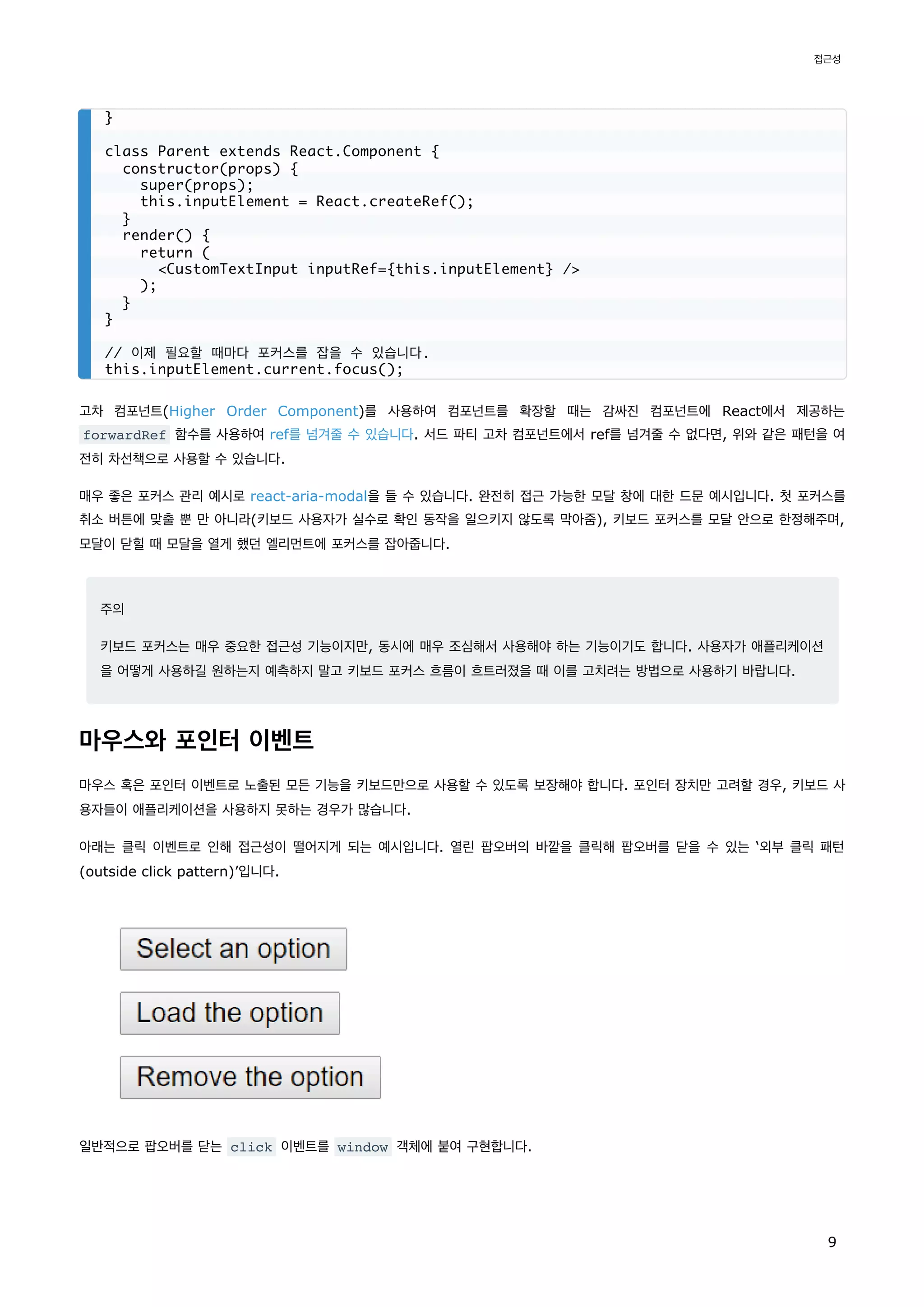 고차 컴포넌트(Higher Order Component)를 사용하여 컴포넌트를 확장할 때는 감싸진 컴포넌트에 React에서 제공하는
forwardRef 함수를 사용하여 ref를 넘겨줄 수 있습니다. 서드 파티 고차 컴포넌트에서 ref를 넘겨줄 수 없다면, 위와 같은 패턴을 여
전히 차선책으로 사용할 수 있습니다.
매우 좋은 포커스 관리 예시로 react-aria-modal을 들 수 있습니다. 완전히 접근 가능한 모달 창에 대한 드문 예시입니다. 첫 포커스를
취소 버튼에 맞출 뿐 만 아니라(키보드 사용자가 실수로 확인 동작을 일으키지 않도록 막아줌), 키보드 포커스를 모달 안으로 한정해주며,
모달이 닫힐 때 모달을 열게 했던 엘리먼트에 포커스를 잡아줍니다.
주의
키보드 포커스는 매우 중요한 접근성 기능이지만, 동시에 매우 조심해서 사용해야 하는 기능이기도 합니다. 사용자가 애플리케이션
을 어떻게 사용하길 원하는지 예측하지 말고 키보드 포커스 흐름이 흐트러졌을 때 이를 고치려는 방법으로 사용하기 바랍니다.
마우스와 포인터 이벤트
마우스 혹은 포인터 이벤트로 노출된 모든 기능을 키보드만으로 사용할 수 있도록 보장해야 합니다. 포인터 장치만 고려할 경우, 키보드 사
용자들이 애플리케이션을 사용하지 못하는 경우가 많습니다.
아래는 클릭 이벤트로 인해 접근성이 떨어지게 되는 예시입니다. 열린 팝오버의 바깥을 클릭해 팝오버를 닫을 수 있는 ‘외부 클릭 패턴
(outside click pattern)’입니다.
일반적으로 팝오버를 닫는 click 이벤트를 window 객체에 붙여 구현합니다.
}
class Parent extends React.Component {
constructor(props) {
super(props);
this.inputElement = React.createRef();
}
render() {
return (
<CustomTextInput inputRef={this.inputElement} />
);
}
}
// 이제 필요할 때마다 포커스를 잡을 수 있습니다.
this.inputElement.current.focus();
접근성
9
 