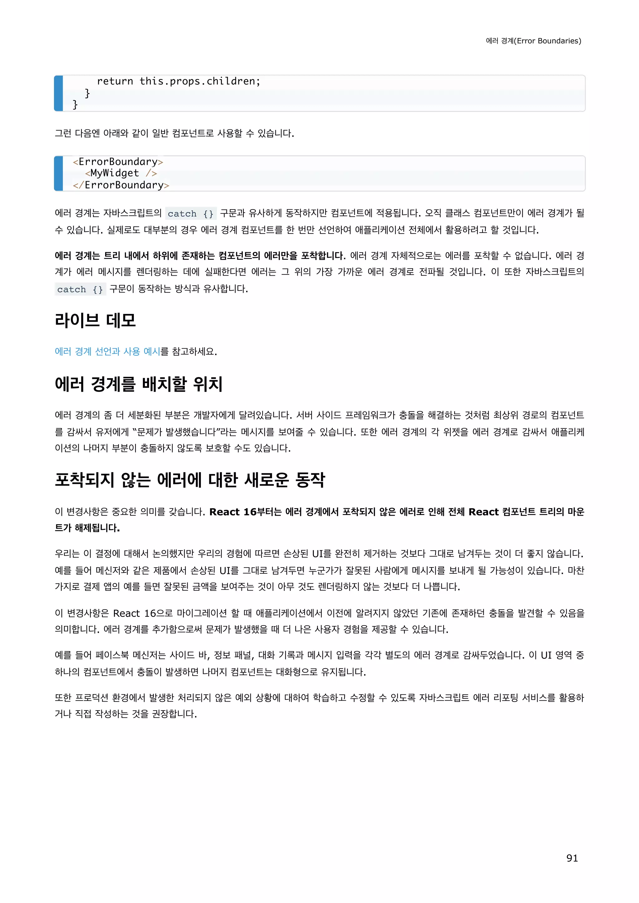 그런 다음엔 아래와 같이 일반 컴포넌트로 사용할 수 있습니다.
에러 경계는 자바스크립트의 catch {} 구문과 유사하게 동작하지만 컴포넌트에 적용됩니다. 오직 클래스 컴포넌트만이 에러 경계가 될
수 있습니다. 실제로도 대부분의 경우 에러 경계 컴포넌트를 한 번만 선언하여 애플리케이션 전체에서 활용하려고 할 것입니다.
에러 경계는 트리 내에서 하위에 존재하는 컴포넌트의 에러만을 포착합니다. 에러 경계 자체적으로는 에러를 포착할 수 없습니다. 에러 경
계가 에러 메시지를 렌더링하는 데에 실패한다면 에러는 그 위의 가장 가까운 에러 경계로 전파될 것입니다. 이 또한 자바스크립트의
catch {} 구문이 동작하는 방식과 유사합니다.
라이브 데모
에러 경계 선언과 사용 예시를 참고하세요.
에러 경계를 배치할 위치
에러 경계의 좀 더 세분화된 부분은 개발자에게 달려있습니다. 서버 사이드 프레임워크가 충돌을 해결하는 것처럼 최상위 경로의 컴포넌트
를 감싸서 유저에게 “문제가 발생했습니다”라는 메시지를 보여줄 수 있습니다. 또한 에러 경계의 각 위젯을 에러 경계로 감싸서 애플리케
이션의 나머지 부분이 충돌하지 않도록 보호할 수도 있습니다.
포착되지 않는 에러에 대한 새로운 동작
이 변경사항은 중요한 의미를 갖습니다. React 16부터는 에러 경계에서 포착되지 않은 에러로 인해 전체 React 컴포넌트 트리의 마운
트가 해제됩니다.
우리는 이 결정에 대해서 논의했지만 우리의 경험에 따르면 손상된 UI를 완전히 제거하는 것보다 그대로 남겨두는 것이 더 좋지 않습니다.
예를 들어 메신저와 같은 제품에서 손상된 UI를 그대로 남겨두면 누군가가 잘못된 사람에게 메시지를 보내게 될 가능성이 있습니다. 마찬
가지로 결제 앱의 예를 들면 잘못된 금액을 보여주는 것이 아무 것도 렌더링하지 않는 것보다 더 나쁩니다.
이 변경사항은 React 16으로 마이그레이션 할 때 애플리케이션에서 이전에 알려지지 않았던 기존에 존재하던 충돌을 발견할 수 있음을
의미합니다. 에러 경계를 추가함으로써 문제가 발생했을 때 더 나은 사용자 경험을 제공할 수 있습니다.
예를 들어 페이스북 메신저는 사이드 바, 정보 패널, 대화 기록과 메시지 입력을 각각 별도의 에러 경계로 감싸두었습니다. 이 UI 영역 중
하나의 컴포넌트에서 충돌이 발생하면 나머지 컴포넌트는 대화형으로 유지됩니다.
또한 프로덕션 환경에서 발생한 처리되지 않은 예외 상황에 대하여 학습하고 수정할 수 있도록 자바스크립트 에러 리포팅 서비스를 활용하
거나 직접 작성하는 것을 권장합니다.
return this.props.children;
}
}
ErrorBoundary
MyWidget /
/ErrorBoundary
에러 경계(Error Boundaries)
91
 
