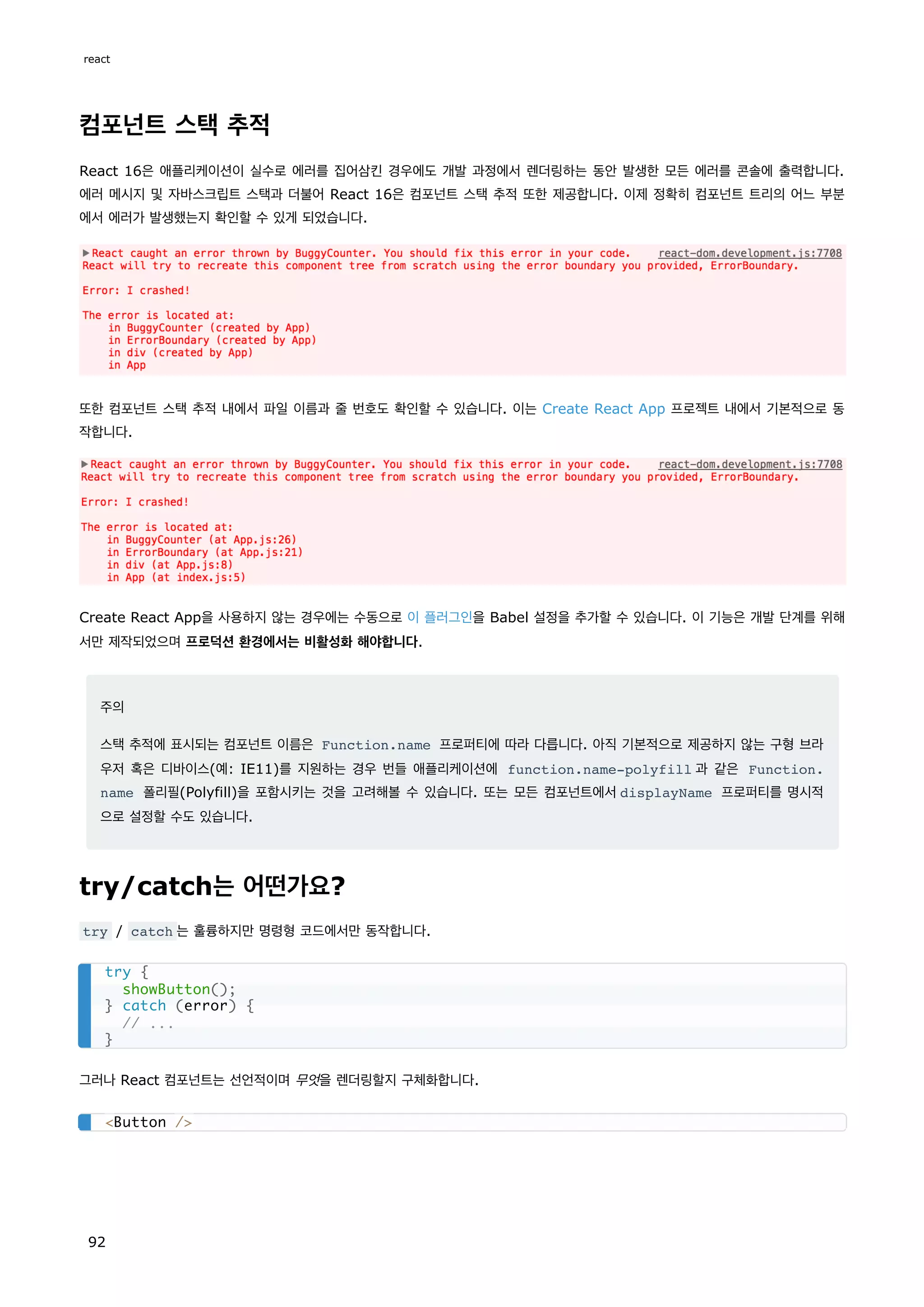 컴포넌트 스택 추적
React 16은 애플리케이션이 실수로 에러를 집어삼킨 경우에도 개발 과정에서 렌더링하는 동안 발생한 모든 에러를 콘솔에 출력합니다.
에러 메시지 및 자바스크립트 스택과 더불어 React 16은 컴포넌트 스택 추적 또한 제공합니다. 이제 정확히 컴포넌트 트리의 어느 부분
에서 에러가 발생했는지 확인할 수 있게 되었습니다.
또한 컴포넌트 스택 추적 내에서 파일 이름과 줄 번호도 확인할 수 있습니다. 이는 Create React App 프로젝트 내에서 기본적으로 동
작합니다.
Create React App을 사용하지 않는 경우에는 수동으로 이 플러그인을 Babel 설정을 추가할 수 있습니다. 이 기능은 개발 단계를 위해
서만 제작되었으며 프로덕션 환경에서는 비활성화 해야합니다.
주의
스택 추적에 표시되는 컴포넌트 이름은 Function.name 프로퍼티에 따라 다릅니다. 아직 기본적으로 제공하지 않는 구형 브라
우저 혹은 디바이스(예: IE11)를 지원하는 경우 번들 애플리케이션에 function.name-polyfill 과 같은 Function.
name 폴리필(Polyfill)을 포함시키는 것을 고려해볼 수 있습니다. 또는 모든 컴포넌트에서displayName 프로퍼티를 명시적
으로 설정할 수도 있습니다.
try/catch는 어떤가요?
try / catch 는 훌륭하지만 명령형 코드에서만 동작합니다.
그러나 React 컴포넌트는 선언적이며 무엇을 렌더링할지 구체화합니다.
try {
showButton();
} catch (error) {
// ...
}
Button /
react
92
 