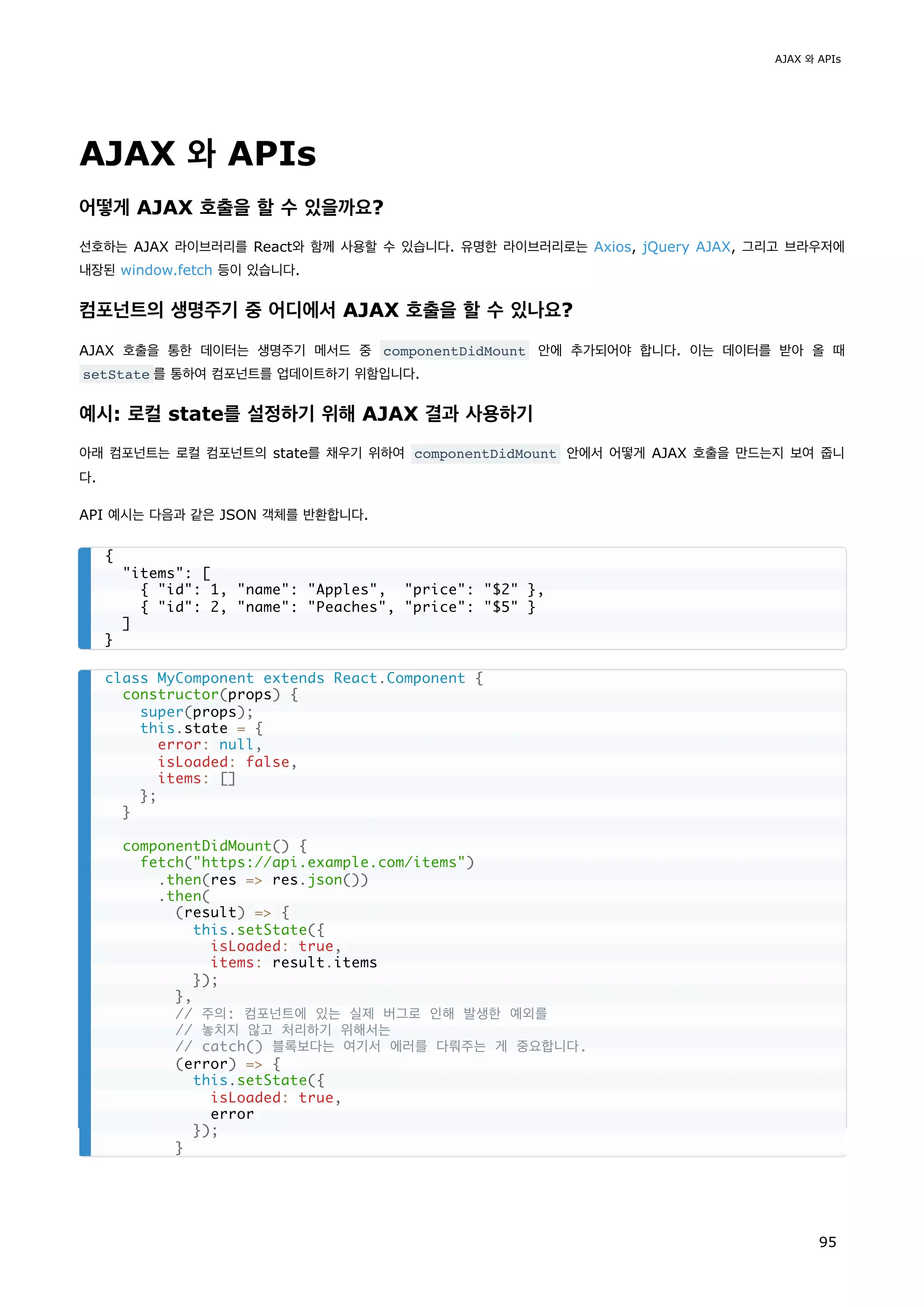 AJAX 와 APIs
어떻게 AJAX 호출을 할 수 있을까요?
선호하는 AJAX 라이브러리를 React와 함께 사용할 수 있습니다. 유명한 라이브러리로는 Axios, jQuery AJAX, 그리고 브라우저에
내장된 window.fetch 등이 있습니다.
컴포넌트의 생명주기 중 어디에서 AJAX 호출을 할 수 있나요?
AJAX 호출을 통한 데이터는 생명주기 메서드 중 componentDidMount 안에 추가되어야 합니다. 이는 데이터를 받아 올 때
setState 를 통하여 컴포넌트를 업데이트하기 위함입니다.
예시: 로컬 state를 설정하기 위해 AJAX 결과 사용하기
아래 컴포넌트는 로컬 컴포넌트의 state를 채우기 위하여 componentDidMount 안에서 어떻게 AJAX 호출을 만드는지 보여 줍니
다.
API 예시는 다음과 같은 JSON 객체를 반환합니다.
{
items: [
{ id: 1, name: Apples, price: $2 },
{ id: 2, name: Peaches, price: $5 }
]
}
class MyComponent extends React.Component {
constructor(props) {
super(props);
this.state = {
error: null,
isLoaded: false,
items: []
};
}
componentDidMount() {
fetch(https://api.example.com/items)
.then(res = res.json())
.then(
(result) = {
this.setState({
isLoaded: true,
items: result.items
});
},
// 주의: 컴포넌트에 있는 실제 버그로 인해 발생한 예외를
// 놓치지 않고 처리하기 위해서는
// catch() 블록보다는 여기서 에러를 다뤄주는 게 중요합니다.
(error) = {
this.setState({
isLoaded: true,
error
});
}
AJAX 와 APIs
95
 