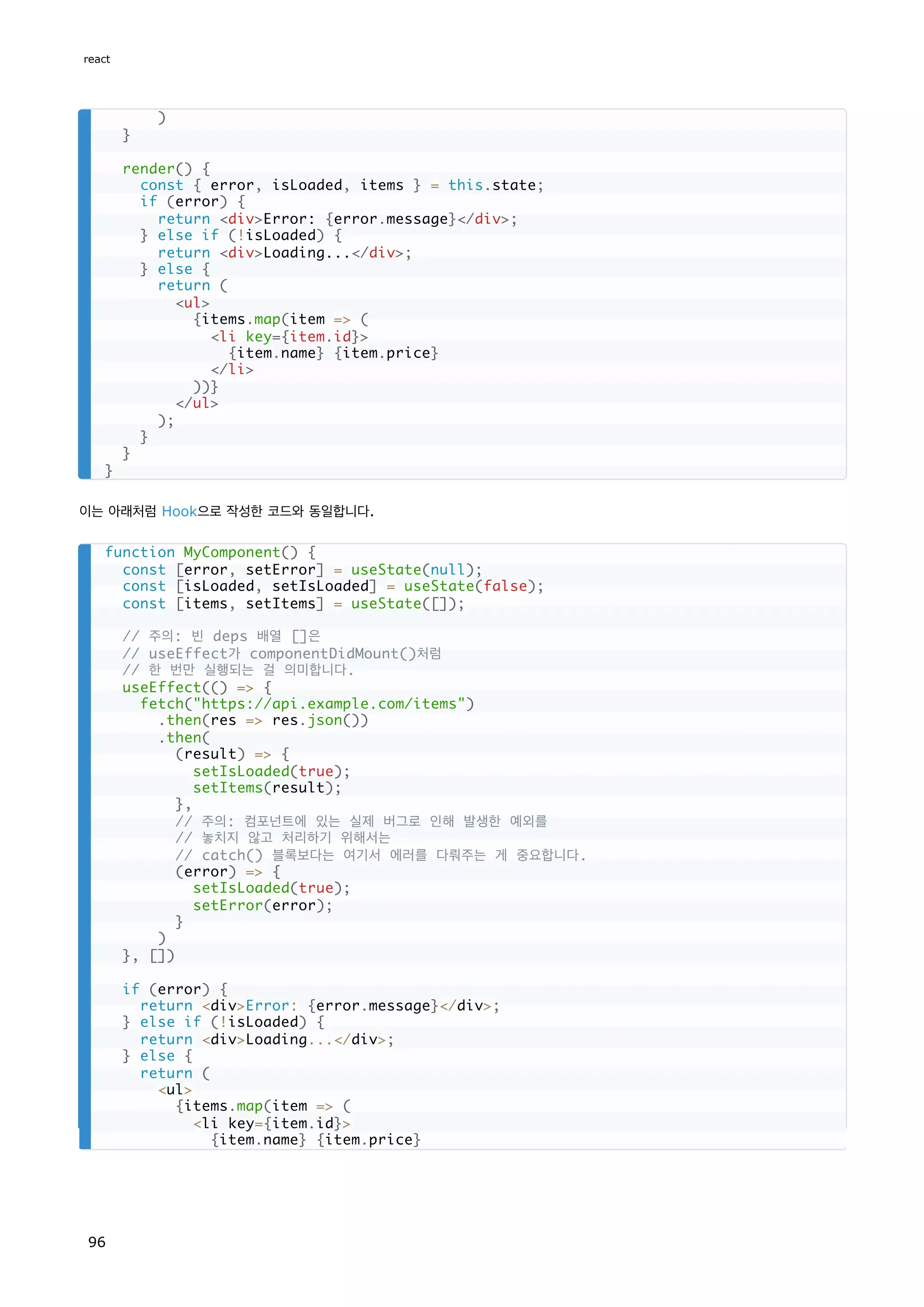 이는 아래처럼 Hook으로 작성한 코드와 동일합니다.
)
}
render() {
const { error, isLoaded, items } = this.state;
if (error) {
return divError: {error.message}/div;
} else if (!isLoaded) {
return divLoading.../div;
} else {
return (
ul
{items.map(item = (
li key={item.id}
{item.name} {item.price}
/li
))}
/ul
);
}
}
}
function MyComponent() {
const [error, setError] = useState(null);
const [isLoaded, setIsLoaded] = useState(false);
const [items, setItems] = useState([]);
// 주의: 빈 deps 배열 []은
// useEffect가 componentDidMount()처럼
// 한 번만 실행되는 걸 의미합니다.
useEffect(() = {
fetch(https://api.example.com/items)
.then(res = res.json())
.then(
(result) = {
setIsLoaded(true);
setItems(result);
},
// 주의: 컴포넌트에 있는 실제 버그로 인해 발생한 예외를
// 놓치지 않고 처리하기 위해서는
// catch() 블록보다는 여기서 에러를 다뤄주는 게 중요합니다.
(error) = {
setIsLoaded(true);
setError(error);
}
)
}, [])
if (error) {
return divError: {error.message}/div;
} else if (!isLoaded) {
return divLoading.../div;
} else {
return (
ul
{items.map(item = (
li key={item.id}
{item.name} {item.price}
react
96
 