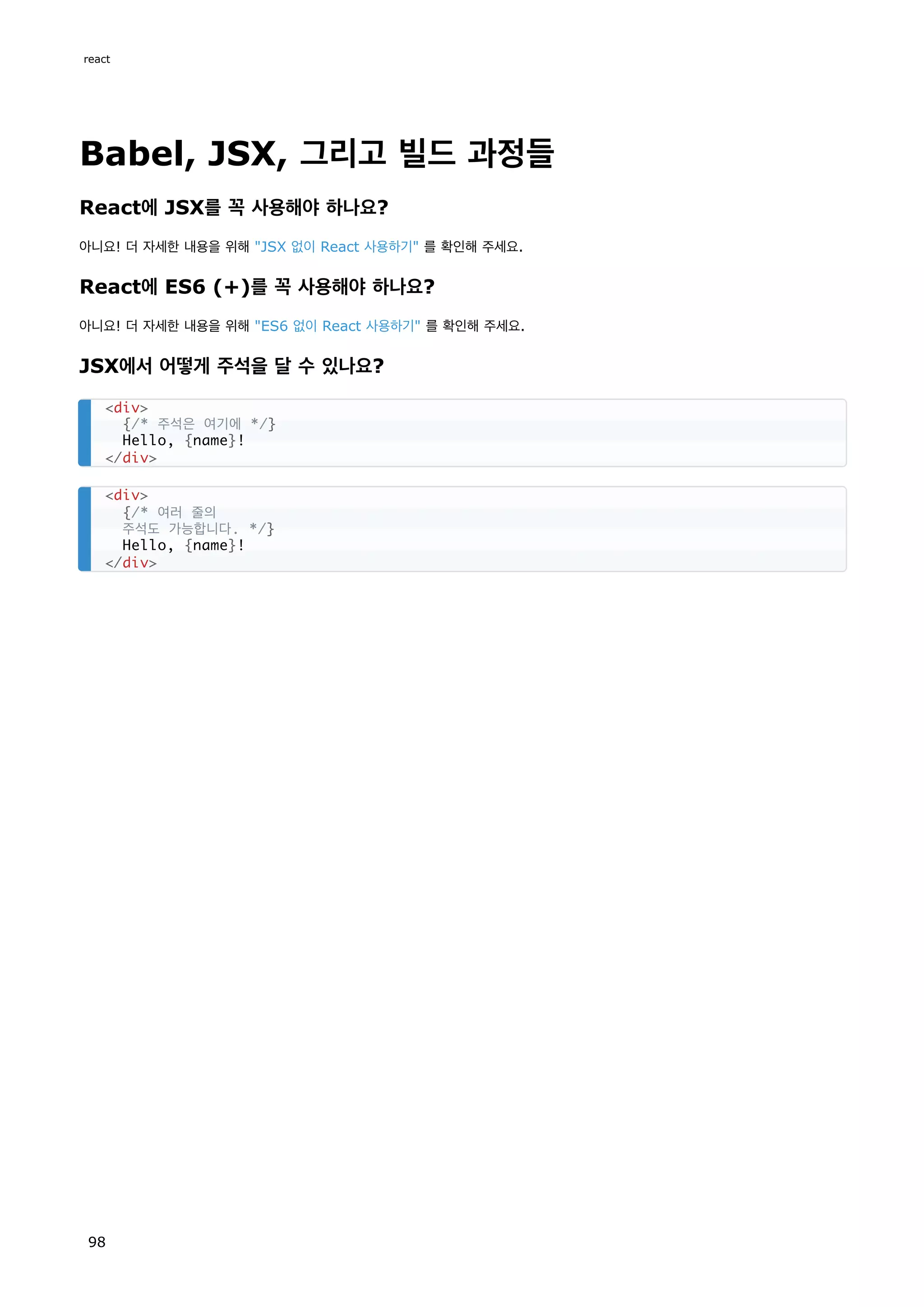Babel, JSX, 그리고 빌드 과정들
React에 JSX를 꼭 사용해야 하나요?
아니요! 더 자세한 내용을 위해 JSX 없이 React 사용하기 를 확인해 주세요.
React에 ES6 (+)를 꼭 사용해야 하나요?
아니요! 더 자세한 내용을 위해 ES6 없이 React 사용하기 를 확인해 주세요.
JSX에서 어떻게 주석을 달 수 있나요?
div
{/* 주석은 여기에 */}
Hello, {name}!
/div
div
{/* 여러 줄의
주석도 가능합니다. */}
Hello, {name}!
/div
react
98
 