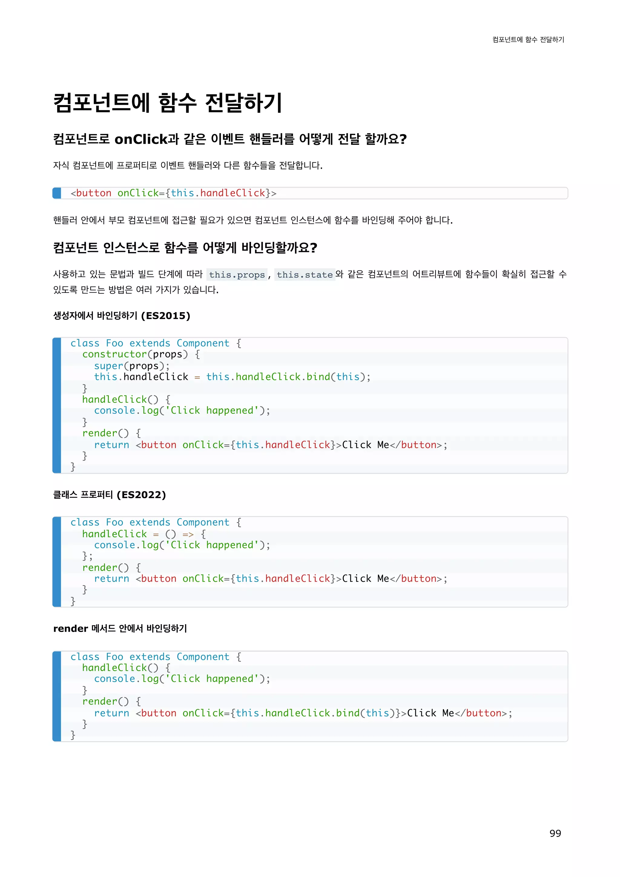 컴포넌트에 함수 전달하기
컴포넌트로 onClick과 같은 이벤트 핸들러를 어떻게 전달 할까요?
자식 컴포넌트에 프로퍼티로 이벤트 핸들러와 다른 함수들을 전달합니다.
핸들러 안에서 부모 컴포넌트에 접근할 필요가 있으면 컴포넌트 인스턴스에 함수를 바인딩해 주어야 합니다.
컴포넌트 인스턴스로 함수를 어떻게 바인딩할까요?
사용하고 있는 문법과 빌드 단계에 따라 this.props , this.state 와 같은 컴포넌트의 어트리뷰트에 함수들이 확실히 접근할 수
있도록 만드는 방법은 여러 가지가 있습니다.
생성자에서 바인딩하기 (ES2015)
클래스 프로퍼티 (ES2022)
render 메서드 안에서 바인딩하기
button onClick={this.handleClick}
class Foo extends Component {
constructor(props) {
super(props);
this.handleClick = this.handleClick.bind(this);
}
handleClick() {
console.log('Click happened');
}
render() {
return button onClick={this.handleClick}Click Me/button;
}
}
class Foo extends Component {
handleClick = () = {
console.log('Click happened');
};
render() {
return button onClick={this.handleClick}Click Me/button;
}
}
class Foo extends Component {
handleClick() {
console.log('Click happened');
}
render() {
return button onClick={this.handleClick.bind(this)}Click Me/button;
}
}
컴포넌트에 함수 전달하기
99
 