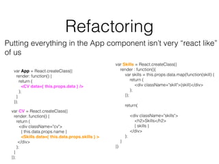 Refactoring
Putting everything in the App component isn’t very “react like”
of us
var App = React.createClass({
render: function() {
return (
<CV data={ this.props.data } />
);
}
});
var CV = React.createClass({
render: function() {
return (
<div className="cv">
{ this.data.props.name }
<Skills data={ this.data.props.skills } >
</div>
);
}
});
var Skills = React.createClass({
render : function(){
var skills = this.props.data.map(function(skill) {
return (
<div className="skill">{skill}</div>
);
});
return(
<div className="skills">
<h2>Skills</h2>
{ skills }
</div>
);
}
})
 