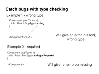 Catch bugs with type checking
Will give an error in a tool,
wrong type
Component.propTypes ={
title : React.PropTypes.string
}
<Component title=1 >
Example 1 - wrong type
Component.propTypes ={
title : React.PropTypes.string.isRequired
}
Example 2 - required
<Component > Will giver error, prop missing
 