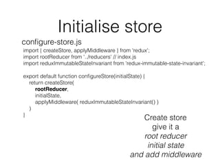 Initialise store
import { createStore, applyMiddleware } from 'redux';
import rootReducer from '../reducers' // index.js
import reduxImmutableStateInvariant from 'redux-immutable-state-invariant';
export default function conﬁgureStore(initialState) {
return createStore(
rootReducer,
initialState,
applyMiddleware( reduxImmutableStateInvariant() )
)
}
conﬁgure-store.js
Create store
give it a
root reducer
initial state
and add middleware
 