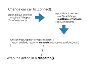 Change our call to .connect()
export default connect(
mapStateToProps)
(TodoComponent);
export default connect(
mapStateToProps
mapDispatchToProps)
(TodoComponent);
function mapDispatchToProps(dispatch) {
return addTodo : todo => dispatch(todoActions.addTodo(todo))
}
Wrap the action in a dispatch()
 