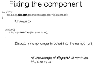 onSave(){
this.props.dispatch(todoActions.addTodo(this.state.todo));
}
Change to
onSave(){
this.props.addTodo(this.state.todo));
}
All knowledge of dispatch is removed
Much cleaner
Dispatch() is no longer injected into the component
Fixing the component
 